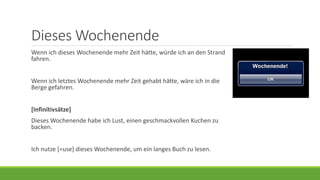 Dieses Wochenende
Wenn ich dieses Wochenende mehr Zeit hätte, würde ich an den Strand
fahren.
Wenn ich letztes Wochenende mehr Zeit gehabt hätte, wäre ich in die
Berge gefahren.
[Infinitivsätze]
Dieses Wochenende habe ich Lust, einen geschmackvollen Kuchen zu
backen.
Ich nutze [=use] dieses Wochenende, um ein langes Buch zu lesen.
 