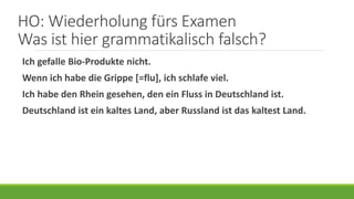 HO: Wiederholung fürs Examen
Was ist hier grammatikalisch falsch?
Ich gefalle Bio-Produkte nicht.
Wenn ich habe die Grippe [=flu], ich schlafe viel.
Ich habe den Rhein gesehen, den ein Fluss in Deutschland ist.
Deutschland ist ein kaltes Land, aber Russland ist das kaltest Land.
 