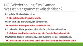 HO: Wiederholung fürs Examen
Was ist hier grammatikalisch falsch?
Ich gefalle Bio-Produkte nicht.
 Mir gefallen Bio-Produkte nicht.
Wenn ich habe die Grippe, ich schlafe viel.
 Wenn ich die Grippe habe, schlafe ich viel.
Ich habe den Rhein gesehen, den ein Fluss in Deutschland ist.
 Ich habe den Rhein gesehen, der ein Fluss in Deutschland ist.
Deutschland ist ein kaltes Land, aber Russland ist das kaltest Land.
 Deutschland ist ein kaltes Land, aber Russland ist das kälteste Land.
 