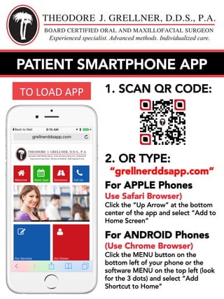 1. SCAN QR CODE:
2. OR TYPE:
“grellnerddsapp.com”
For APPLE Phones
Use Safari Browser)
Click the “Up Arrow” at the bottom
center of the app and select “Add to
Home Screen”
For ANDROID Phones
(Use Chrome Browser)
Click the MENU button on the
bottom left of your phone or the
software MENU on the top left (look
for the 3 dots) and select “Add
Shortcut to Home”
TO	LOAD	APP	
PATIENT SMARTPHONE APP
 