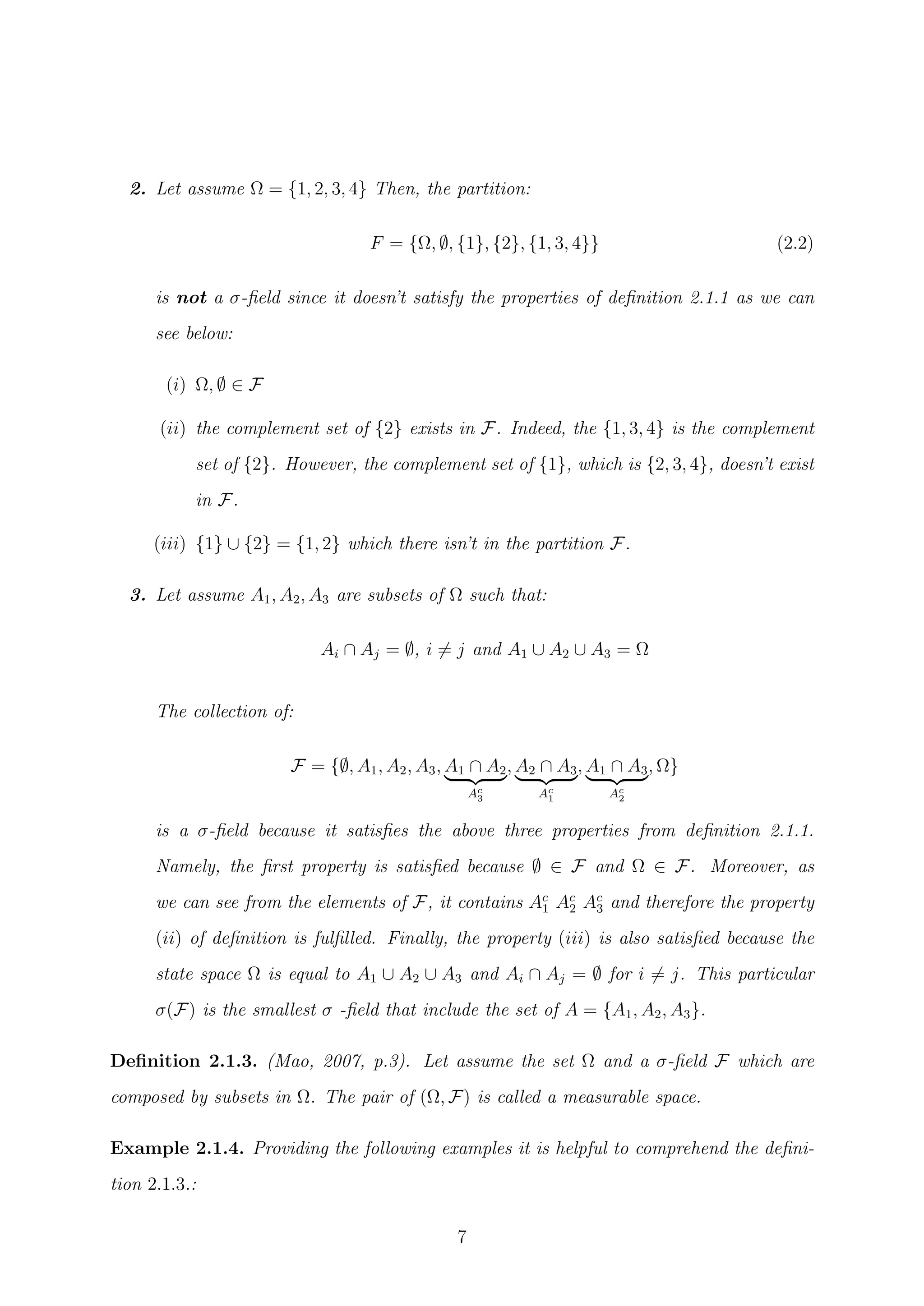 2. Let assume Ω = {1, 2, 3, 4} Then, the partition:
F = {Ω, ∅, {1}, {2}, {1, 3, 4}} (2.2)
is not a σ-ﬁeld since it doesn’t satisfy the properties of deﬁnition 2.1.1 as we can
see below:
(i) Ω, ∅ ∈ F
(ii) the complement set of {2} exists in F. Indeed, the {1, 3, 4} is the complement
set of {2}. However, the complement set of {1}, which is {2, 3, 4}, doesn’t exist
in F.
(iii) {1} ∪ {2} = {1, 2} which there isn’t in the partition F.
3. Let assume A1, A2, A3 are subsets of Ω such that:
Ai ∩ Aj = ∅, i = j and A1 ∪ A2 ∪ A3 = Ω
The collection of:
F = {∅, A1, A2, A3, A1 ∩ A2
Ac
3
, A2 ∩ A3
Ac
1
, A1 ∩ A3
Ac
2
, Ω}
is a σ-ﬁeld because it satisﬁes the above three properties from deﬁnition 2.1.1.
Namely, the ﬁrst property is satisﬁed because ∅ ∈ F and Ω ∈ F. Moreover, as
we can see from the elements of F, it contains Ac
1 Ac
2 Ac
3 and therefore the property
(ii) of deﬁnition is fulﬁlled. Finally, the property (iii) is also satisﬁed because the
state space Ω is equal to A1 ∪ A2 ∪ A3 and Ai ∩ Aj = ∅ for i = j. This particular
σ(F) is the smallest σ -ﬁeld that include the set of A = {A1, A2, A3}.
Deﬁnition 2.1.3. (Mao, 2007, p.3). Let assume the set Ω and a σ-ﬁeld F which are
composed by subsets in Ω. The pair of (Ω, F) is called a measurable space.
Example 2.1.4. Providing the following examples it is helpful to comprehend the deﬁni-
tion 2.1.3.:
7
 