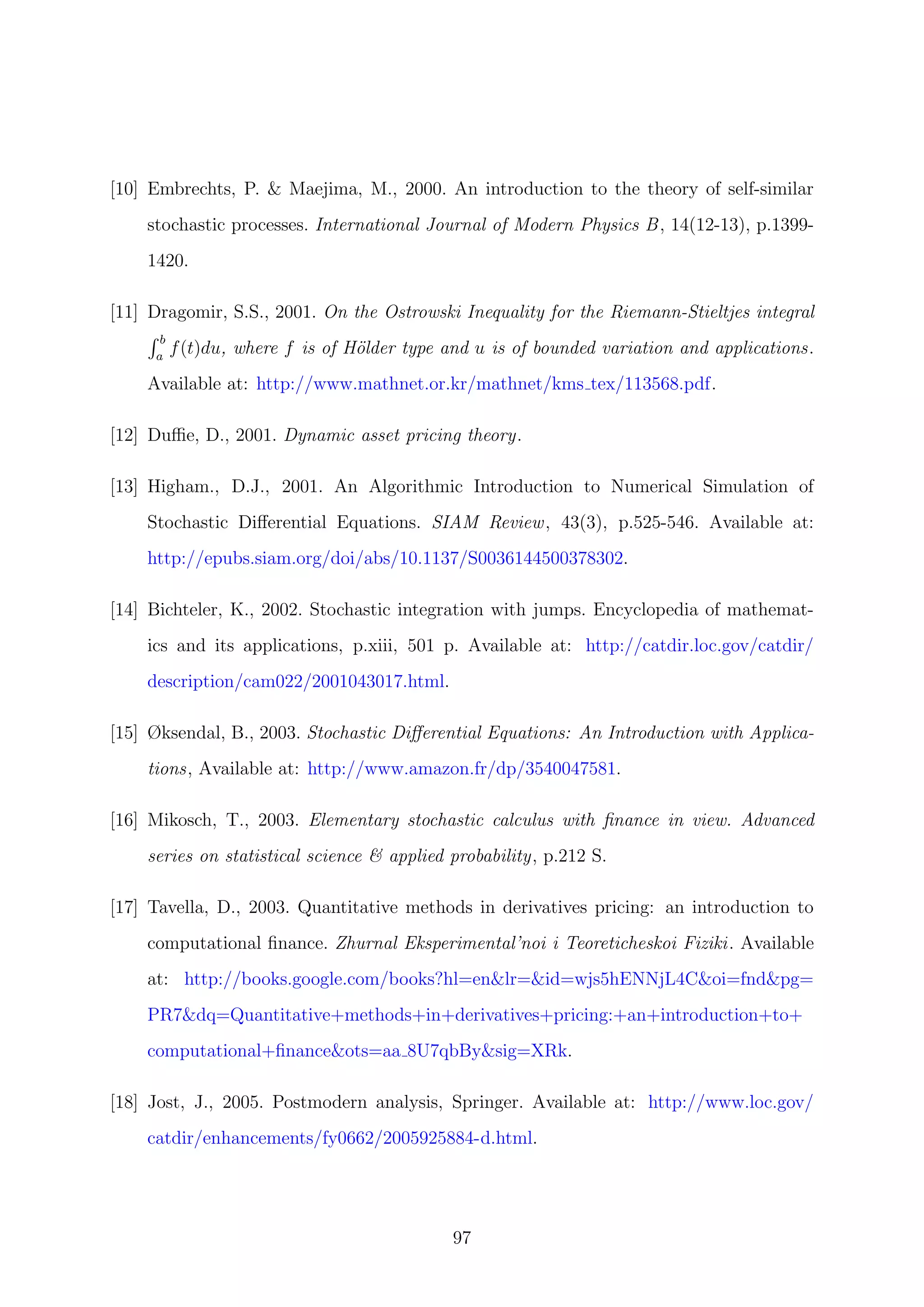 [10] Embrechts, P. & Maejima, M., 2000. An introduction to the theory of self-similar
stochastic processes. International Journal of Modern Physics B, 14(12-13), p.1399-
1420.
[11] Dragomir, S.S., 2001. On the Ostrowski Inequality for the Riemann-Stieltjes integral
b
a
f(t)du, where f is of H¨older type and u is of bounded variation and applications.
Available at: http://www.mathnet.or.kr/mathnet/kms tex/113568.pdf.
[12] Duﬃe, D., 2001. Dynamic asset pricing theory.
[13] Higham., D.J., 2001. An Algorithmic Introduction to Numerical Simulation of
Stochastic Diﬀerential Equations. SIAM Review, 43(3), p.525-546. Available at:
http://epubs.siam.org/doi/abs/10.1137/S0036144500378302.
[14] Bichteler, K., 2002. Stochastic integration with jumps. Encyclopedia of mathemat-
ics and its applications, p.xiii, 501 p. Available at: http://catdir.loc.gov/catdir/
description/cam022/2001043017.html.
[15] Øksendal, B., 2003. Stochastic Diﬀerential Equations: An Introduction with Applica-
tions, Available at: http://www.amazon.fr/dp/3540047581.
[16] Mikosch, T., 2003. Elementary stochastic calculus with ﬁnance in view. Advanced
series on statistical science & applied probability, p.212 S.
[17] Tavella, D., 2003. Quantitative methods in derivatives pricing: an introduction to
computational ﬁnance. Zhurnal Eksperimental’noi i Teoreticheskoi Fiziki. Available
at: http://books.google.com/books?hl=en&lr=&id=wjs5hENNjL4C&oi=fnd&pg=
PR7&dq=Quantitative+methods+in+derivatives+pricing:+an+introduction+to+
computational+ﬁnance&ots=aa 8U7qbBy&sig=XRk.
[18] Jost, J., 2005. Postmodern analysis, Springer. Available at: http://www.loc.gov/
catdir/enhancements/fy0662/2005925884-d.html.
97
 
