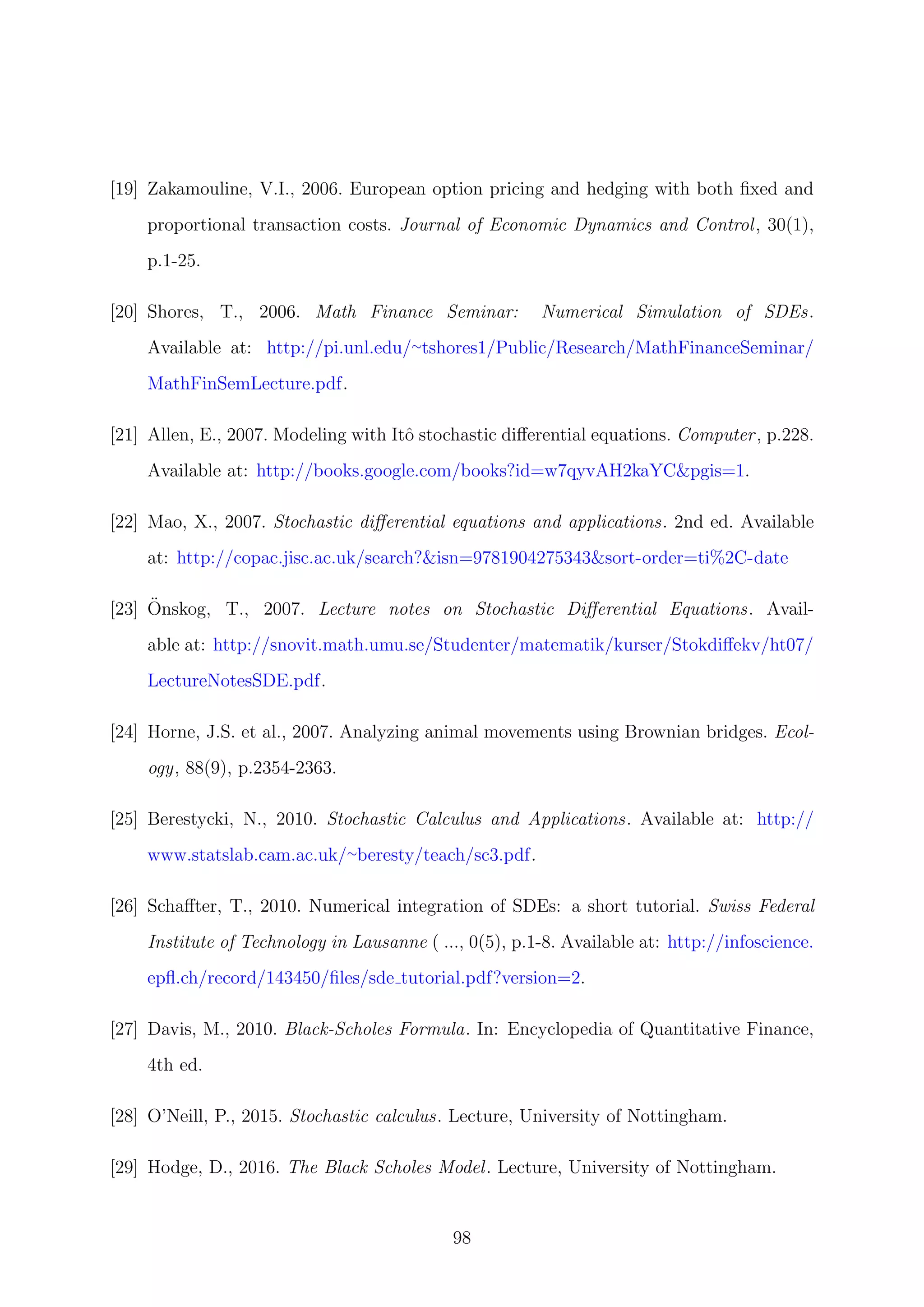 [19] Zakamouline, V.I., 2006. European option pricing and hedging with both ﬁxed and
proportional transaction costs. Journal of Economic Dynamics and Control, 30(1),
p.1-25.
[20] Shores, T., 2006. Math Finance Seminar: Numerical Simulation of SDEs.
Available at: http://pi.unl.edu/∼tshores1/Public/Research/MathFinanceSeminar/
MathFinSemLecture.pdf.
[21] Allen, E., 2007. Modeling with Itˆo stochastic diﬀerential equations. Computer, p.228.
Available at: http://books.google.com/books?id=w7qyvAH2kaYC&pgis=1.
[22] Mao, X., 2007. Stochastic diﬀerential equations and applications. 2nd ed. Available
at: http://copac.jisc.ac.uk/search?&isn=9781904275343&sort-order=ti%2C-date
[23] ¨Onskog, T., 2007. Lecture notes on Stochastic Diﬀerential Equations. Avail-
able at: http://snovit.math.umu.se/Studenter/matematik/kurser/Stokdiﬀekv/ht07/
LectureNotesSDE.pdf.
[24] Horne, J.S. et al., 2007. Analyzing animal movements using Brownian bridges. Ecol-
ogy, 88(9), p.2354-2363.
[25] Berestycki, N., 2010. Stochastic Calculus and Applications. Available at: http://
www.statslab.cam.ac.uk/∼beresty/teach/sc3.pdf.
[26] Schaﬀter, T., 2010. Numerical integration of SDEs: a short tutorial. Swiss Federal
Institute of Technology in Lausanne ( ..., 0(5), p.1-8. Available at: http://infoscience.
epﬂ.ch/record/143450/ﬁles/sde tutorial.pdf?version=2.
[27] Davis, M., 2010. Black-Scholes Formula. In: Encyclopedia of Quantitative Finance,
4th ed.
[28] O’Neill, P., 2015. Stochastic calculus. Lecture, University of Nottingham.
[29] Hodge, D., 2016. The Black Scholes Model. Lecture, University of Nottingham.
98
 