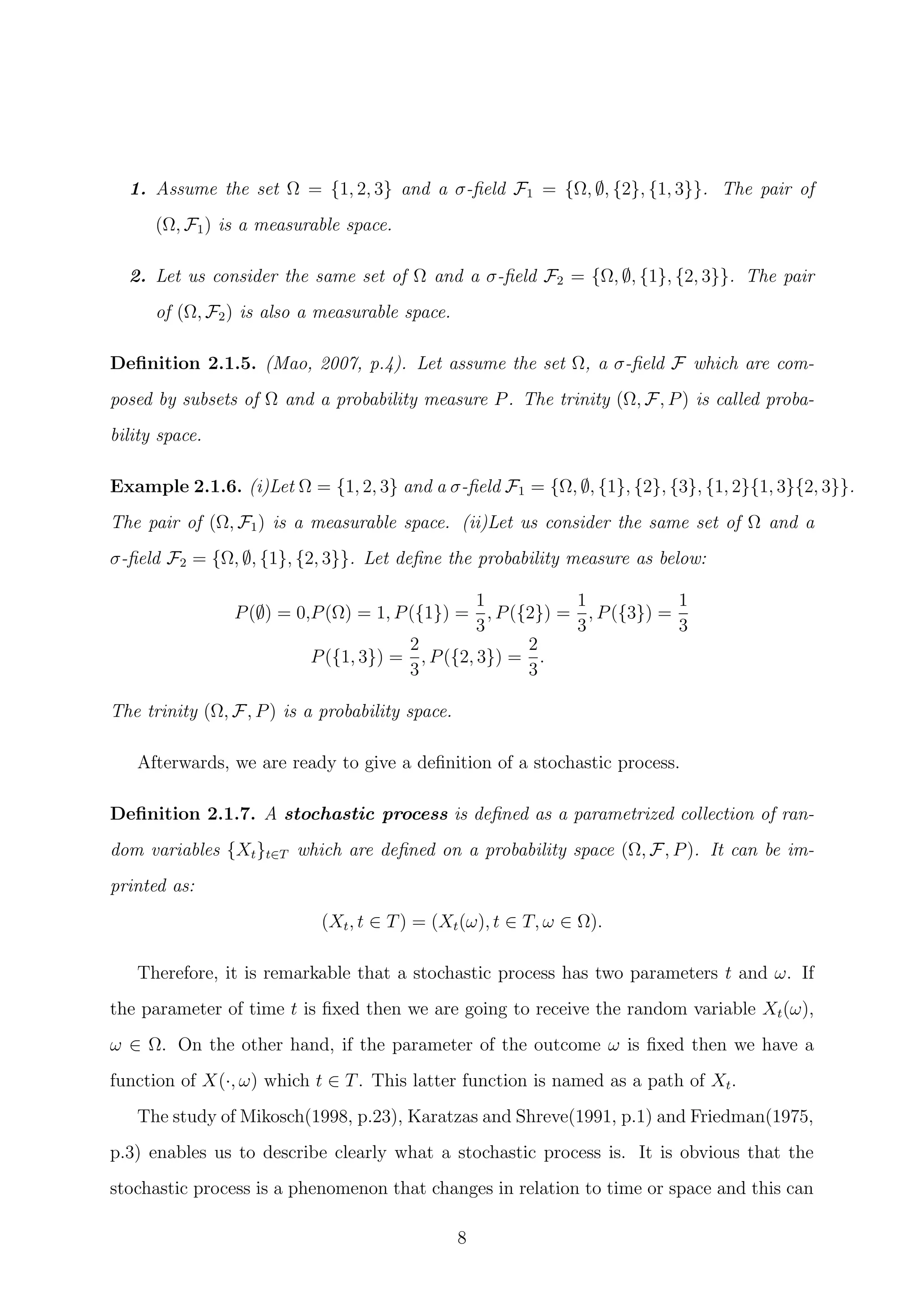 1. Assume the set Ω = {1, 2, 3} and a σ-ﬁeld F1 = {Ω, ∅, {2}, {1, 3}}. The pair of
(Ω, F1) is a measurable space.
2. Let us consider the same set of Ω and a σ-ﬁeld F2 = {Ω, ∅, {1}, {2, 3}}. The pair
of (Ω, F2) is also a measurable space.
Deﬁnition 2.1.5. (Mao, 2007, p.4). Let assume the set Ω, a σ-ﬁeld F which are com-
posed by subsets of Ω and a probability measure P. The trinity (Ω, F, P) is called proba-
bility space.
Example 2.1.6. (i)Let Ω = {1, 2, 3} and a σ-ﬁeld F1 = {Ω, ∅, {1}, {2}, {3}, {1, 2}{1, 3}{2, 3}}.
The pair of (Ω, F1) is a measurable space. (ii)Let us consider the same set of Ω and a
σ-ﬁeld F2 = {Ω, ∅, {1}, {2, 3}}. Let deﬁne the probability measure as below:
P(∅) = 0,P(Ω) = 1, P({1}) =
1
3
, P({2}) =
1
3
, P({3}) =
1
3
P({1, 3}) =
2
3
, P({2, 3}) =
2
3
.
The trinity (Ω, F, P) is a probability space.
Afterwards, we are ready to give a deﬁnition of a stochastic process.
Deﬁnition 2.1.7. A stochastic process is deﬁned as a parametrized collection of ran-
dom variables {Xt}t∈T which are deﬁned on a probability space (Ω, F, P). It can be im-
printed as:
(Xt, t ∈ T) = (Xt(ω), t ∈ T, ω ∈ Ω).
Therefore, it is remarkable that a stochastic process has two parameters t and ω. If
the parameter of time t is ﬁxed then we are going to receive the random variable Xt(ω),
ω ∈ Ω. On the other hand, if the parameter of the outcome ω is ﬁxed then we have a
function of X(·, ω) which t ∈ T. This latter function is named as a path of Xt.
The study of Mikosch(1998, p.23), Karatzas and Shreve(1991, p.1) and Friedman(1975,
p.3) enables us to describe clearly what a stochastic process is. It is obvious that the
stochastic process is a phenomenon that changes in relation to time or space and this can
8
 