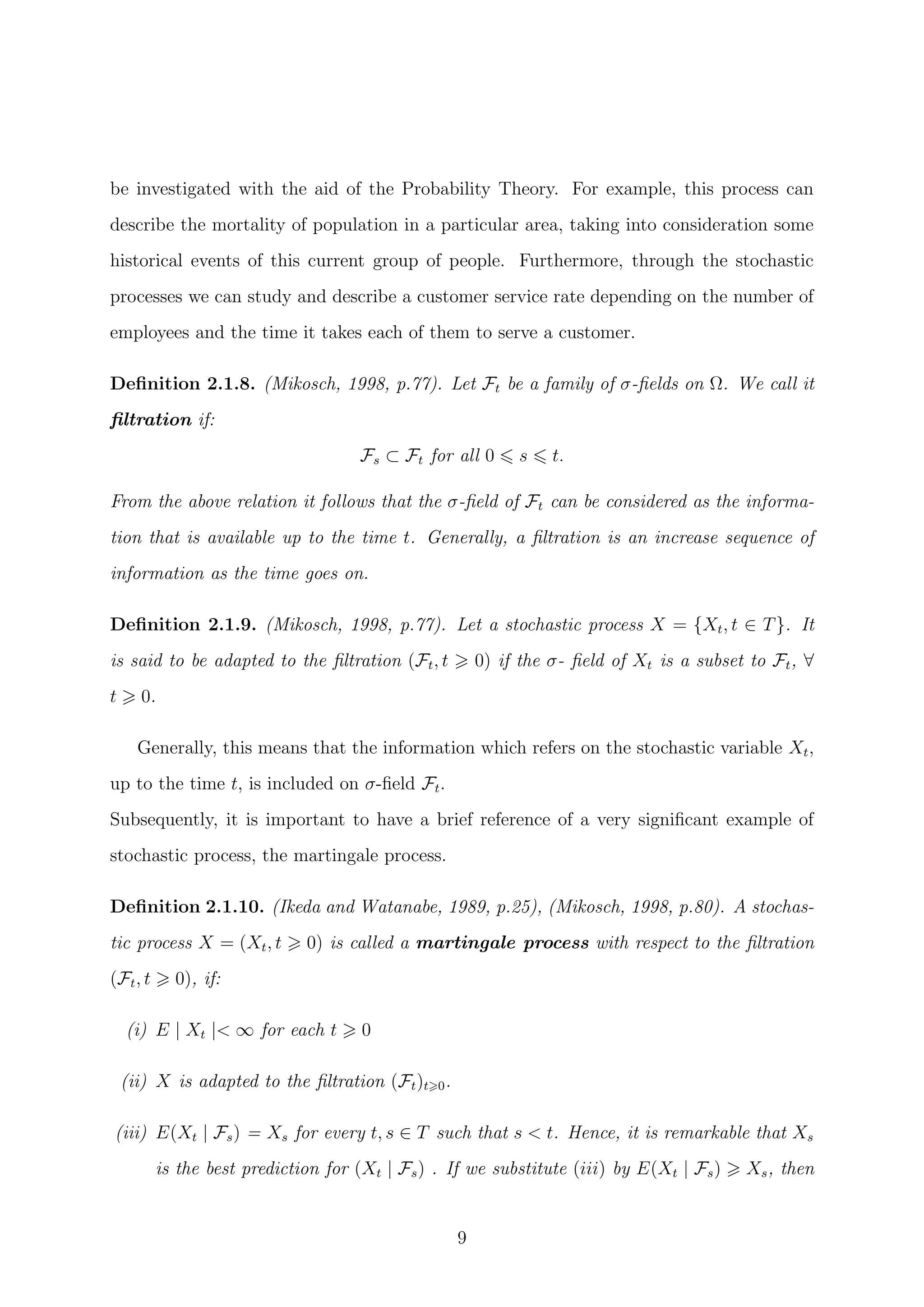 be investigated with the aid of the Probability Theory. For example, this process can
describe the mortality of population in a particular area, taking into consideration some
historical events of this current group of people. Furthermore, through the stochastic
processes we can study and describe a customer service rate depending on the number of
employees and the time it takes each of them to serve a customer.
Deﬁnition 2.1.8. (Mikosch, 1998, p.77). Let Ft be a family of σ-ﬁelds on Ω. We call it
ﬁltration if:
Fs ⊂ Ft for all 0 s t.
From the above relation it follows that the σ-ﬁeld of Ft can be considered as the informa-
tion that is available up to the time t. Generally, a ﬁltration is an increase sequence of
information as the time goes on.
Deﬁnition 2.1.9. (Mikosch, 1998, p.77). Let a stochastic process X = {Xt, t ∈ T}. It
is said to be adapted to the ﬁltration (Ft, t 0) if the σ- ﬁeld of Xt is a subset to Ft, ∀
t 0.
Generally, this means that the information which refers on the stochastic variable Xt,
up to the time t, is included on σ-ﬁeld Ft.
Subsequently, it is important to have a brief reference of a very signiﬁcant example of
stochastic process, the martingale process.
Deﬁnition 2.1.10. (Ikeda and Watanabe, 1989, p.25), (Mikosch, 1998, p.80). A stochas-
tic process X = (Xt, t 0) is called a martingale process with respect to the ﬁltration
(Ft, t 0), if:
(i) E | Xt |< ∞ for each t 0
(ii) X is adapted to the ﬁltration (Ft)t 0.
(iii) E(Xt | Fs) = Xs for every t, s ∈ T such that s < t. Hence, it is remarkable that Xs
is the best prediction for (Xt | Fs) . If we substitute (iii) by E(Xt | Fs) Xs, then
9
 