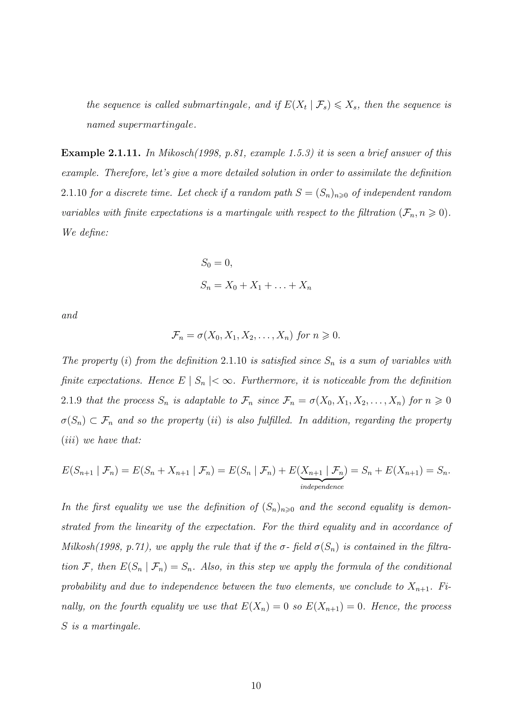 the sequence is called submartingale, and if E(Xt | Fs) Xs, then the sequence is
named supermartingale.
Example 2.1.11. In Mikosch(1998, p.81, example 1.5.3) it is seen a brief answer of this
example. Therefore, let’s give a more detailed solution in order to assimilate the deﬁnition
2.1.10 for a discrete time. Let check if a random path S = (Sn)n 0 of independent random
variables with ﬁnite expectations is a martingale with respect to the ﬁltration (Fn, n 0).
We deﬁne:
S0 = 0,
Sn = X0 + X1 + . . . + Xn
and
Fn = σ(X0, X1, X2, . . . , Xn) for n 0.
The property (i) from the deﬁnition 2.1.10 is satisﬁed since Sn is a sum of variables with
ﬁnite expectations. Hence E | Sn |< ∞. Furthermore, it is noticeable from the deﬁnition
2.1.9 that the process Sn is adaptable to Fn since Fn = σ(X0, X1, X2, . . . , Xn) for n 0
σ(Sn) ⊂ Fn and so the property (ii) is also fulﬁlled. In addition, regarding the property
(iii) we have that:
E(Sn+1 | Fn) = E(Sn + Xn+1 | Fn) = E(Sn | Fn) + E(Xn+1 | Fn
independence
) = Sn + E(Xn+1) = Sn.
In the ﬁrst equality we use the deﬁnition of (Sn)n 0 and the second equality is demon-
strated from the linearity of the expectation. For the third equality and in accordance of
Milkosh(1998, p.71), we apply the rule that if the σ- ﬁeld σ(Sn) is contained in the ﬁltra-
tion F, then E(Sn | Fn) = Sn. Also, in this step we apply the formula of the conditional
probability and due to independence between the two elements, we conclude to Xn+1. Fi-
nally, on the fourth equality we use that E(Xn) = 0 so E(Xn+1) = 0. Hence, the process
S is a martingale.
10
 
