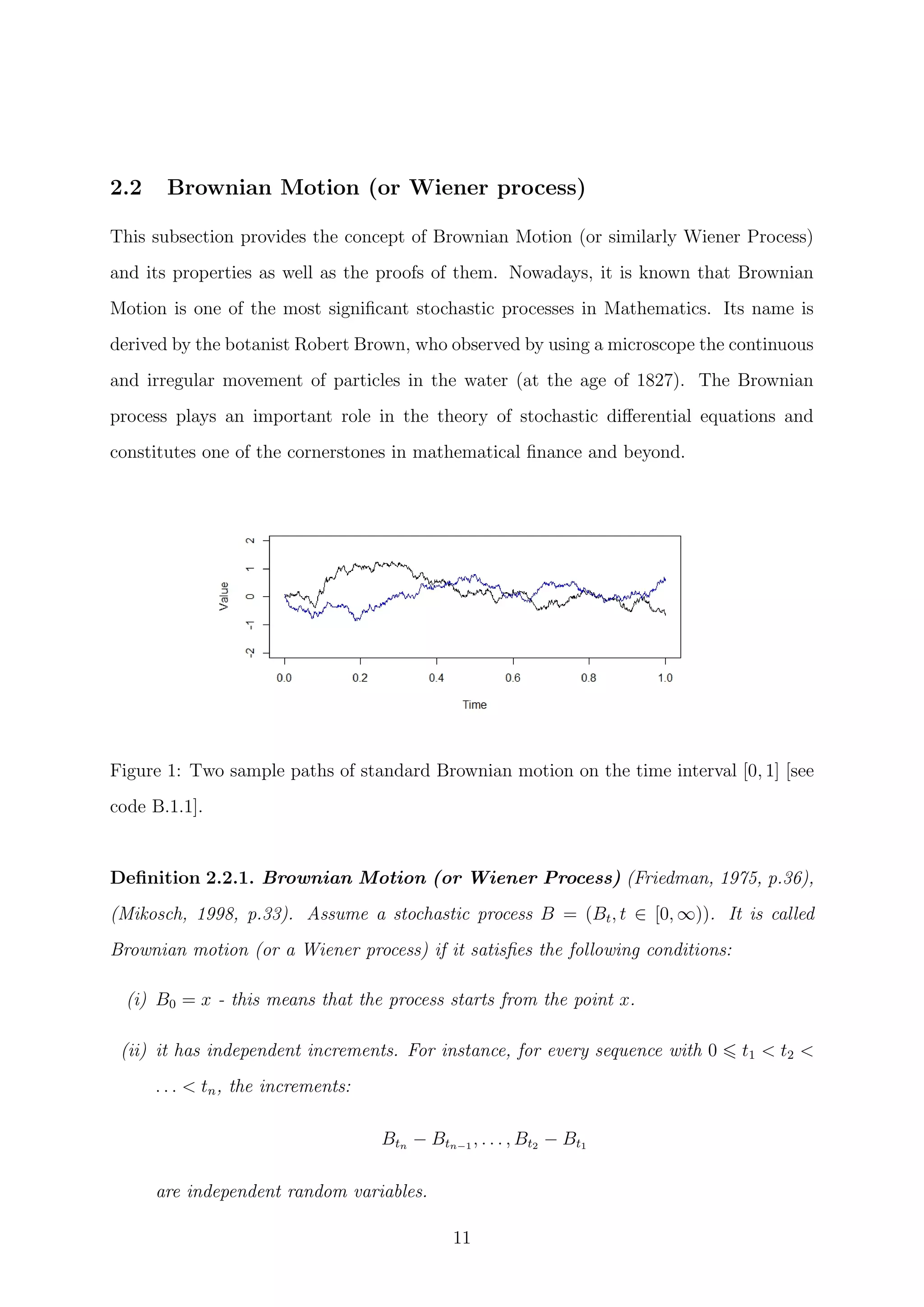 2.2 Brownian Motion (or Wiener process)
This subsection provides the concept of Brownian Motion (or similarly Wiener Process)
and its properties as well as the proofs of them. Nowadays, it is known that Brownian
Motion is one of the most signiﬁcant stochastic processes in Mathematics. Its name is
derived by the botanist Robert Brown, who observed by using a microscope the continuous
and irregular movement of particles in the water (at the age of 1827). The Brownian
process plays an important role in the theory of stochastic diﬀerential equations and
constitutes one of the cornerstones in mathematical ﬁnance and beyond.
Figure 1: Two sample paths of standard Brownian motion on the time interval [0, 1] [see
code B.1.1].
Deﬁnition 2.2.1. Brownian Motion (or Wiener Process) (Friedman, 1975, p.36),
(Mikosch, 1998, p.33). Assume a stochastic process B = (Bt, t ∈ [0, ∞)). It is called
Brownian motion (or a Wiener process) if it satisﬁes the following conditions:
(i) B0 = x - this means that the process starts from the point x.
(ii) it has independent increments. For instance, for every sequence with 0 t1 < t2 <
. . . < tn, the increments:
Btn − Btn−1 , . . . , Bt2 − Bt1
are independent random variables.
11
 