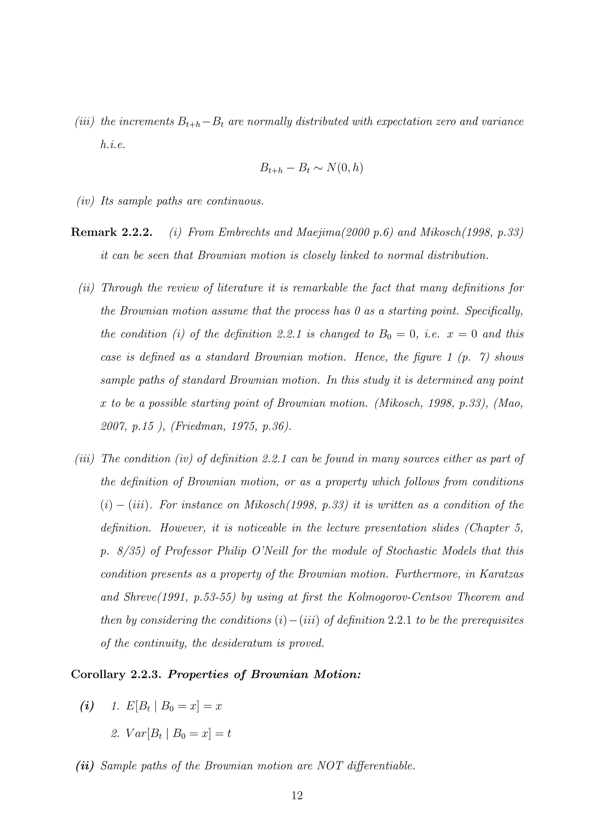 (iii) the increments Bt+h −Bt are normally distributed with expectation zero and variance
h.i.e.
Bt+h − Bt ∼ N(0, h)
(iv) Its sample paths are continuous.
Remark 2.2.2. (i) From Embrechts and Maejima(2000 p.6) and Mikosch(1998, p.33)
it can be seen that Brownian motion is closely linked to normal distribution.
(ii) Through the review of literature it is remarkable the fact that many deﬁnitions for
the Brownian motion assume that the process has 0 as a starting point. Speciﬁcally,
the condition (i) of the deﬁnition 2.2.1 is changed to B0 = 0, i.e. x = 0 and this
case is deﬁned as a standard Brownian motion. Hence, the ﬁgure 1 (p. 7) shows
sample paths of standard Brownian motion. In this study it is determined any point
x to be a possible starting point of Brownian motion. (Mikosch, 1998, p.33), (Mao,
2007, p.15 ), (Friedman, 1975, p.36).
(iii) The condition (iv) of deﬁnition 2.2.1 can be found in many sources either as part of
the deﬁnition of Brownian motion, or as a property which follows from conditions
(i) − (iii). For instance on Mikosch(1998, p.33) it is written as a condition of the
deﬁnition. However, it is noticeable in the lecture presentation slides (Chapter 5,
p. 8/35) of Professor Philip O’Neill for the module of Stochastic Models that this
condition presents as a property of the Brownian motion. Furthermore, in Karatzas
and Shreve(1991, p.53-55) by using at ﬁrst the Kolmogorov-Centsov Theorem and
then by considering the conditions (i)−(iii) of deﬁnition 2.2.1 to be the prerequisites
of the continuity, the desideratum is proved.
Corollary 2.2.3. Properties of Brownian Motion:
(i) 1. E[Bt | B0 = x] = x
2. V ar[Bt | B0 = x] = t
(ii) Sample paths of the Brownian motion are NOT diﬀerentiable.
12
 