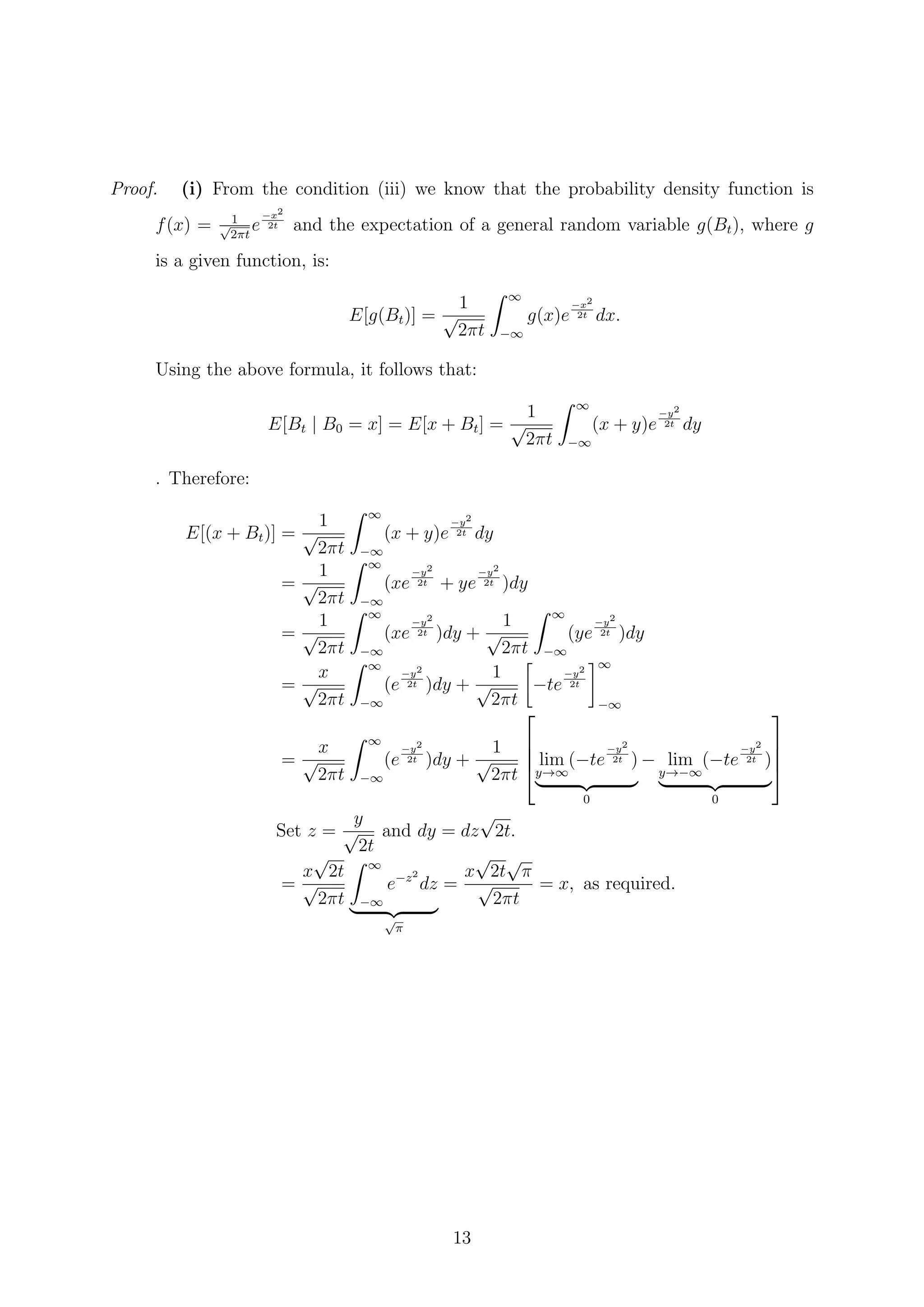 Proof. (i) From the condition (iii) we know that the probability density function is
f(x) = 1√
2πt
e
−x2
2t and the expectation of a general random variable g(Bt), where g
is a given function, is:
E[g(Bt)] =
1
√
2πt
∞
−∞
g(x)e
−x2
2t dx.
Using the above formula, it follows that:
E[Bt | B0 = x] = E[x + Bt] =
1
√
2πt
∞
−∞
(x + y)e
−y2
2t dy
. Therefore:
E[(x + Bt)] =
1
√
2πt
∞
−∞
(x + y)e
−y2
2t dy
=
1
√
2πt
∞
−∞
(xe
−y2
2t + ye
−y2
2t )dy
=
1
√
2πt
∞
−∞
(xe
−y2
2t )dy +
1
√
2πt
∞
−∞
(ye
−y2
2t )dy
=
x
√
2πt
∞
−∞
(e
−y2
2t )dy +
1
√
2πt
−te
−y2
2t
∞
−∞
=
x
√
2πt
∞
−∞
(e
−y2
2t )dy +
1
√
2πt



 lim
y→∞
(−te
−y2
2t )
0
− lim
y→−∞
(−te
−y2
2t )
0




Set z =
y
√
2t
and dy = dz
√
2t.
=
x
√
2t
√
2πt
∞
−∞
e−z2
dz
√
π
=
x
√
2t
√
π
√
2πt
= x, as required.
13
 