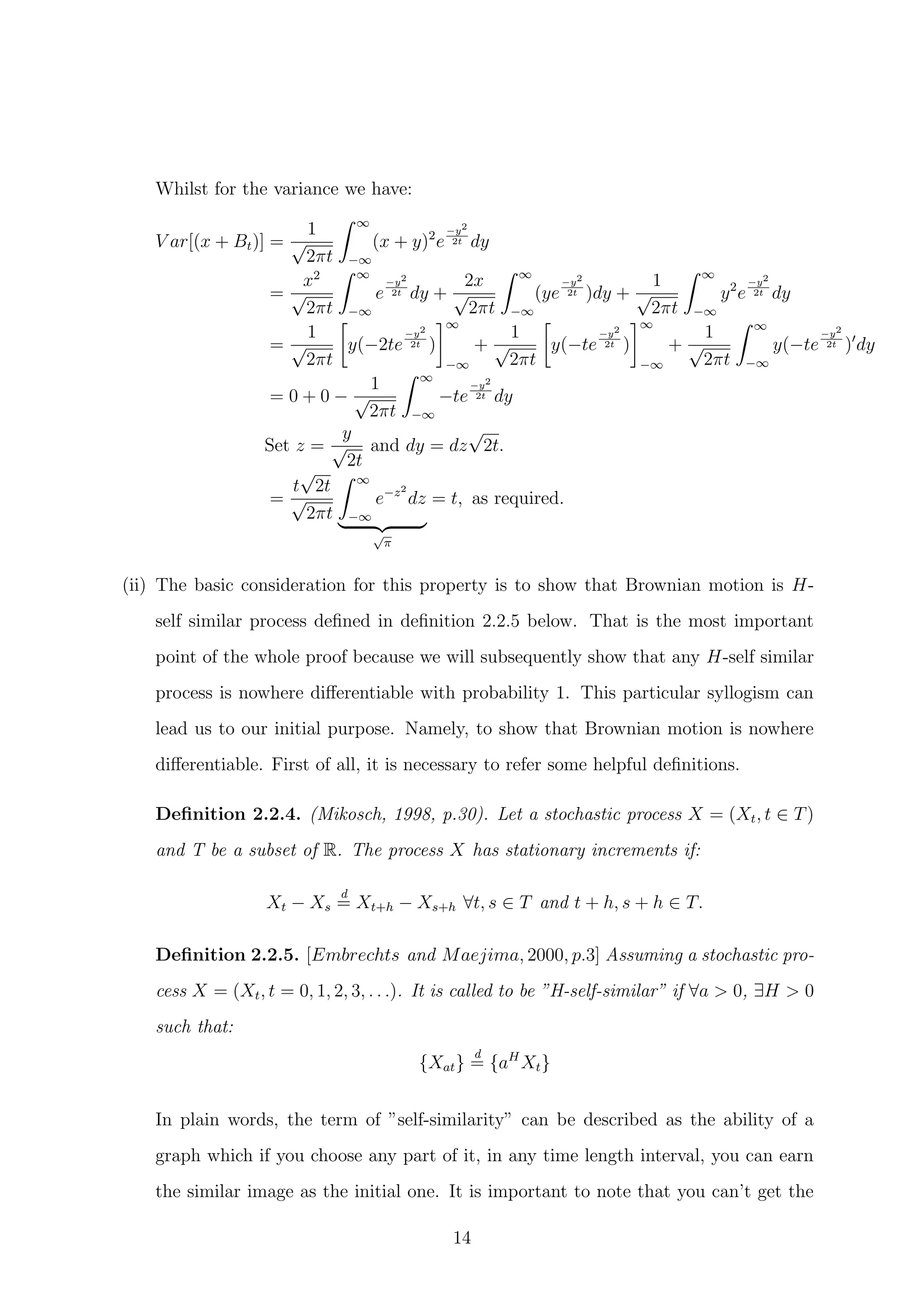 Whilst for the variance we have:
V ar[(x + Bt)] =
1
√
2πt
∞
−∞
(x + y)2
e
−y2
2t dy
=
x2
√
2πt
∞
−∞
e
−y2
2t dy +
2x
√
2πt
∞
−∞
(ye
−y2
2t )dy +
1
√
2πt
∞
−∞
y2
e
−y2
2t dy
=
1
√
2πt
y(−2te
−y2
2t )
∞
−∞
+
1
√
2πt
y(−te
−y2
2t )
∞
−∞
+
1
√
2πt
∞
−∞
y(−te
−y2
2t ) dy
= 0 + 0 −
1
√
2πt
∞
−∞
−te
−y2
2t dy
Set z =
y
√
2t
and dy = dz
√
2t.
=
t
√
2t
√
2πt
∞
−∞
e−z2
dz
√
π
= t, as required.
(ii) The basic consideration for this property is to show that Brownian motion is H-
self similar process deﬁned in deﬁnition 2.2.5 below. That is the most important
point of the whole proof because we will subsequently show that any H-self similar
process is nowhere diﬀerentiable with probability 1. This particular syllogism can
lead us to our initial purpose. Namely, to show that Brownian motion is nowhere
diﬀerentiable. First of all, it is necessary to refer some helpful deﬁnitions.
Deﬁnition 2.2.4. (Mikosch, 1998, p.30). Let a stochastic process X = (Xt, t ∈ T)
and T be a subset of R. The process X has stationary increments if:
Xt − Xs
d
= Xt+h − Xs+h ∀t, s ∈ T and t + h, s + h ∈ T.
Deﬁnition 2.2.5. [Embrechts and Maejima, 2000, p.3] Assuming a stochastic pro-
cess X = (Xt, t = 0, 1, 2, 3, . . .). It is called to be ”H-self-similar” if ∀a > 0, ∃H > 0
such that:
{Xat}
d
= {aH
Xt}
In plain words, the term of ”self-similarity” can be described as the ability of a
graph which if you choose any part of it, in any time length interval, you can earn
the similar image as the initial one. It is important to note that you can’t get the
14
 