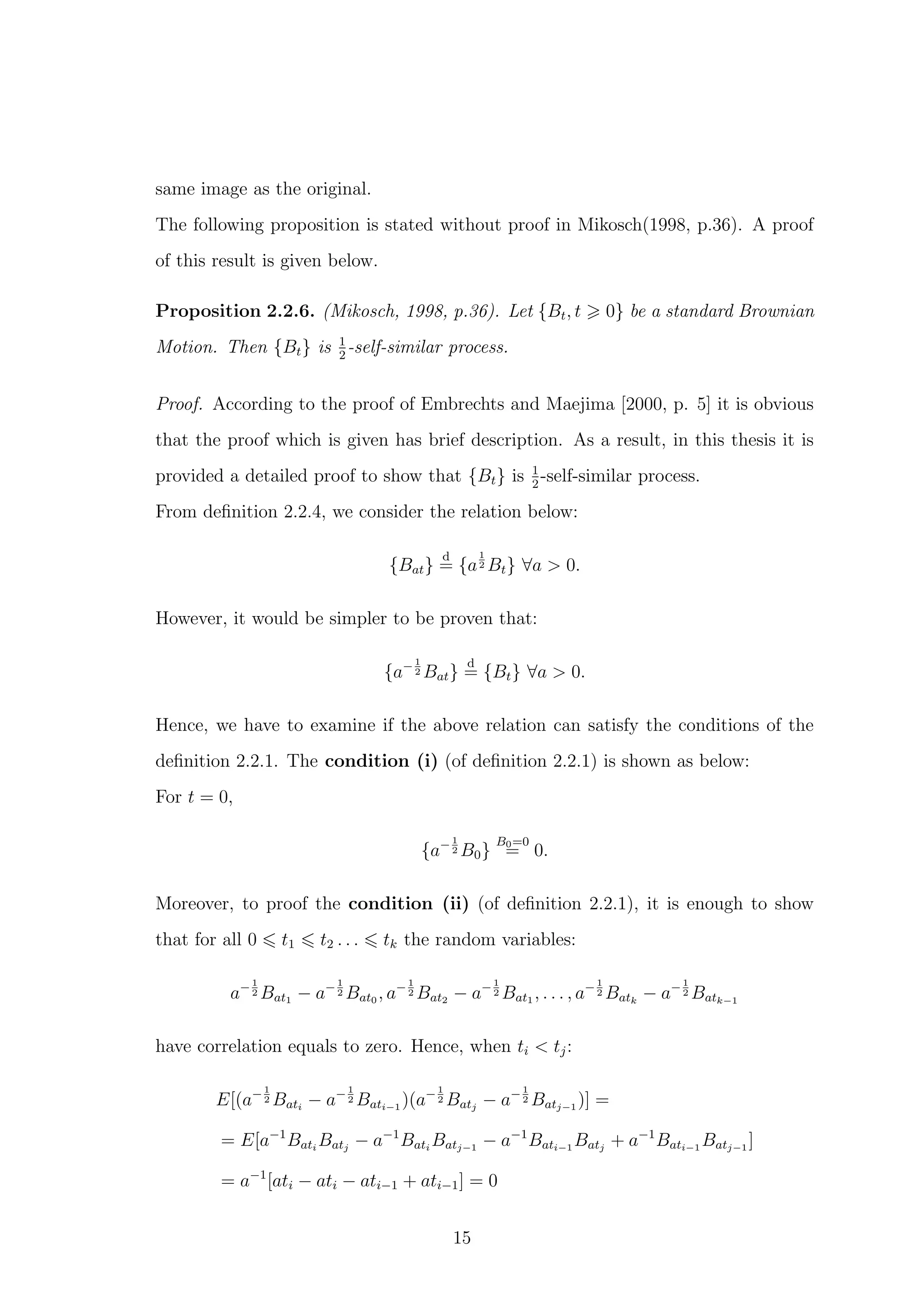 same image as the original.
The following proposition is stated without proof in Mikosch(1998, p.36). A proof
of this result is given below.
Proposition 2.2.6. (Mikosch, 1998, p.36). Let {Bt, t 0} be a standard Brownian
Motion. Then {Bt} is 1
2
-self-similar process.
Proof. According to the proof of Embrechts and Maejima [2000, p. 5] it is obvious
that the proof which is given has brief description. As a result, in this thesis it is
provided a detailed proof to show that {Bt} is 1
2
-self-similar process.
From deﬁnition 2.2.4, we consider the relation below:
{Bat}
d
= {a
1
2 Bt} ∀a > 0.
However, it would be simpler to be proven that:
{a−1
2 Bat}
d
= {Bt} ∀a > 0.
Hence, we have to examine if the above relation can satisfy the conditions of the
deﬁnition 2.2.1. The condition (i) (of deﬁnition 2.2.1) is shown as below:
For t = 0,
{a−1
2 B0}
B0=0
= 0.
Moreover, to proof the condition (ii) (of deﬁnition 2.2.1), it is enough to show
that for all 0 t1 t2 . . . tk the random variables:
a−1
2 Bat1 − a−1
2 Bat0 , a−1
2 Bat2 − a−1
2 Bat1 , . . . , a−1
2 Batk
− a−1
2 Batk−1
have correlation equals to zero. Hence, when ti < tj:
E[(a−1
2 Bati
− a−1
2 Bati−1
)(a−1
2 Batj
− a−1
2 Batj−1
)] =
= E[a−1
Bati
Batj
− a−1
Bati
Batj−1
− a−1
Bati−1
Batj
+ a−1
Bati−1
Batj−1
]
= a−1
[ati − ati − ati−1 + ati−1] = 0
15
 