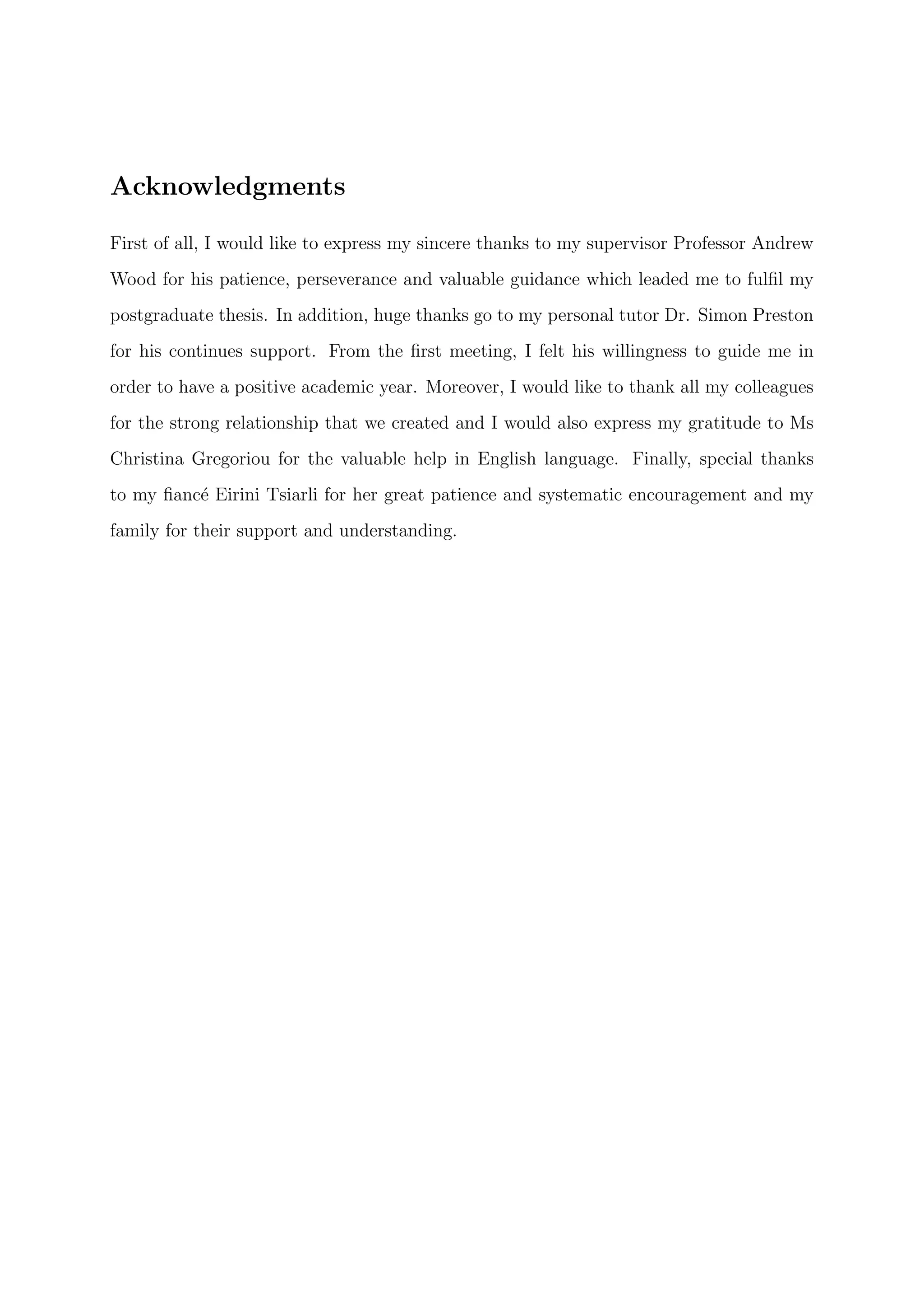 Acknowledgments
First of all, I would like to express my sincere thanks to my supervisor Professor Andrew
Wood for his patience, perseverance and valuable guidance which leaded me to fulﬁl my
postgraduate thesis. In addition, huge thanks go to my personal tutor Dr. Simon Preston
for his continues support. From the ﬁrst meeting, I felt his willingness to guide me in
order to have a positive academic year. Moreover, I would like to thank all my colleagues
for the strong relationship that we created and I would also express my gratitude to Ms
Christina Gregoriou for the valuable help in English language. Finally, special thanks
to my ﬁanc´e Eirini Tsiarli for her great patience and systematic encouragement and my
family for their support and understanding.
 