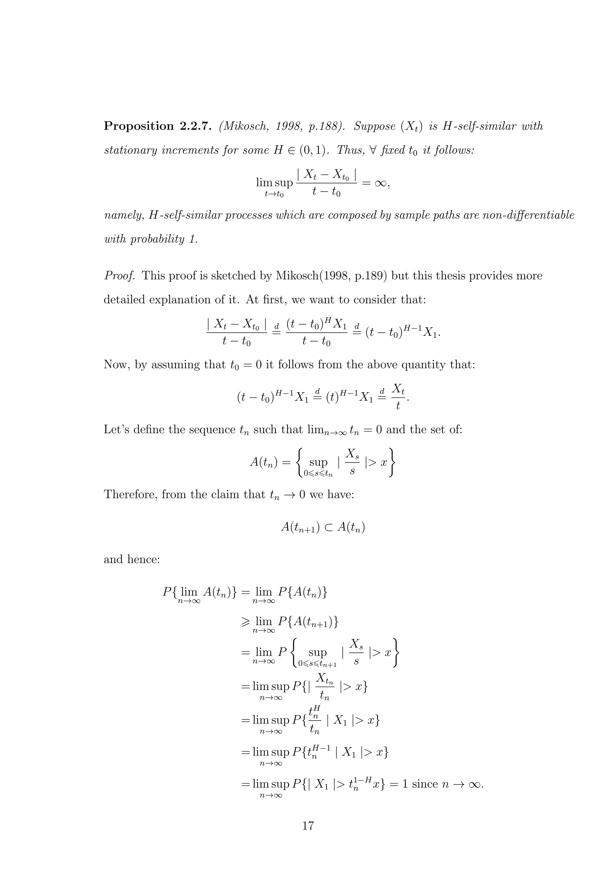 Proposition 2.2.7. (Mikosch, 1998, p.188). Suppose (Xt) is H-self-similar with
stationary increments for some H ∈ (0, 1). Thus, ∀ ﬁxed t0 it follows:
lim sup
t→t0
| Xt − Xt0 |
t − t0
= ∞,
namely, H-self-similar processes which are composed by sample paths are non-diﬀerentiable
with probability 1.
Proof. This proof is sketched by Mikosch(1998, p.189) but this thesis provides more
detailed explanation of it. At ﬁrst, we want to consider that:
| Xt − Xt0 |
t − t0
d
=
(t − t0)H
X1
t − t0
d
= (t − t0)H−1
X1.
Now, by assuming that t0 = 0 it follows from the above quantity that:
(t − t0)H−1
X1
d
= (t)H−1
X1
d
=
Xt
t
.
Let’s deﬁne the sequence tn such that limn→∞ tn = 0 and the set of:
A(tn) = sup
0 s tn
|
Xs
s
|> x
Therefore, from the claim that tn → 0 we have:
A(tn+1) ⊂ A(tn)
and hence:
P{ lim
n→∞
A(tn)} = lim
n→∞
P{A(tn)}
lim
n→∞
P{A(tn+1)}
= lim
n→∞
P sup
0 s tn+1
|
Xs
s
|> x
= lim sup
n→∞
P{|
Xtn
tn
|> x}
= lim sup
n→∞
P{
tH
n
tn
| X1 |> x}
= lim sup
n→∞
P{tH−1
n | X1 |> x}
= lim sup
n→∞
P{| X1 |> t1−H
n x} = 1 since n → ∞.
17
 