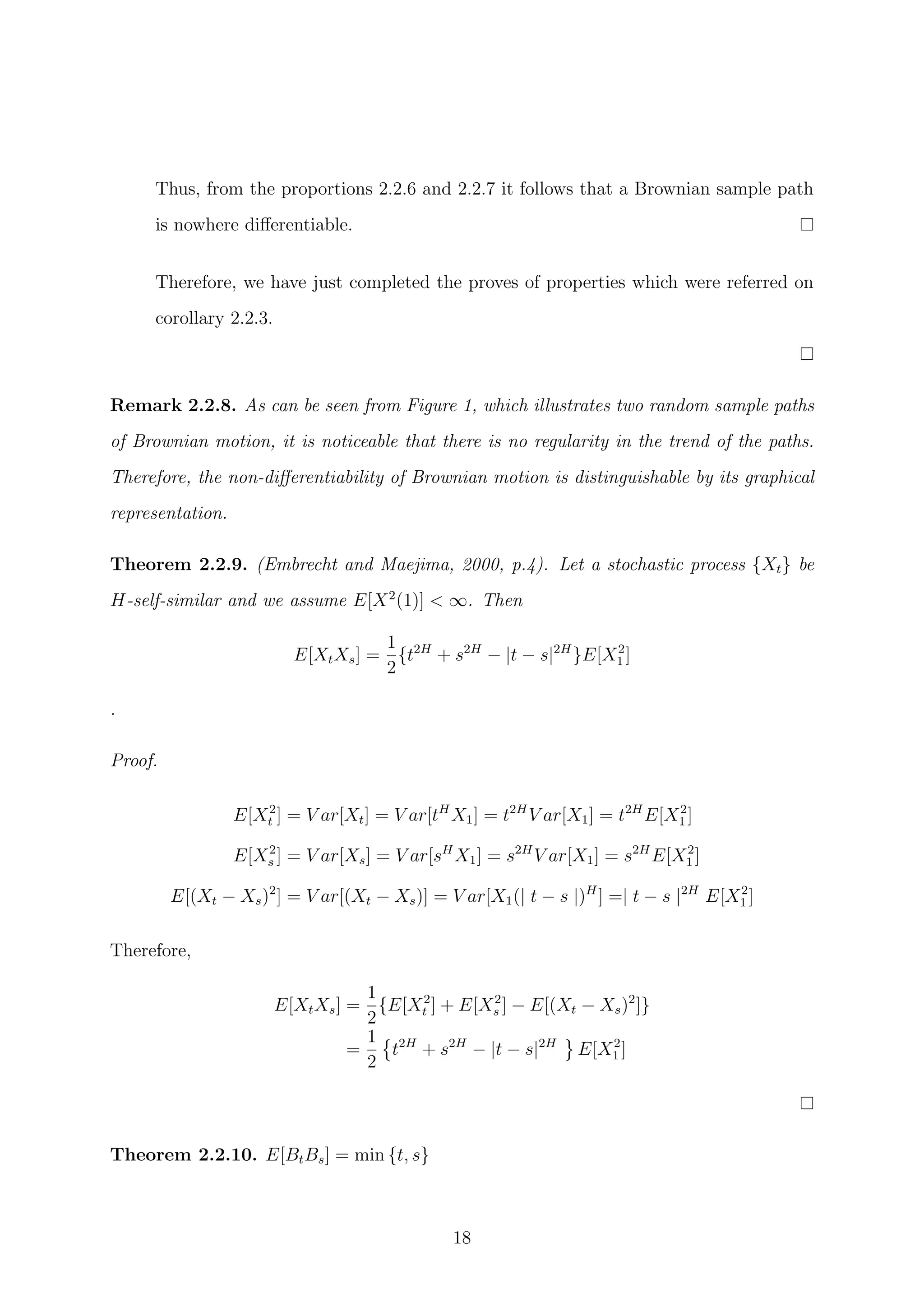 Thus, from the proportions 2.2.6 and 2.2.7 it follows that a Brownian sample path
is nowhere diﬀerentiable.
Therefore, we have just completed the proves of properties which were referred on
corollary 2.2.3.
Remark 2.2.8. As can be seen from Figure 1, which illustrates two random sample paths
of Brownian motion, it is noticeable that there is no regularity in the trend of the paths.
Therefore, the non-diﬀerentiability of Brownian motion is distinguishable by its graphical
representation.
Theorem 2.2.9. (Embrecht and Maejima, 2000, p.4). Let a stochastic process {Xt} be
H-self-similar and we assume E[X2
(1)] < ∞. Then
E[XtXs] =
1
2
{t2H
+ s2H
− |t − s|2H
}E[X2
1 ]
.
Proof.
E[X2
t ] = V ar[Xt] = V ar[tH
X1] = t2H
V ar[X1] = t2H
E[X2
1 ]
E[X2
s ] = V ar[Xs] = V ar[sH
X1] = s2H
V ar[X1] = s2H
E[X2
1 ]
E[(Xt − Xs)2
] = V ar[(Xt − Xs)] = V ar[X1(| t − s |)H
] =| t − s |2H
E[X2
1 ]
Therefore,
E[XtXs] =
1
2
{E[X2
t ] + E[X2
s ] − E[(Xt − Xs)2
]}
=
1
2
t2H
+ s2H
− |t − s|2H
E[X2
1 ]
Theorem 2.2.10. E[BtBs] = min {t, s}
18
 