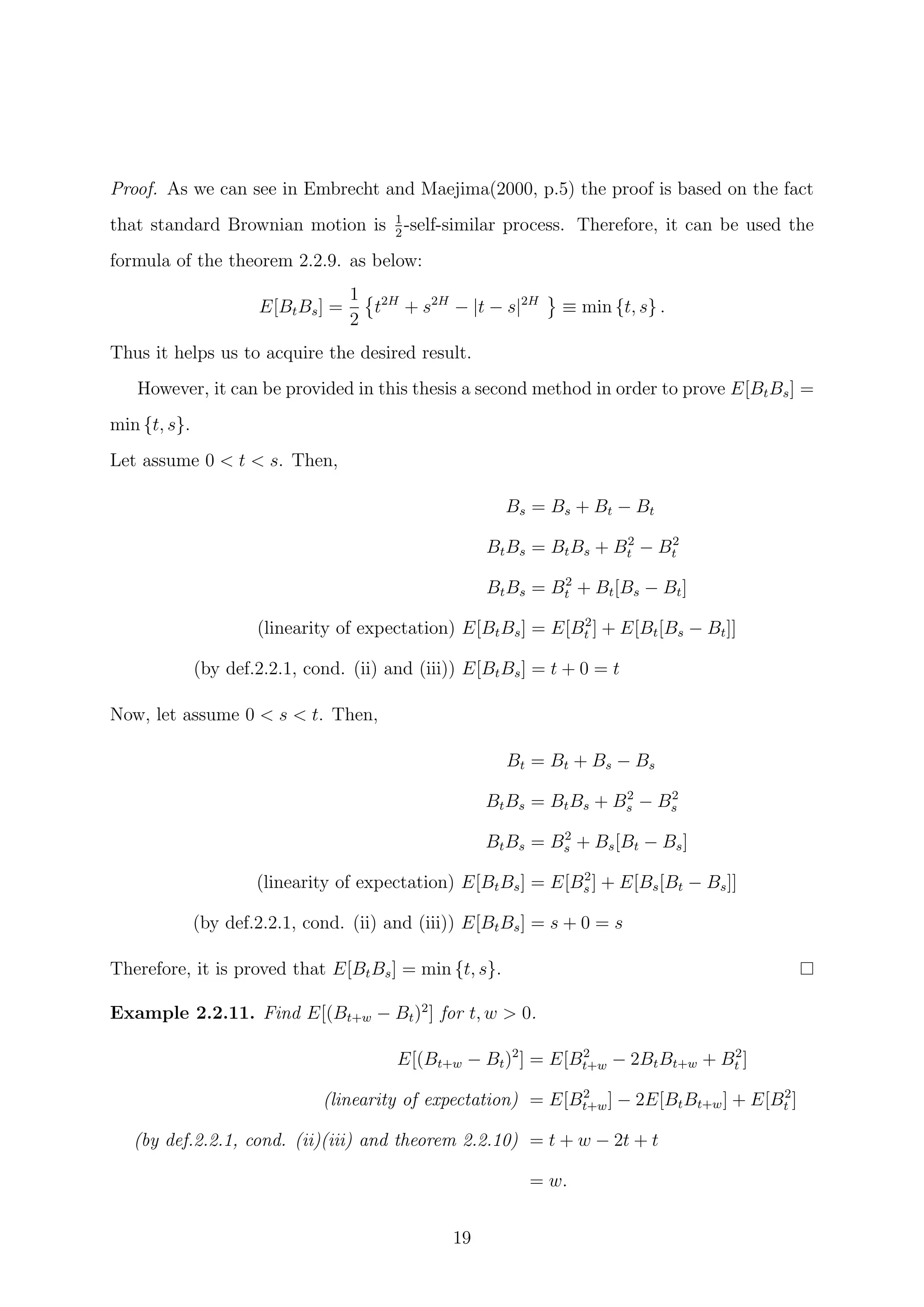 Proof. As we can see in Embrecht and Maejima(2000, p.5) the proof is based on the fact
that standard Brownian motion is 1
2
-self-similar process. Therefore, it can be used the
formula of the theorem 2.2.9. as below:
E[BtBs] =
1
2
t2H
+ s2H
− |t − s|2H
≡ min {t, s} .
Thus it helps us to acquire the desired result.
However, it can be provided in this thesis a second method in order to prove E[BtBs] =
min {t, s}.
Let assume 0 < t < s. Then,
Bs = Bs + Bt − Bt
BtBs = BtBs + B2
t − B2
t
BtBs = B2
t + Bt[Bs − Bt]
(linearity of expectation) E[BtBs] = E[B2
t ] + E[Bt[Bs − Bt]]
(by def.2.2.1, cond. (ii) and (iii)) E[BtBs] = t + 0 = t
Now, let assume 0 < s < t. Then,
Bt = Bt + Bs − Bs
BtBs = BtBs + B2
s − B2
s
BtBs = B2
s + Bs[Bt − Bs]
(linearity of expectation) E[BtBs] = E[B2
s ] + E[Bs[Bt − Bs]]
(by def.2.2.1, cond. (ii) and (iii)) E[BtBs] = s + 0 = s
Therefore, it is proved that E[BtBs] = min {t, s}.
Example 2.2.11. Find E[(Bt+w − Bt)2
] for t, w > 0.
E[(Bt+w − Bt)2
] = E[B2
t+w − 2BtBt+w + B2
t ]
(linearity of expectation) = E[B2
t+w] − 2E[BtBt+w] + E[B2
t ]
(by def.2.2.1, cond. (ii)(iii) and theorem 2.2.10) = t + w − 2t + t
= w.
19
 