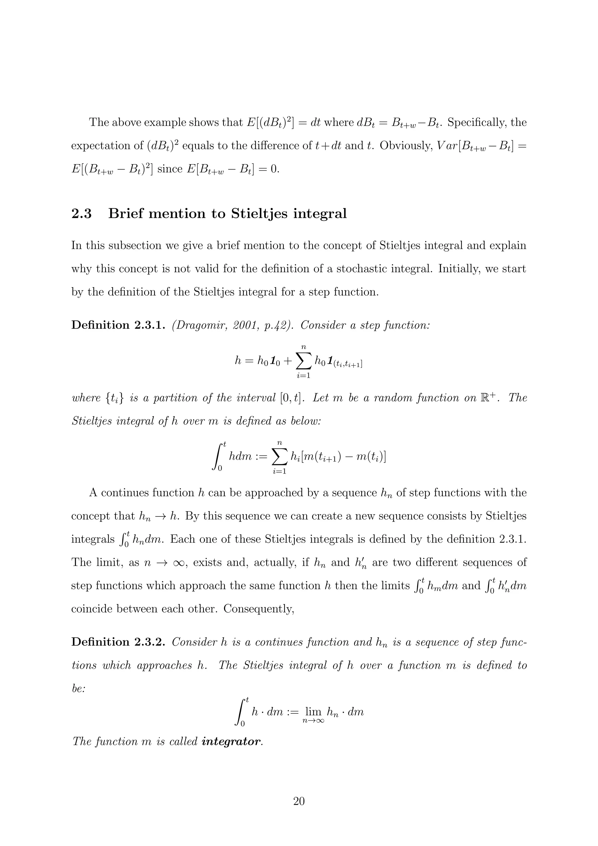 The above example shows that E[(dBt)2
] = dt where dBt = Bt+w −Bt. Speciﬁcally, the
expectation of (dBt)2
equals to the diﬀerence of t+dt and t. Obviously, V ar[Bt+w −Bt] =
E[(Bt+w − Bt)2
] since E[Bt+w − Bt] = 0.
2.3 Brief mention to Stieltjes integral
In this subsection we give a brief mention to the concept of Stieltjes integral and explain
why this concept is not valid for the deﬁnition of a stochastic integral. Initially, we start
by the deﬁnition of the Stieltjes integral for a step function.
Deﬁnition 2.3.1. (Dragomir, 2001, p.42). Consider a step function:
h = h010 +
n
i=1
h01(ti,ti+1]
where {ti} is a partition of the interval [0, t]. Let m be a random function on R+
. The
Stieltjes integral of h over m is deﬁned as below:
t
0
hdm :=
n
i=1
hi[m(ti+1) − m(ti)]
A continues function h can be approached by a sequence hn of step functions with the
concept that hn → h. By this sequence we can create a new sequence consists by Stieltjes
integrals
t
0
hndm. Each one of these Stieltjes integrals is deﬁned by the deﬁnition 2.3.1.
The limit, as n → ∞, exists and, actually, if hn and hn are two diﬀerent sequences of
step functions which approach the same function h then the limits
t
0
hmdm and
t
0
hndm
coincide between each other. Consequently,
Deﬁnition 2.3.2. Consider h is a continues function and hn is a sequence of step func-
tions which approaches h. The Stieltjes integral of h over a function m is deﬁned to
be:
t
0
h · dm := lim
n→∞
hn · dm
The function m is called integrator.
20
 