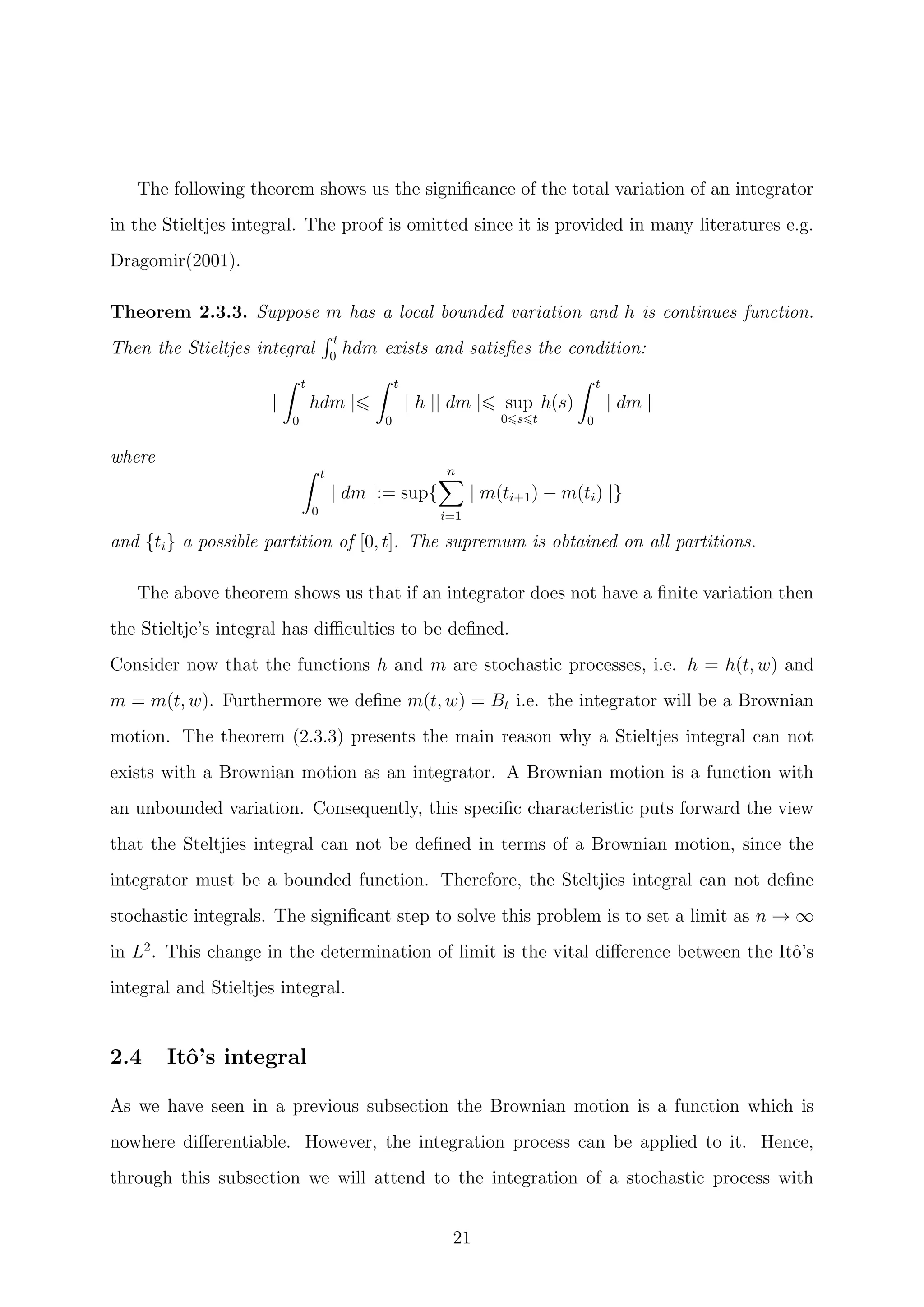 The following theorem shows us the signiﬁcance of the total variation of an integrator
in the Stieltjes integral. The proof is omitted since it is provided in many literatures e.g.
Dragomir(2001).
Theorem 2.3.3. Suppose m has a local bounded variation and h is continues function.
Then the Stieltjes integral
t
0
hdm exists and satisﬁes the condition:
|
t
0
hdm |
t
0
| h || dm | sup
0 s t
h(s)
t
0
| dm |
where
t
0
| dm |:= sup{
n
i=1
| m(ti+1) − m(ti) |}
and {ti} a possible partition of [0, t]. The supremum is obtained on all partitions.
The above theorem shows us that if an integrator does not have a ﬁnite variation then
the Stieltje’s integral has diﬃculties to be deﬁned.
Consider now that the functions h and m are stochastic processes, i.e. h = h(t, w) and
m = m(t, w). Furthermore we deﬁne m(t, w) = Bt i.e. the integrator will be a Brownian
motion. The theorem (2.3.3) presents the main reason why a Stieltjes integral can not
exists with a Brownian motion as an integrator. A Brownian motion is a function with
an unbounded variation. Consequently, this speciﬁc characteristic puts forward the view
that the Steltjies integral can not be deﬁned in terms of a Brownian motion, since the
integrator must be a bounded function. Therefore, the Steltjies integral can not deﬁne
stochastic integrals. The signiﬁcant step to solve this problem is to set a limit as n → ∞
in L2
. This change in the determination of limit is the vital diﬀerence between the Itˆo’s
integral and Stieltjes integral.
2.4 Itˆo’s integral
As we have seen in a previous subsection the Brownian motion is a function which is
nowhere diﬀerentiable. However, the integration process can be applied to it. Hence,
through this subsection we will attend to the integration of a stochastic process with
21
 