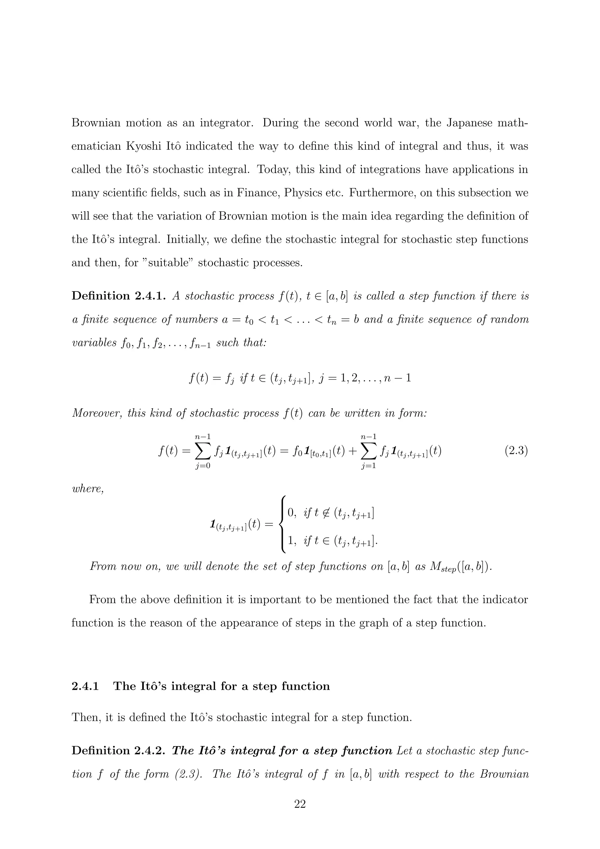 Brownian motion as an integrator. During the second world war, the Japanese math-
ematician Kyoshi Itˆo indicated the way to deﬁne this kind of integral and thus, it was
called the Itˆo’s stochastic integral. Today, this kind of integrations have applications in
many scientiﬁc ﬁelds, such as in Finance, Physics etc. Furthermore, on this subsection we
will see that the variation of Brownian motion is the main idea regarding the deﬁnition of
the Itˆo’s integral. Initially, we deﬁne the stochastic integral for stochastic step functions
and then, for ”suitable” stochastic processes.
Deﬁnition 2.4.1. A stochastic process f(t), t ∈ [a, b] is called a step function if there is
a ﬁnite sequence of numbers a = t0 < t1 < . . . < tn = b and a ﬁnite sequence of random
variables f0, f1, f2, . . . , fn−1 such that:
f(t) = fj if t ∈ (tj, tj+1], j = 1, 2, . . . , n − 1
Moreover, this kind of stochastic process f(t) can be written in form:
f(t) =
n−1
j=0
fj1(tj,tj+1](t) = f01[t0,t1](t) +
n−1
j=1
fj1(tj,tj+1](t) (2.3)
where,
1(tj,tj+1](t) =



0, if t ∈ (tj, tj+1]
1, if t ∈ (tj, tj+1].
From now on, we will denote the set of step functions on [a, b] as Mstep([a, b]).
From the above deﬁnition it is important to be mentioned the fact that the indicator
function is the reason of the appearance of steps in the graph of a step function.
2.4.1 The Itˆo’s integral for a step function
Then, it is deﬁned the Itˆo’s stochastic integral for a step function.
Deﬁnition 2.4.2. The Itˆo’s integral for a step function Let a stochastic step func-
tion f of the form (2.3). The Itˆo’s integral of f in [a, b] with respect to the Brownian
22
 