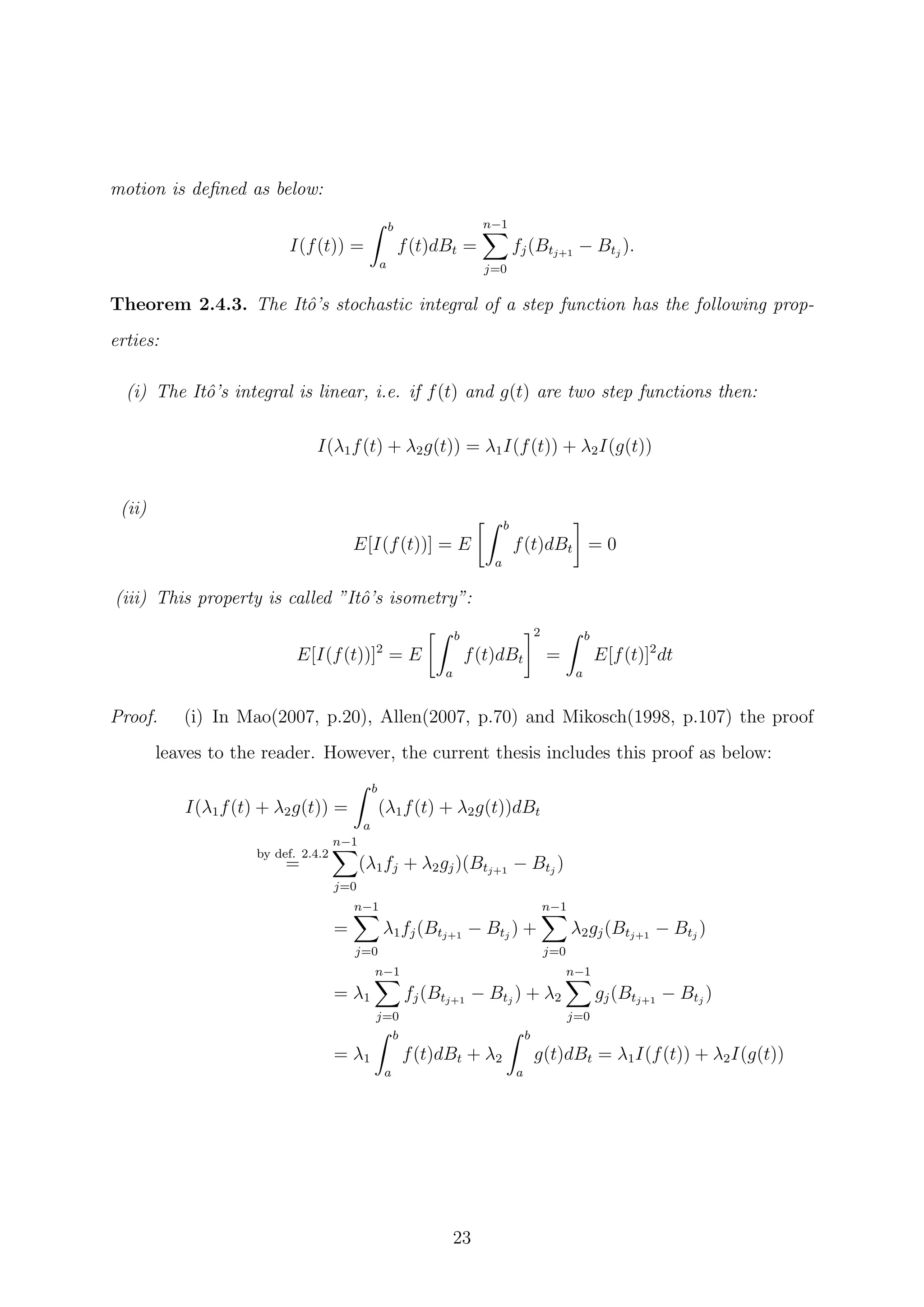 motion is deﬁned as below:
I(f(t)) =
b
a
f(t)dBt =
n−1
j=0
fj(Btj+1
− Btj
).
Theorem 2.4.3. The Itˆo’s stochastic integral of a step function has the following prop-
erties:
(i) The Itˆo’s integral is linear, i.e. if f(t) and g(t) are two step functions then:
I(λ1f(t) + λ2g(t)) = λ1I(f(t)) + λ2I(g(t))
(ii)
E[I(f(t))] = E
b
a
f(t)dBt = 0
(iii) This property is called ”Itˆo’s isometry”:
E[I(f(t))]2
= E
b
a
f(t)dBt
2
=
b
a
E[f(t)]2
dt
Proof. (i) In Mao(2007, p.20), Allen(2007, p.70) and Mikosch(1998, p.107) the proof
leaves to the reader. However, the current thesis includes this proof as below:
I(λ1f(t) + λ2g(t)) =
b
a
(λ1f(t) + λ2g(t))dBt
by def. 2.4.2
=
n−1
j=0
(λ1fj + λ2gj)(Btj+1
− Btj
)
=
n−1
j=0
λ1fj(Btj+1
− Btj
) +
n−1
j=0
λ2gj(Btj+1
− Btj
)
= λ1
n−1
j=0
fj(Btj+1
− Btj
) + λ2
n−1
j=0
gj(Btj+1
− Btj
)
= λ1
b
a
f(t)dBt + λ2
b
a
g(t)dBt = λ1I(f(t)) + λ2I(g(t))
23
 