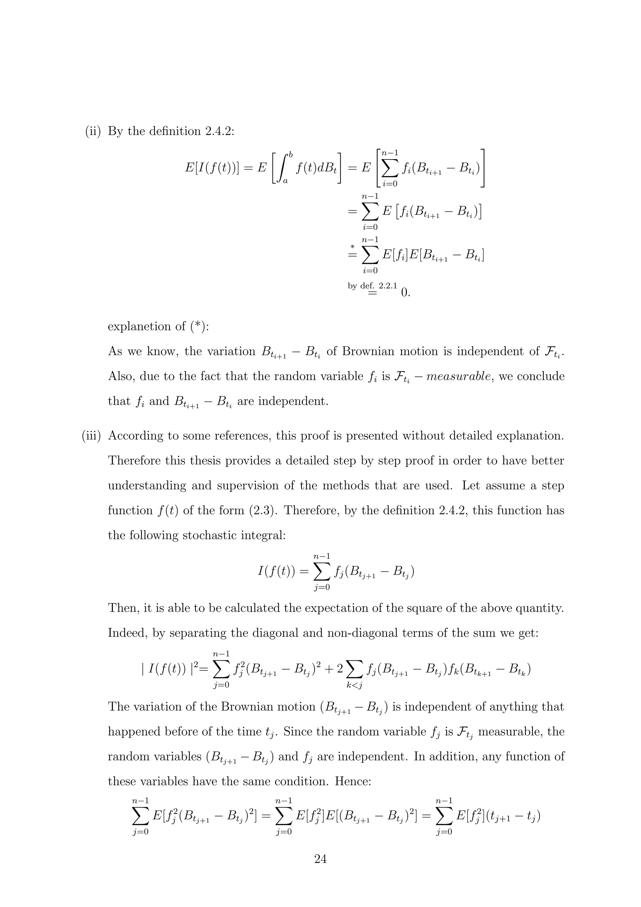 (ii) By the deﬁnition 2.4.2:
E[I(f(t))] = E
b
a
f(t)dBt = E
n−1
i=0
fi(Bti+1
− Bti
)
=
n−1
i=0
E fi(Bti+1
− Bti
)
*
=
n−1
i=0
E[fi]E[Bti+1
− Bti
]
by def. 2.2.1
= 0.
explanetion of (*):
As we know, the variation Bti+1
− Bti
of Brownian motion is independent of Fti
.
Also, due to the fact that the random variable fi is Fti
− measurable, we conclude
that fi and Bti+1
− Bti
are independent.
(iii) According to some references, this proof is presented without detailed explanation.
Therefore this thesis provides a detailed step by step proof in order to have better
understanding and supervision of the methods that are used. Let assume a step
function f(t) of the form (2.3). Therefore, by the deﬁnition 2.4.2, this function has
the following stochastic integral:
I(f(t)) =
n−1
j=0
fj(Btj+1
− Btj
)
Then, it is able to be calculated the expectation of the square of the above quantity.
Indeed, by separating the diagonal and non-diagonal terms of the sum we get:
| I(f(t)) |2
=
n−1
j=0
f2
j (Btj+1
− Btj
)2
+ 2
k<j
fj(Btj+1
− Btj
)fk(Btk+1
− Btk
)
The variation of the Brownian motion (Btj+1
− Btj
) is independent of anything that
happened before of the time tj. Since the random variable fj is Ftj
measurable, the
random variables (Btj+1
− Btj
) and fj are independent. In addition, any function of
these variables have the same condition. Hence:
n−1
j=0
E[f2
j (Btj+1
− Btj
)2
] =
n−1
j=0
E[f2
j ]E[(Btj+1
− Btj
)2
] =
n−1
j=0
E[f2
j ](tj+1 − tj)
24
 