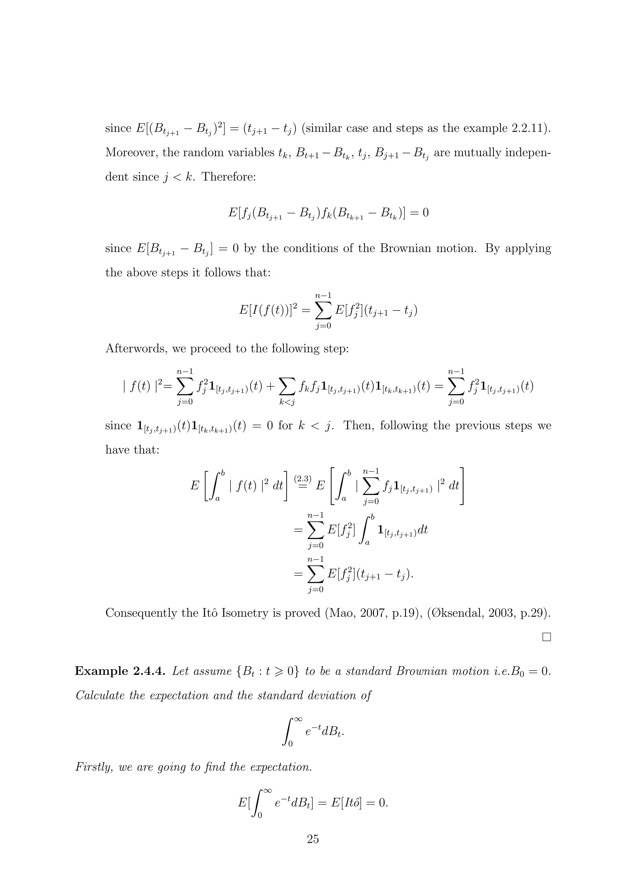 since E[(Btj+1
− Btj
)2
] = (tj+1 − tj) (similar case and steps as the example 2.2.11).
Moreover, the random variables tk, Bt+1 −Btk
, tj, Bj+1 −Btj
are mutually indepen-
dent since j < k. Therefore:
E[fj(Btj+1
− Btj
)fk(Btk+1
− Btk
)] = 0
since E[Btj+1
− Btj
] = 0 by the conditions of the Brownian motion. By applying
the above steps it follows that:
E[I(f(t))]2
=
n−1
j=0
E[f2
j ](tj+1 − tj)
Afterwords, we proceed to the following step:
| f(t) |2
=
n−1
j=0
f2
j 1[tj,tj+1)(t) +
k<j
fkfj1[tj,tj+1)(t)1[tk,tk+1)(t) =
n−1
j=0
f2
j 1[tj,tj+1)(t)
since 1[tj,tj+1)(t)1[tk,tk+1)(t) = 0 for k < j. Then, following the previous steps we
have that:
E
b
a
| f(t) |2
dt
(2.3)
= E
b
a
|
n−1
j=0
fj1[tj,tj+1) |2
dt
=
n−1
j=0
E[f2
j ]
b
a
1[tj,tj+1)dt
=
n−1
j=0
E[f2
j ](tj+1 − tj).
Consequently the Itˆo Isometry is proved (Mao, 2007, p.19), (Øksendal, 2003, p.29).
Example 2.4.4. Let assume {Bt : t 0} to be a standard Brownian motion i.e.B0 = 0.
Calculate the expectation and the standard deviation of
∞
0
e−t
dBt.
Firstly, we are going to ﬁnd the expectation.
E[
∞
0
e−t
dBt] = E[Itˆo] = 0.
25
 