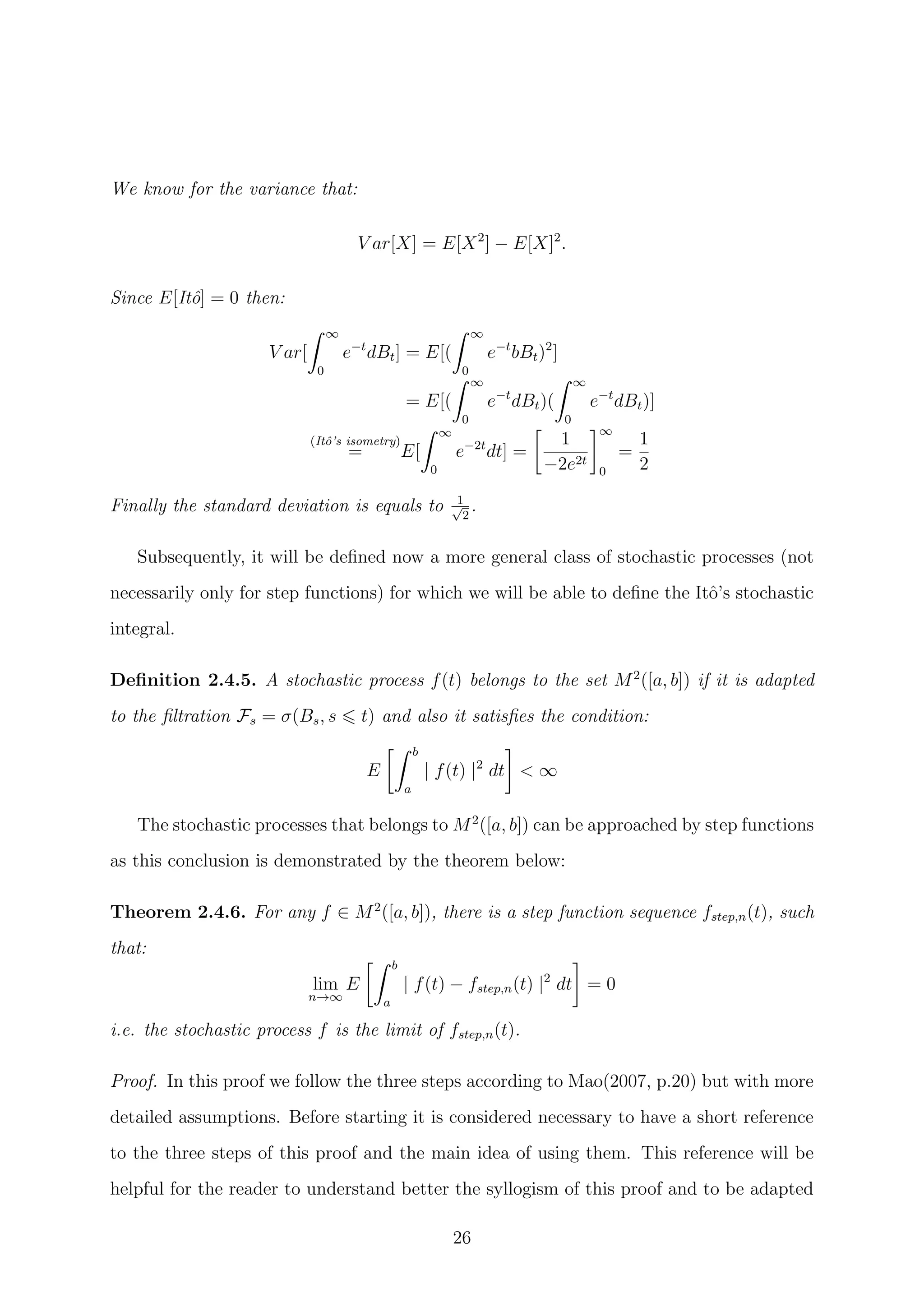 We know for the variance that:
V ar[X] = E[X2
] − E[X]2
.
Since E[Itˆo] = 0 then:
V ar[
∞
0
e−t
dBt] = E[(
∞
0
e−t
bBt)2
]
= E[(
∞
0
e−t
dBt)(
∞
0
e−t
dBt)]
(Itˆo’s isometry)
= E[
∞
0
e−2t
dt] =
1
−2e2t
∞
0
=
1
2
Finally the standard deviation is equals to 1√
2
.
Subsequently, it will be deﬁned now a more general class of stochastic processes (not
necessarily only for step functions) for which we will be able to deﬁne the Itˆo’s stochastic
integral.
Deﬁnition 2.4.5. A stochastic process f(t) belongs to the set M2
([a, b]) if it is adapted
to the ﬁltration Fs = σ(Bs, s t) and also it satisﬁes the condition:
E
b
a
| f(t) |2
dt < ∞
The stochastic processes that belongs to M2
([a, b]) can be approached by step functions
as this conclusion is demonstrated by the theorem below:
Theorem 2.4.6. For any f ∈ M2
([a, b]), there is a step function sequence fstep,n(t), such
that:
lim
n→∞
E
b
a
| f(t) − fstep,n(t) |2
dt = 0
i.e. the stochastic process f is the limit of fstep,n(t).
Proof. In this proof we follow the three steps according to Mao(2007, p.20) but with more
detailed assumptions. Before starting it is considered necessary to have a short reference
to the three steps of this proof and the main idea of using them. This reference will be
helpful for the reader to understand better the syllogism of this proof and to be adapted
26
 