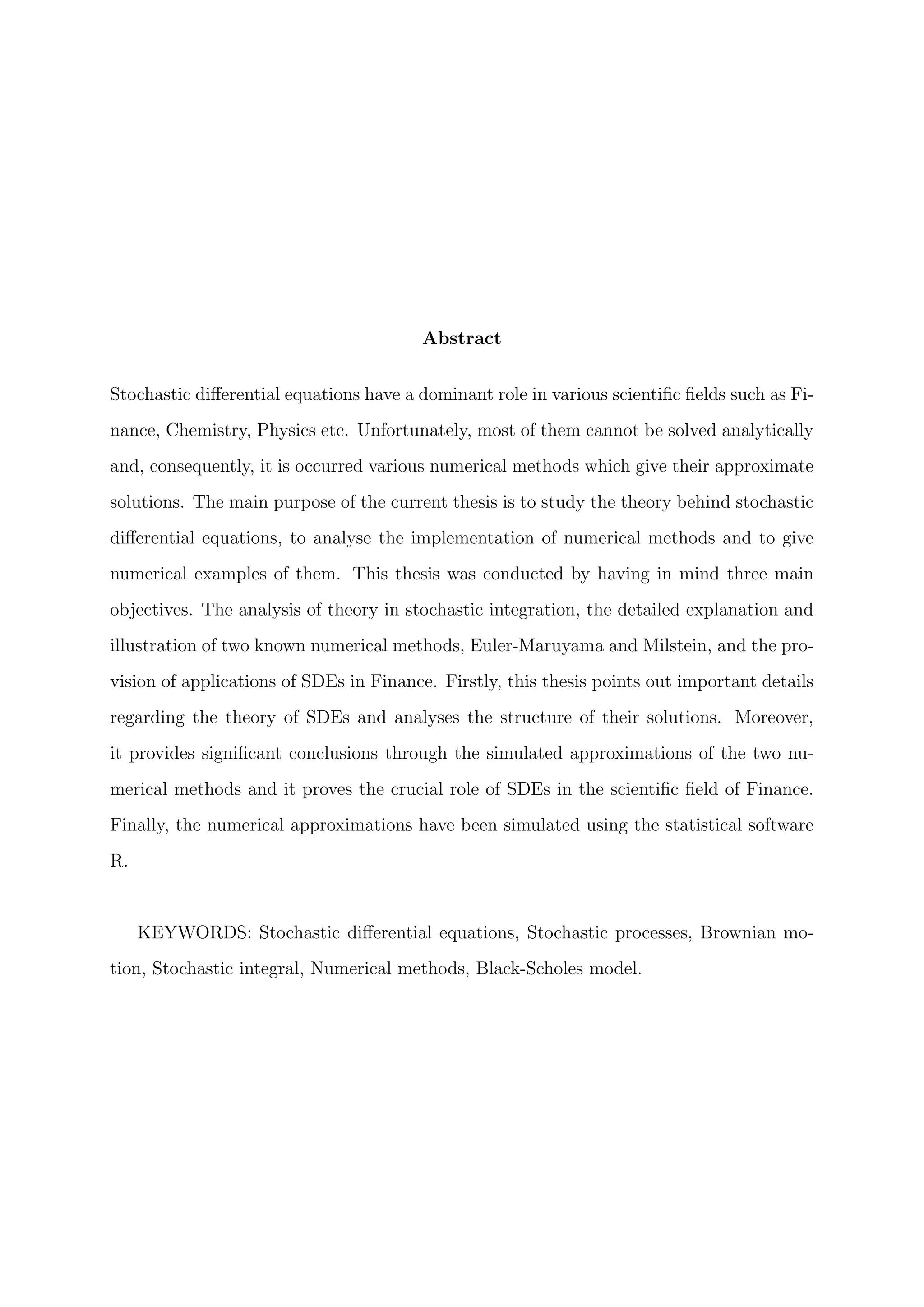 Abstract
Stochastic diﬀerential equations have a dominant role in various scientiﬁc ﬁelds such as Fi-
nance, Chemistry, Physics etc. Unfortunately, most of them cannot be solved analytically
and, consequently, it is occurred various numerical methods which give their approximate
solutions. The main purpose of the current thesis is to study the theory behind stochastic
diﬀerential equations, to analyse the implementation of numerical methods and to give
numerical examples of them. This thesis was conducted by having in mind three main
objectives. The analysis of theory in stochastic integration, the detailed explanation and
illustration of two known numerical methods, Euler-Maruyama and Milstein, and the pro-
vision of applications of SDEs in Finance. Firstly, this thesis points out important details
regarding the theory of SDEs and analyses the structure of their solutions. Moreover,
it provides signiﬁcant conclusions through the simulated approximations of the two nu-
merical methods and it proves the crucial role of SDEs in the scientiﬁc ﬁeld of Finance.
Finally, the numerical approximations have been simulated using the statistical software
R.
KEYWORDS: Stochastic diﬀerential equations, Stochastic processes, Brownian mo-
tion, Stochastic integral, Numerical methods, Black-Scholes model.
 