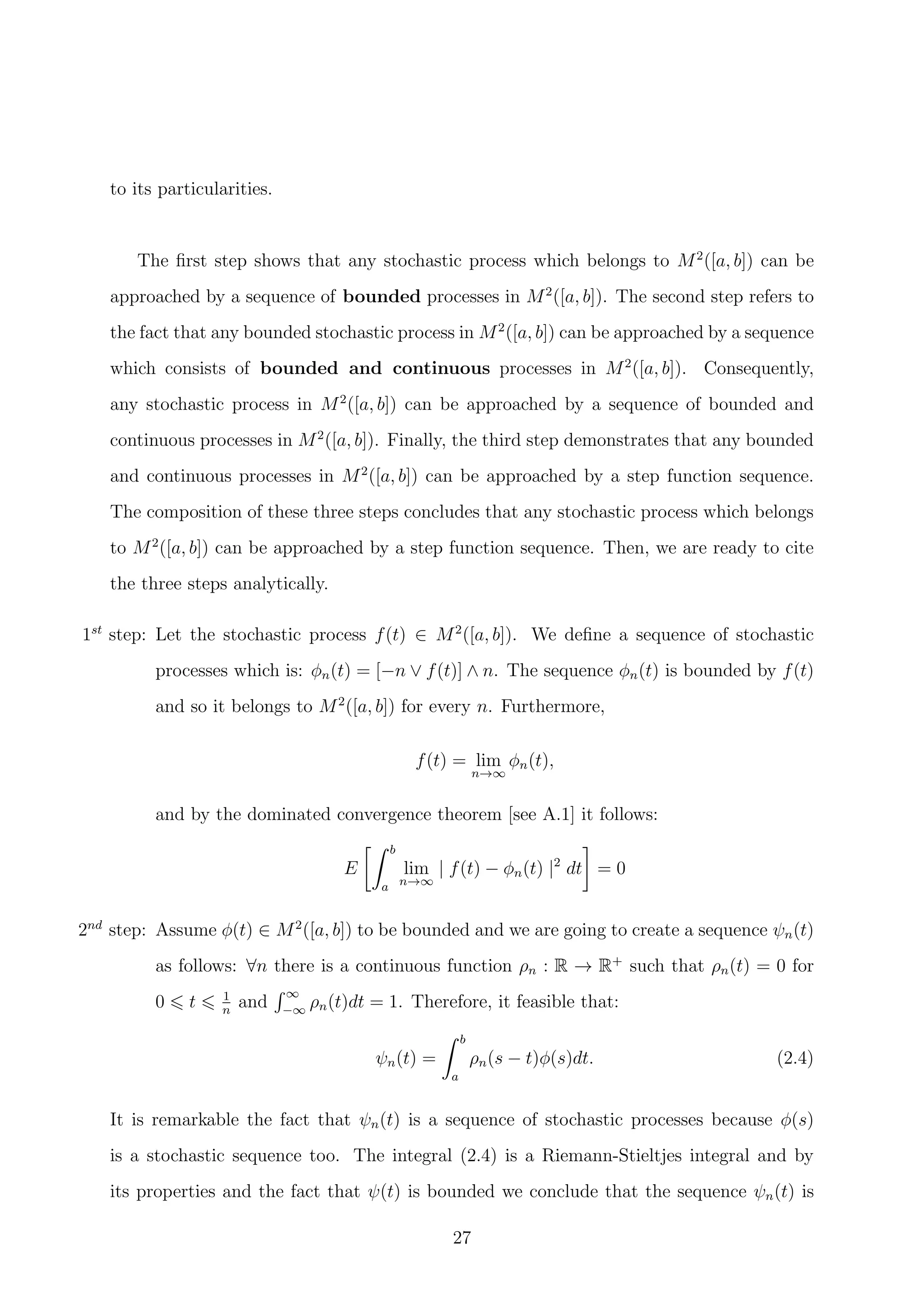 to its particularities.
The ﬁrst step shows that any stochastic process which belongs to M2
([a, b]) can be
approached by a sequence of bounded processes in M2
([a, b]). The second step refers to
the fact that any bounded stochastic process in M2
([a, b]) can be approached by a sequence
which consists of bounded and continuous processes in M2
([a, b]). Consequently,
any stochastic process in M2
([a, b]) can be approached by a sequence of bounded and
continuous processes in M2
([a, b]). Finally, the third step demonstrates that any bounded
and continuous processes in M2
([a, b]) can be approached by a step function sequence.
The composition of these three steps concludes that any stochastic process which belongs
to M2
([a, b]) can be approached by a step function sequence. Then, we are ready to cite
the three steps analytically.
1st
step: Let the stochastic process f(t) ∈ M2
([a, b]). We deﬁne a sequence of stochastic
processes which is: φn(t) = [−n ∨ f(t)] ∧ n. The sequence φn(t) is bounded by f(t)
and so it belongs to M2
([a, b]) for every n. Furthermore,
f(t) = lim
n→∞
φn(t),
and by the dominated convergence theorem [see A.1] it follows:
E
b
a
lim
n→∞
| f(t) − φn(t) |2
dt = 0
2nd
step: Assume φ(t) ∈ M2
([a, b]) to be bounded and we are going to create a sequence ψn(t)
as follows: ∀n there is a continuous function ρn : R → R+
such that ρn(t) = 0 for
0 t 1
n
and
∞
−∞
ρn(t)dt = 1. Therefore, it feasible that:
ψn(t) =
b
a
ρn(s − t)φ(s)dt. (2.4)
It is remarkable the fact that ψn(t) is a sequence of stochastic processes because φ(s)
is a stochastic sequence too. The integral (2.4) is a Riemann-Stieltjes integral and by
its properties and the fact that ψ(t) is bounded we conclude that the sequence ψn(t) is
27
 