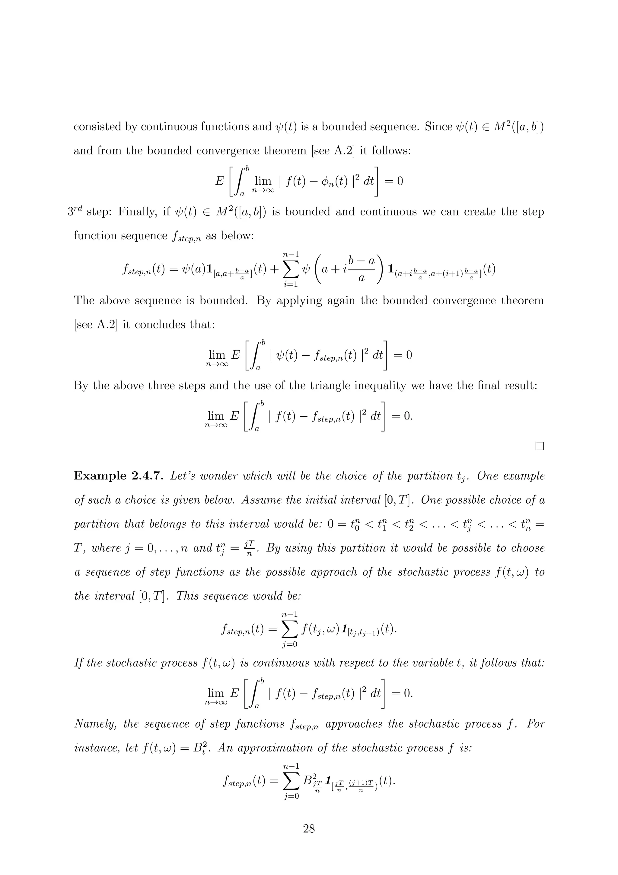 consisted by continuous functions and ψ(t) is a bounded sequence. Since ψ(t) ∈ M2
([a, b])
and from the bounded convergence theorem [see A.2] it follows:
E
b
a
lim
n→∞
| f(t) − φn(t) |2
dt = 0
3rd
step: Finally, if ψ(t) ∈ M2
([a, b]) is bounded and continuous we can create the step
function sequence fstep,n as below:
fstep,n(t) = ψ(a)1[a,a+b−a
a
](t) +
n−1
i=1
ψ a + i
b − a
a
1(a+i b−a
a
,a+(i+1)b−a
a
](t)
The above sequence is bounded. By applying again the bounded convergence theorem
[see A.2] it concludes that:
lim
n→∞
E
b
a
| ψ(t) − fstep,n(t) |2
dt = 0
By the above three steps and the use of the triangle inequality we have the ﬁnal result:
lim
n→∞
E
b
a
| f(t) − fstep,n(t) |2
dt = 0.
Example 2.4.7. Let’s wonder which will be the choice of the partition tj. One example
of such a choice is given below. Assume the initial interval [0, T]. One possible choice of a
partition that belongs to this interval would be: 0 = tn
0 < tn
1 < tn
2 < . . . < tn
j < . . . < tn
n =
T, where j = 0, . . . , n and tn
j = jT
n
. By using this partition it would be possible to choose
a sequence of step functions as the possible approach of the stochastic process f(t, ω) to
the interval [0, T]. This sequence would be:
fstep,n(t) =
n−1
j=0
f(tj, ω)1[tj,tj+1)(t).
If the stochastic process f(t, ω) is continuous with respect to the variable t, it follows that:
lim
n→∞
E
b
a
| f(t) − fstep,n(t) |2
dt = 0.
Namely, the sequence of step functions fstep,n approaches the stochastic process f. For
instance, let f(t, ω) = B2
t . An approximation of the stochastic process f is:
fstep,n(t) =
n−1
j=0
B2
jT
n
1[jT
n
,
(j+1)T
n
)
(t).
28
 