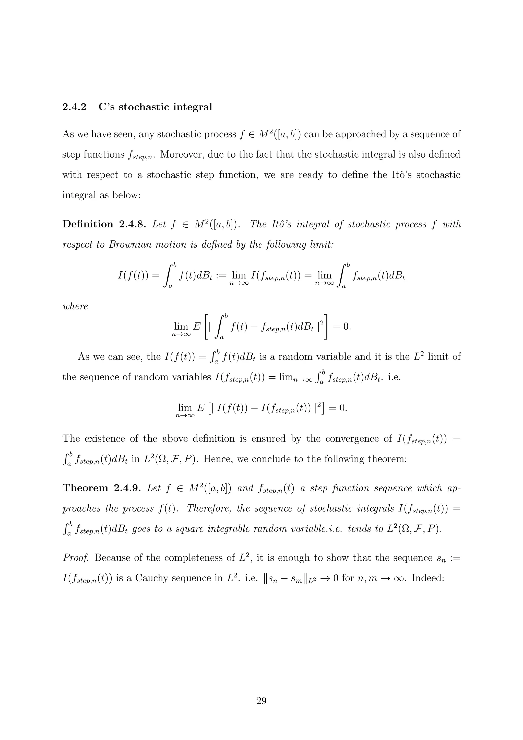 2.4.2 C’s stochastic integral
As we have seen, any stochastic process f ∈ M2
([a, b]) can be approached by a sequence of
step functions fstep,n. Moreover, due to the fact that the stochastic integral is also deﬁned
with respect to a stochastic step function, we are ready to deﬁne the Itˆo’s stochastic
integral as below:
Deﬁnition 2.4.8. Let f ∈ M2
([a, b]). The Itˆo’s integral of stochastic process f with
respect to Brownian motion is deﬁned by the following limit:
I(f(t)) =
b
a
f(t)dBt := lim
n→∞
I(fstep,n(t)) = lim
n→∞
b
a
fstep,n(t)dBt
where
lim
n→∞
E |
b
a
f(t) − fstep,n(t)dBt |2
= 0.
As we can see, the I(f(t)) =
b
a
f(t)dBt is a random variable and it is the L2
limit of
the sequence of random variables I(fstep,n(t)) = limn→∞
b
a
fstep,n(t)dBt. i.e.
lim
n→∞
E | I(f(t)) − I(fstep,n(t)) |2
= 0.
The existence of the above deﬁnition is ensured by the convergence of I(fstep,n(t)) =
b
a
fstep,n(t)dBt in L2
(Ω, F, P). Hence, we conclude to the following theorem:
Theorem 2.4.9. Let f ∈ M2
([a, b]) and fstep,n(t) a step function sequence which ap-
proaches the process f(t). Therefore, the sequence of stochastic integrals I(fstep,n(t)) =
b
a
fstep,n(t)dBt goes to a square integrable random variable.i.e. tends to L2
(Ω, F, P).
Proof. Because of the completeness of L2
, it is enough to show that the sequence sn :=
I(fstep,n(t)) is a Cauchy sequence in L2
. i.e. sn − sm L2 → 0 for n, m → ∞. Indeed:
29
 