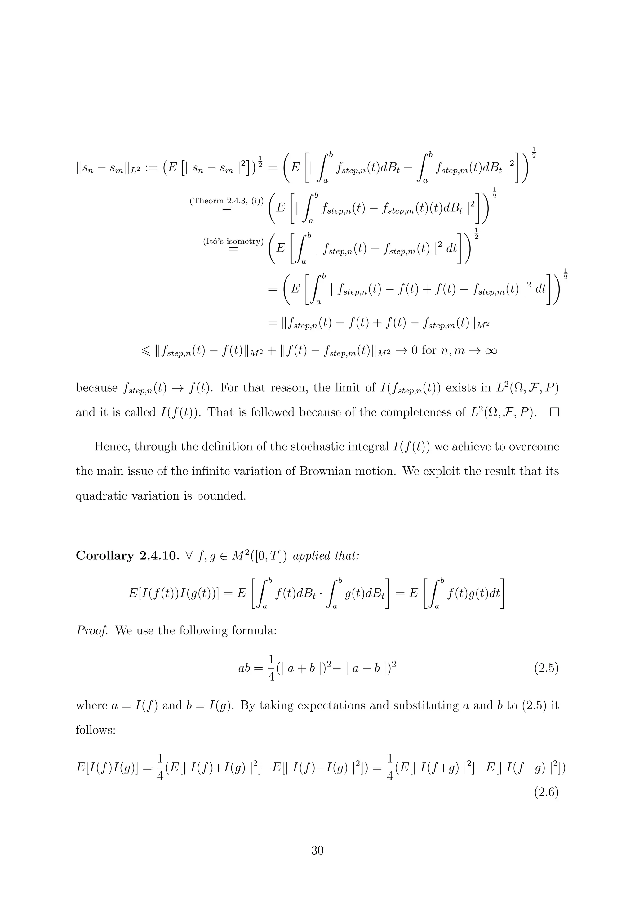 sn − sm L2 := E | sn − sm |2
1
2
= E |
b
a
fstep,n(t)dBt −
b
a
fstep,m(t)dBt |2
1
2
(Theorm 2.4.3, (i))
= E |
b
a
fstep,n(t) − fstep,m(t)(t)dBt |2
1
2
(Itˆo’s isometry)
= E
b
a
| fstep,n(t) − fstep,m(t) |2
dt
1
2
= E
b
a
| fstep,n(t) − f(t) + f(t) − fstep,m(t) |2
dt
1
2
= fstep,n(t) − f(t) + f(t) − fstep,m(t) M2
fstep,n(t) − f(t) M2 + f(t) − fstep,m(t) M2 → 0 for n, m → ∞
because fstep,n(t) → f(t). For that reason, the limit of I(fstep,n(t)) exists in L2
(Ω, F, P)
and it is called I(f(t)). That is followed because of the completeness of L2
(Ω, F, P).
Hence, through the deﬁnition of the stochastic integral I(f(t)) we achieve to overcome
the main issue of the inﬁnite variation of Brownian motion. We exploit the result that its
quadratic variation is bounded.
Corollary 2.4.10. ∀ f, g ∈ M2
([0, T]) applied that:
E[I(f(t))I(g(t))] = E
b
a
f(t)dBt ·
b
a
g(t)dBt = E
b
a
f(t)g(t)dt
Proof. We use the following formula:
ab =
1
4
(| a + b |)2
− | a − b |)2
(2.5)
where a = I(f) and b = I(g). By taking expectations and substituting a and b to (2.5) it
follows:
E[I(f)I(g)] =
1
4
(E[| I(f)+I(g) |2
]−E[| I(f)−I(g) |2
]) =
1
4
(E[| I(f+g) |2
]−E[| I(f−g) |2
])
(2.6)
30
 
