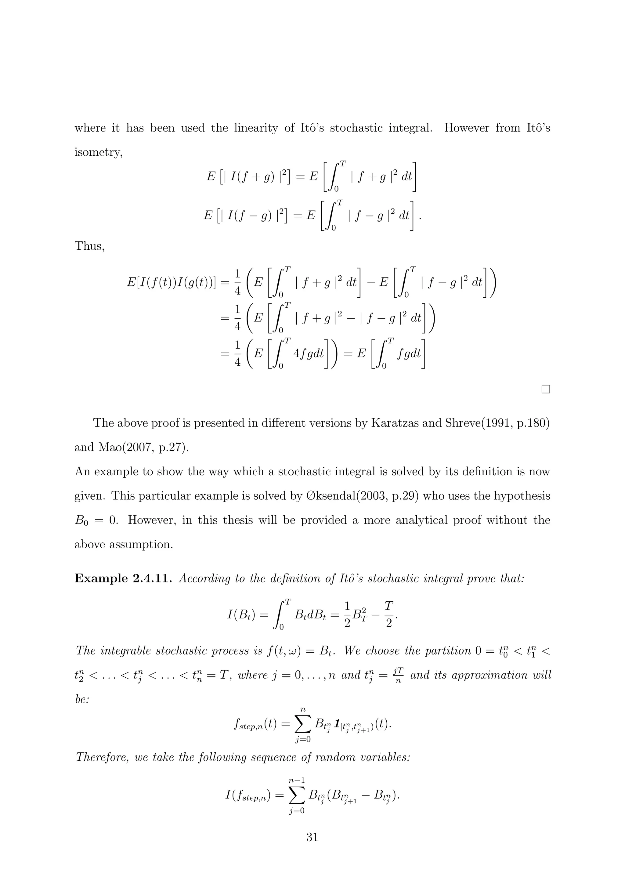 where it has been used the linearity of Itˆo’s stochastic integral. However from Itˆo’s
isometry,
E | I(f + g) |2
= E
T
0
| f + g |2
dt
E | I(f − g) |2
= E
T
0
| f − g |2
dt .
Thus,
E[I(f(t))I(g(t))] =
1
4
E
T
0
| f + g |2
dt − E
T
0
| f − g |2
dt
=
1
4
E
T
0
| f + g |2
− | f − g |2
dt
=
1
4
E
T
0
4fgdt = E
T
0
fgdt
The above proof is presented in diﬀerent versions by Karatzas and Shreve(1991, p.180)
and Mao(2007, p.27).
An example to show the way which a stochastic integral is solved by its deﬁnition is now
given. This particular example is solved by Øksendal(2003, p.29) who uses the hypothesis
B0 = 0. However, in this thesis will be provided a more analytical proof without the
above assumption.
Example 2.4.11. According to the deﬁnition of Itˆo’s stochastic integral prove that:
I(Bt) =
T
0
BtdBt =
1
2
B2
T −
T
2
.
The integrable stochastic process is f(t, ω) = Bt. We choose the partition 0 = tn
0 < tn
1 <
tn
2 < . . . < tn
j < . . . < tn
n = T, where j = 0, . . . , n and tn
j = jT
n
and its approximation will
be:
fstep,n(t) =
n
j=0
Btn
j
1[tn
j ,tn
j+1)(t).
Therefore, we take the following sequence of random variables:
I(fstep,n) =
n−1
j=0
Btn
j
(Btn
j+1
− Btn
j
).
31
 
