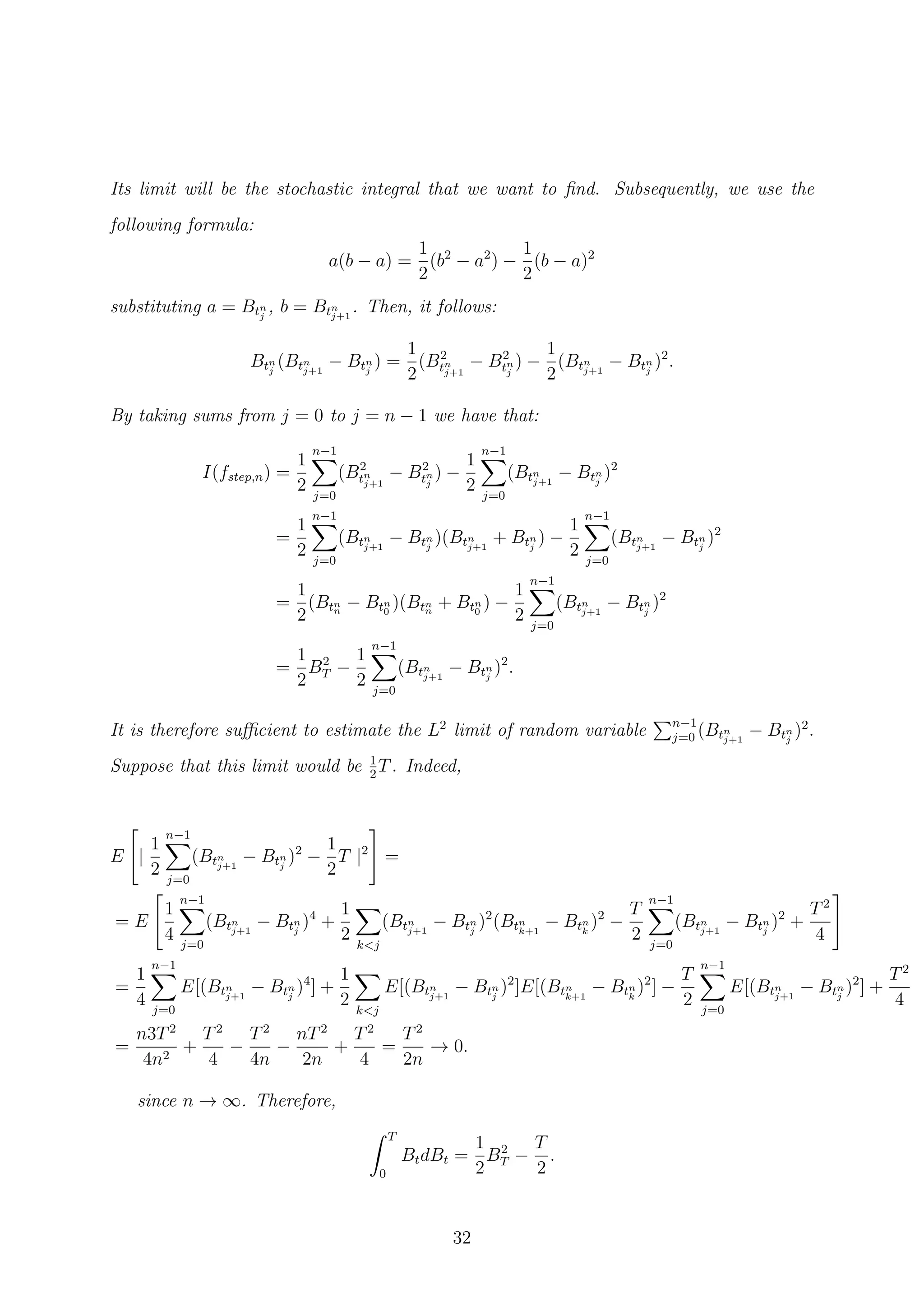 Its limit will be the stochastic integral that we want to ﬁnd. Subsequently, we use the
following formula:
a(b − a) =
1
2
(b2
− a2
) −
1
2
(b − a)2
substituting a = Btn
j
, b = Btn
j+1
. Then, it follows:
Btn
j
(Btn
j+1
− Btn
j
) =
1
2
(B2
tn
j+1
− B2
tn
j
) −
1
2
(Btn
j+1
− Btn
j
)2
.
By taking sums from j = 0 to j = n − 1 we have that:
I(fstep,n) =
1
2
n−1
j=0
(B2
tn
j+1
− B2
tn
j
) −
1
2
n−1
j=0
(Btn
j+1
− Btn
j
)2
=
1
2
n−1
j=0
(Btn
j+1
− Btn
j
)(Btn
j+1
+ Btn
j
) −
1
2
n−1
j=0
(Btn
j+1
− Btn
j
)2
=
1
2
(Btn
n
− Btn
0
)(Btn
n
+ Btn
0
) −
1
2
n−1
j=0
(Btn
j+1
− Btn
j
)2
=
1
2
B2
T −
1
2
n−1
j=0
(Btn
j+1
− Btn
j
)2
.
It is therefore suﬃcient to estimate the L2
limit of random variable n−1
j=0 (Btn
j+1
− Btn
j
)2
.
Suppose that this limit would be 1
2
T. Indeed,
E |
1
2
n−1
j=0
(Btn
j+1
− Btn
j
)2
−
1
2
T |2
=
= E
1
4
n−1
j=0
(Btn
j+1
− Btn
j
)4
+
1
2 k<j
(Btn
j+1
− Btn
j
)2
(Btn
k+1
− Btn
k
)2
−
T
2
n−1
j=0
(Btn
j+1
− Btn
j
)2
+
T2
4
=
1
4
n−1
j=0
E[(Btn
j+1
− Btn
j
)4
] +
1
2 k<j
E[(Btn
j+1
− Btn
j
)2
]E[(Btn
k+1
− Btn
k
)2
] −
T
2
n−1
j=0
E[(Btn
j+1
− Btn
j
)2
] +
T2
4
=
n3T2
4n2
+
T2
4
−
T2
4n
−
nT2
2n
+
T2
4
=
T2
2n
→ 0.
since n → ∞. Therefore,
T
0
BtdBt =
1
2
B2
T −
T
2
.
32
 