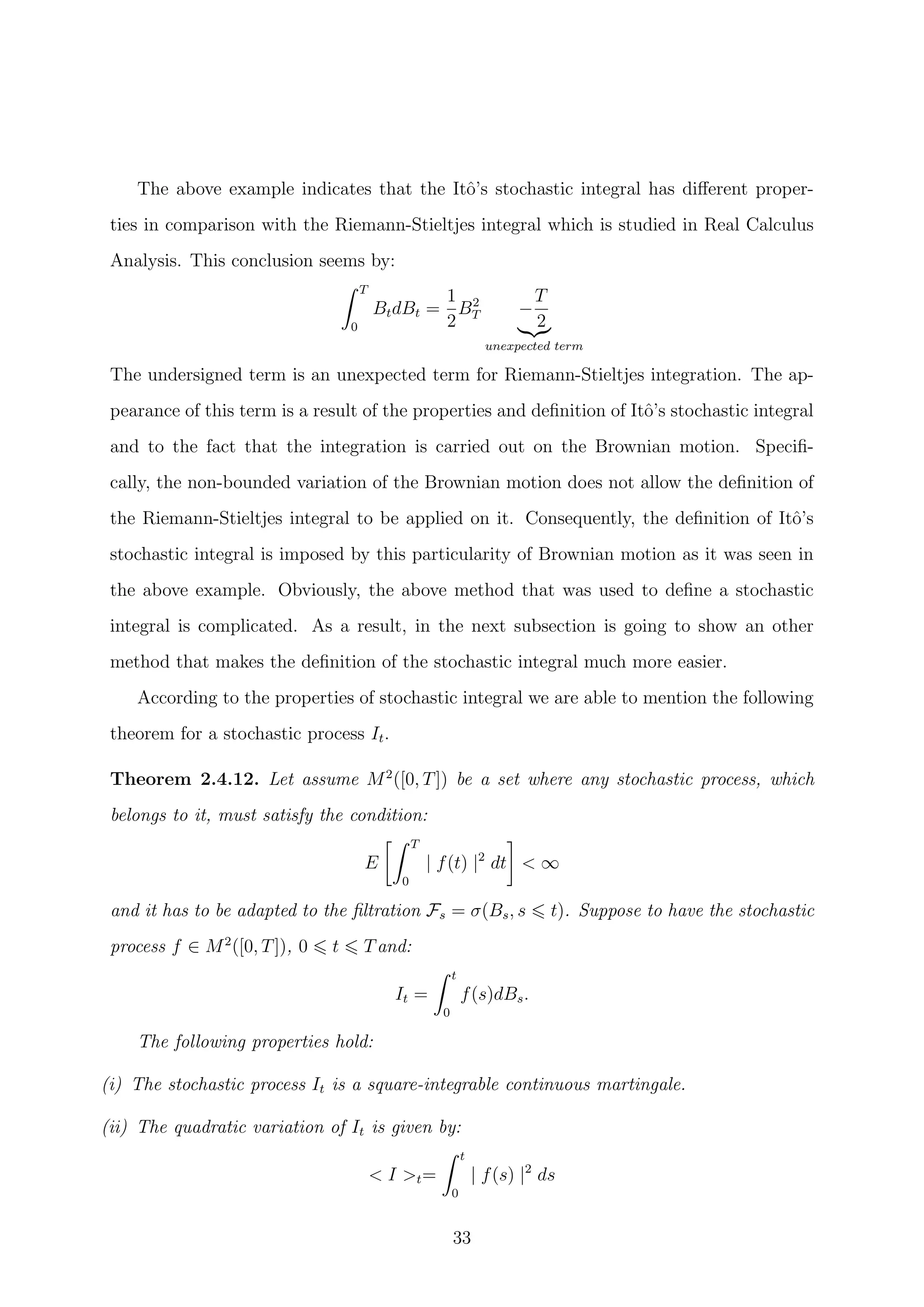 The above example indicates that the Itˆo’s stochastic integral has diﬀerent proper-
ties in comparison with the Riemann-Stieltjes integral which is studied in Real Calculus
Analysis. This conclusion seems by:
T
0
BtdBt =
1
2
B2
T −
T
2
unexpected term
The undersigned term is an unexpected term for Riemann-Stieltjes integration. The ap-
pearance of this term is a result of the properties and deﬁnition of Itˆo’s stochastic integral
and to the fact that the integration is carried out on the Brownian motion. Speciﬁ-
cally, the non-bounded variation of the Brownian motion does not allow the deﬁnition of
the Riemann-Stieltjes integral to be applied on it. Consequently, the deﬁnition of Itˆo’s
stochastic integral is imposed by this particularity of Brownian motion as it was seen in
the above example. Obviously, the above method that was used to deﬁne a stochastic
integral is complicated. As a result, in the next subsection is going to show an other
method that makes the deﬁnition of the stochastic integral much more easier.
According to the properties of stochastic integral we are able to mention the following
theorem for a stochastic process It.
Theorem 2.4.12. Let assume M2
([0, T]) be a set where any stochastic process, which
belongs to it, must satisfy the condition:
E
T
0
| f(t) |2
dt < ∞
and it has to be adapted to the ﬁltration Fs = σ(Bs, s t). Suppose to have the stochastic
process f ∈ M2
([0, T]), 0 t Tand:
It =
t
0
f(s)dBs.
The following properties hold:
(i) The stochastic process It is a square-integrable continuous martingale.
(ii) The quadratic variation of It is given by:
< I >t=
t
0
| f(s) |2
ds
33
 