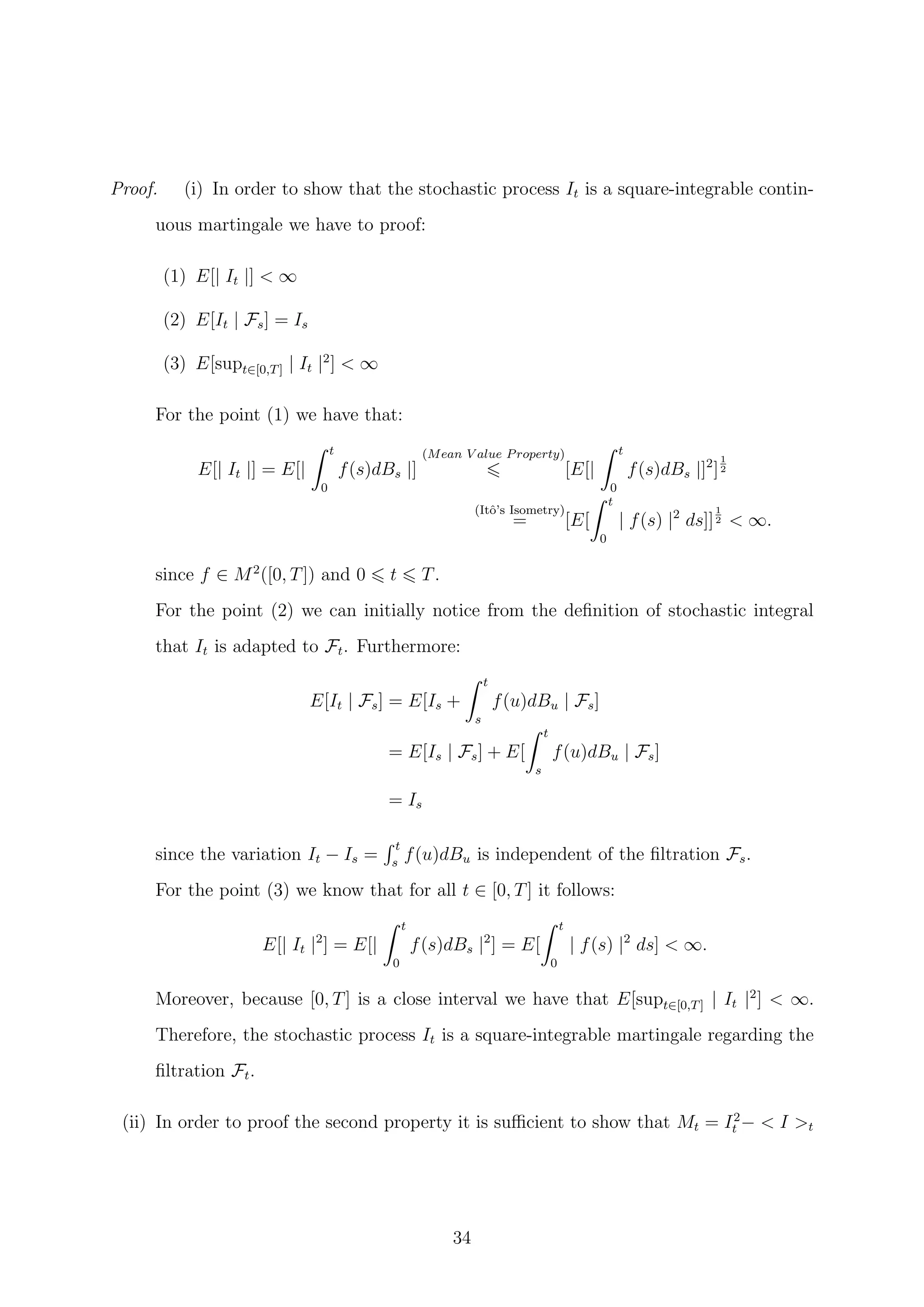 Proof. (i) In order to show that the stochastic process It is a square-integrable contin-
uous martingale we have to proof:
(1) E[| It |] < ∞
(2) E[It | Fs] = Is
(3) E[supt∈[0,T] | It |2
] < ∞
For the point (1) we have that:
E[| It |] = E[|
t
0
f(s)dBs |]
(Mean V alue Property)
[E[|
t
0
f(s)dBs |]2
]
1
2
(Itˆo’s Isometry)
= [E[
t
0
| f(s) |2
ds]]
1
2 < ∞.
since f ∈ M2
([0, T]) and 0 t T.
For the point (2) we can initially notice from the deﬁnition of stochastic integral
that It is adapted to Ft. Furthermore:
E[It | Fs] = E[Is +
t
s
f(u)dBu | Fs]
= E[Is | Fs] + E[
t
s
f(u)dBu | Fs]
= Is
since the variation It − Is =
t
s
f(u)dBu is independent of the ﬁltration Fs.
For the point (3) we know that for all t ∈ [0, T] it follows:
E[| It |2
] = E[|
t
0
f(s)dBs |2
] = E[
t
0
| f(s) |2
ds] < ∞.
Moreover, because [0, T] is a close interval we have that E[supt∈[0,T] | It |2
] < ∞.
Therefore, the stochastic process It is a square-integrable martingale regarding the
ﬁltration Ft.
(ii) In order to proof the second property it is suﬃcient to show that Mt = I2
t − < I >t
34
 