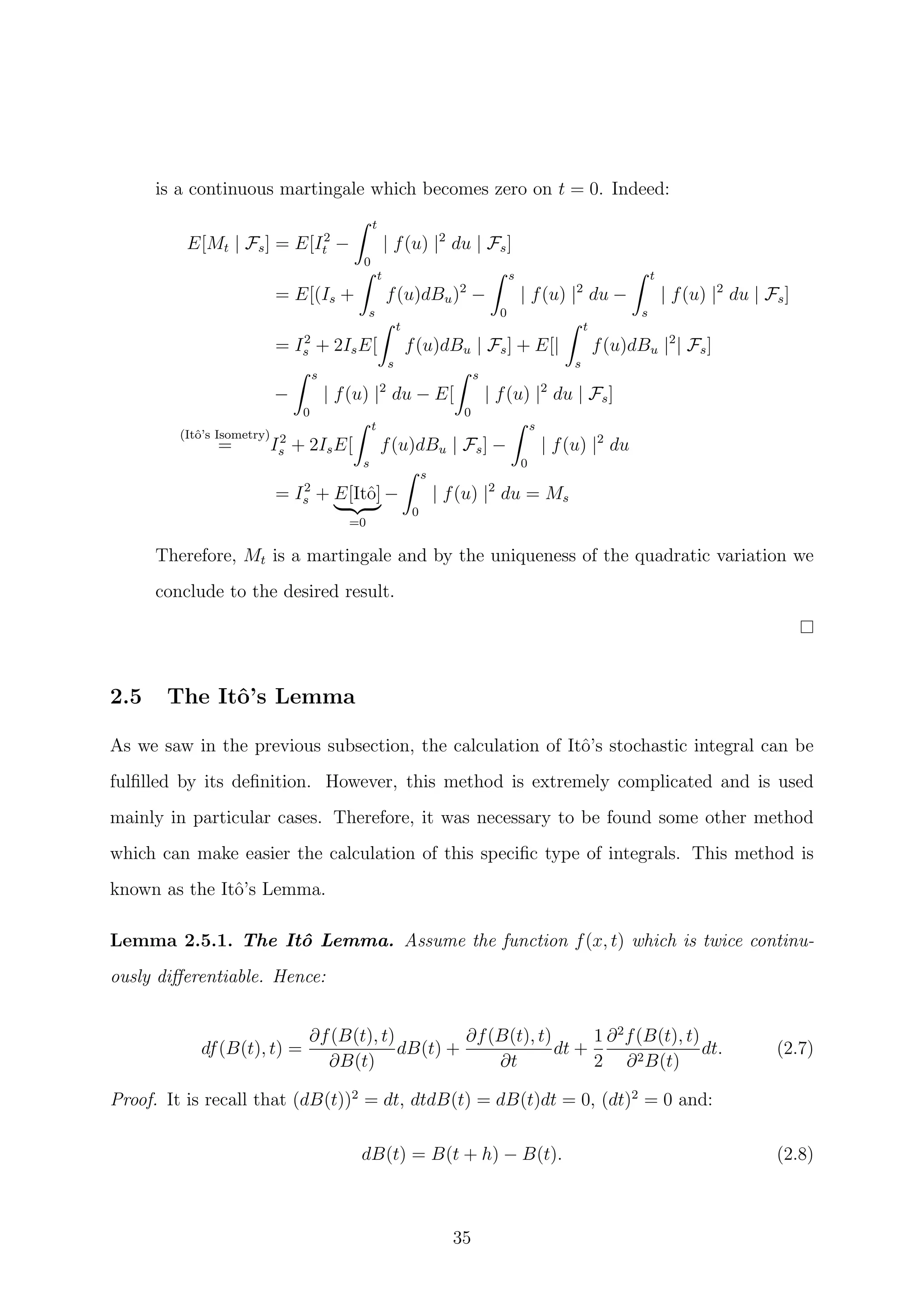 is a continuous martingale which becomes zero on t = 0. Indeed:
E[Mt | Fs] = E[I2
t −
t
0
| f(u) |2
du | Fs]
= E[(Is +
t
s
f(u)dBu)2
−
s
0
| f(u) |2
du −
t
s
| f(u) |2
du | Fs]
= I2
s + 2IsE[
t
s
f(u)dBu | Fs] + E[|
t
s
f(u)dBu |2
| Fs]
−
s
0
| f(u) |2
du − E[
s
0
| f(u) |2
du | Fs]
(Itˆo’s Isometry)
= I2
s + 2IsE[
t
s
f(u)dBu | Fs] −
s
0
| f(u) |2
du
= I2
s + E[Itˆo]
=0
−
s
0
| f(u) |2
du = Ms
Therefore, Mt is a martingale and by the uniqueness of the quadratic variation we
conclude to the desired result.
2.5 The Itˆo’s Lemma
As we saw in the previous subsection, the calculation of Itˆo’s stochastic integral can be
fulﬁlled by its deﬁnition. However, this method is extremely complicated and is used
mainly in particular cases. Therefore, it was necessary to be found some other method
which can make easier the calculation of this speciﬁc type of integrals. This method is
known as the Itˆo’s Lemma.
Lemma 2.5.1. The Itˆo Lemma. Assume the function f(x, t) which is twice continu-
ously diﬀerentiable. Hence:
df(B(t), t) =
∂f(B(t), t)
∂B(t)
dB(t) +
∂f(B(t), t)
∂t
dt +
1
2
∂2
f(B(t), t)
∂2B(t)
dt. (2.7)
Proof. It is recall that (dB(t))2
= dt, dtdB(t) = dB(t)dt = 0, (dt)2
= 0 and:
dB(t) = B(t + h) − B(t). (2.8)
35
 