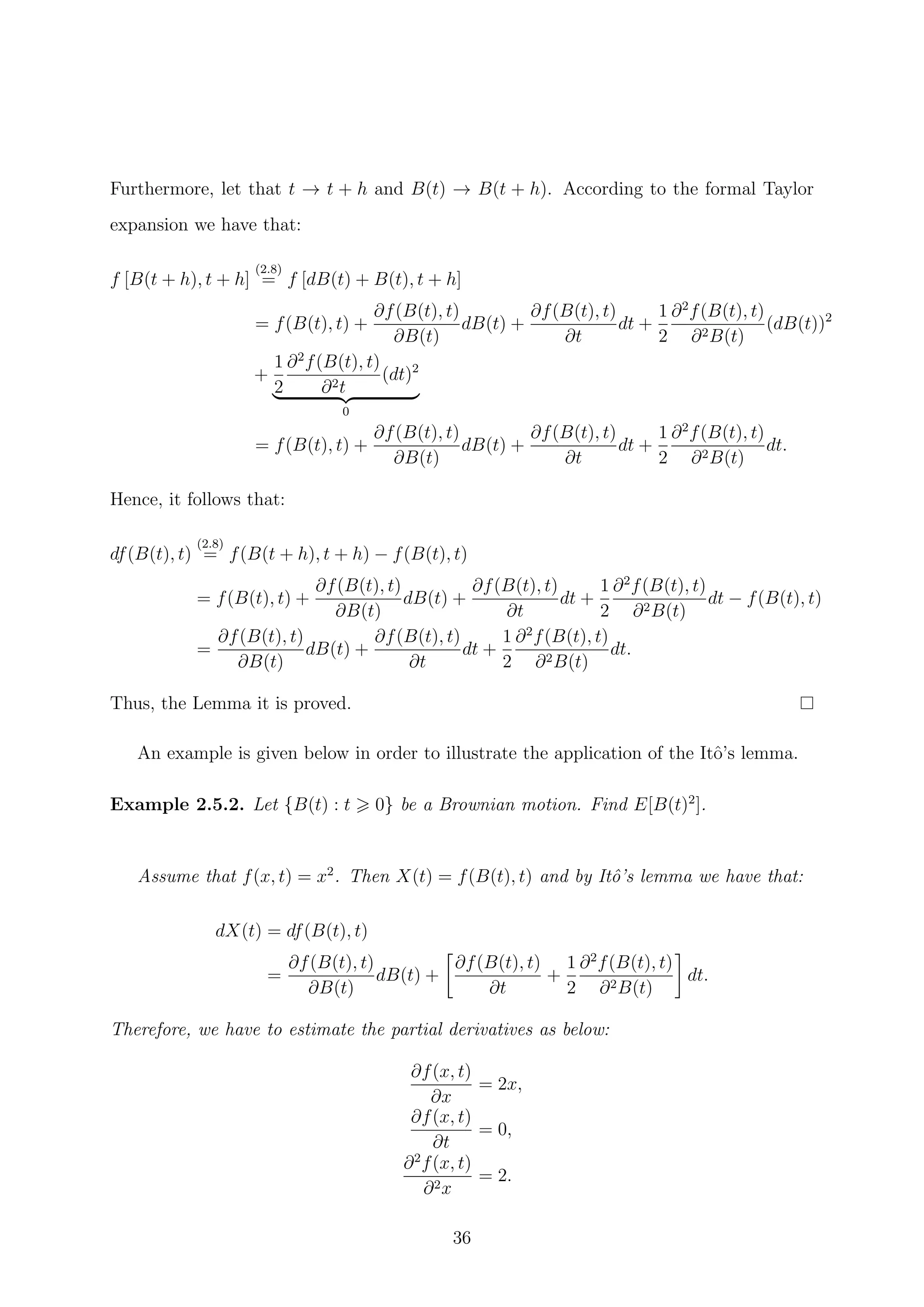 Furthermore, let that t → t + h and B(t) → B(t + h). According to the formal Taylor
expansion we have that:
f [B(t + h), t + h]
(2.8)
= f [dB(t) + B(t), t + h]
= f(B(t), t) +
∂f(B(t), t)
∂B(t)
dB(t) +
∂f(B(t), t)
∂t
dt +
1
2
∂2
f(B(t), t)
∂2B(t)
(dB(t))2
+
1
2
∂2
f(B(t), t)
∂2t
(dt)2
0
= f(B(t), t) +
∂f(B(t), t)
∂B(t)
dB(t) +
∂f(B(t), t)
∂t
dt +
1
2
∂2
f(B(t), t)
∂2B(t)
dt.
Hence, it follows that:
df(B(t), t)
(2.8)
= f(B(t + h), t + h) − f(B(t), t)
= f(B(t), t) +
∂f(B(t), t)
∂B(t)
dB(t) +
∂f(B(t), t)
∂t
dt +
1
2
∂2
f(B(t), t)
∂2B(t)
dt − f(B(t), t)
=
∂f(B(t), t)
∂B(t)
dB(t) +
∂f(B(t), t)
∂t
dt +
1
2
∂2
f(B(t), t)
∂2B(t)
dt.
Thus, the Lemma it is proved.
An example is given below in order to illustrate the application of the Itˆo’s lemma.
Example 2.5.2. Let {B(t) : t 0} be a Brownian motion. Find E[B(t)2
].
Assume that f(x, t) = x2
. Then X(t) = f(B(t), t) and by Itˆo’s lemma we have that:
dX(t) = df(B(t), t)
=
∂f(B(t), t)
∂B(t)
dB(t) +
∂f(B(t), t)
∂t
+
1
2
∂2
f(B(t), t)
∂2B(t)
dt.
Therefore, we have to estimate the partial derivatives as below:
∂f(x, t)
∂x
= 2x,
∂f(x, t)
∂t
= 0,
∂2
f(x, t)
∂2x
= 2.
36
 