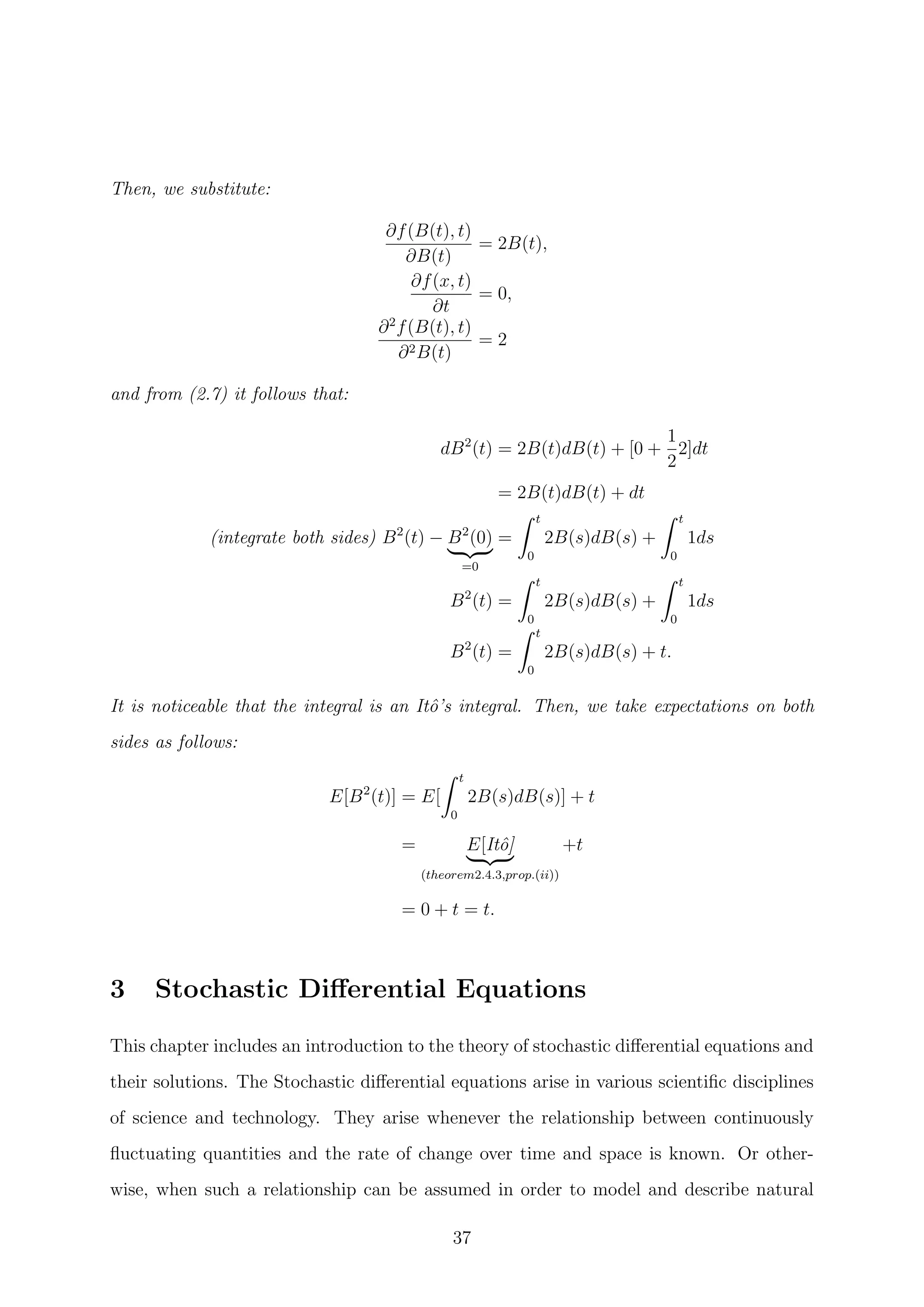 Then, we substitute:
∂f(B(t), t)
∂B(t)
= 2B(t),
∂f(x, t)
∂t
= 0,
∂2
f(B(t), t)
∂2B(t)
= 2
and from (2.7) it follows that:
dB2
(t) = 2B(t)dB(t) + [0 +
1
2
2]dt
= 2B(t)dB(t) + dt
(integrate both sides) B2
(t) − B2
(0)
=0
=
t
0
2B(s)dB(s) +
t
0
1ds
B2
(t) =
t
0
2B(s)dB(s) +
t
0
1ds
B2
(t) =
t
0
2B(s)dB(s) + t.
It is noticeable that the integral is an Itˆo’s integral. Then, we take expectations on both
sides as follows:
E[B2
(t)] = E[
t
0
2B(s)dB(s)] + t
= E[Itˆo]
(theorem2.4.3,prop.(ii))
+t
= 0 + t = t.
3 Stochastic Diﬀerential Equations
This chapter includes an introduction to the theory of stochastic diﬀerential equations and
their solutions. The Stochastic diﬀerential equations arise in various scientiﬁc disciplines
of science and technology. They arise whenever the relationship between continuously
ﬂuctuating quantities and the rate of change over time and space is known. Or other-
wise, when such a relationship can be assumed in order to model and describe natural
37
 