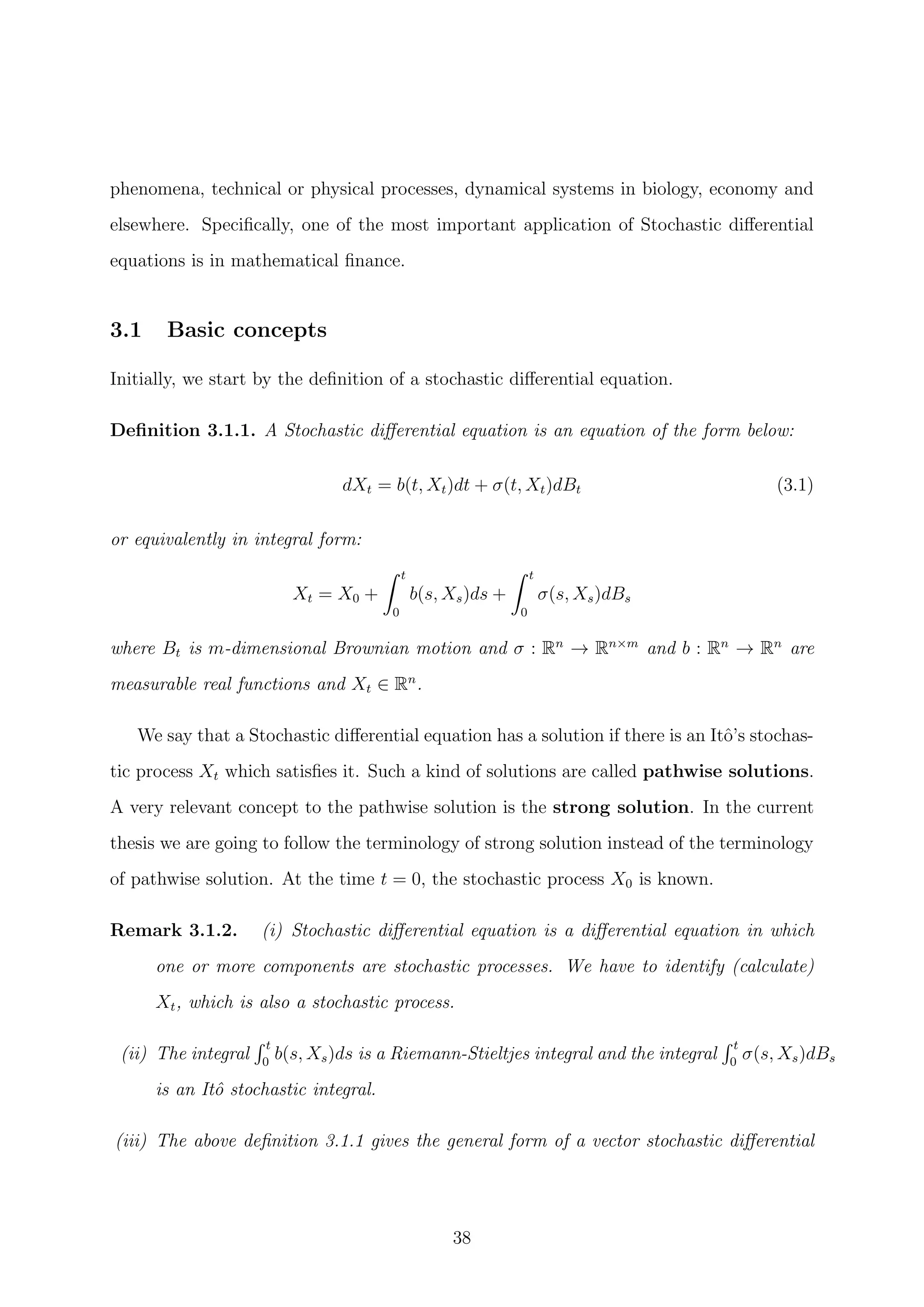 phenomena, technical or physical processes, dynamical systems in biology, economy and
elsewhere. Speciﬁcally, one of the most important application of Stochastic diﬀerential
equations is in mathematical ﬁnance.
3.1 Basic concepts
Initially, we start by the deﬁnition of a stochastic diﬀerential equation.
Deﬁnition 3.1.1. A Stochastic diﬀerential equation is an equation of the form below:
dXt = b(t, Xt)dt + σ(t, Xt)dBt (3.1)
or equivalently in integral form:
Xt = X0 +
t
0
b(s, Xs)ds +
t
0
σ(s, Xs)dBs
where Bt is m-dimensional Brownian motion and σ : Rn
→ Rn×m
and b : Rn
→ Rn
are
measurable real functions and Xt ∈ Rn
.
We say that a Stochastic diﬀerential equation has a solution if there is an Itˆo’s stochas-
tic process Xt which satisﬁes it. Such a kind of solutions are called pathwise solutions.
A very relevant concept to the pathwise solution is the strong solution. In the current
thesis we are going to follow the terminology of strong solution instead of the terminology
of pathwise solution. At the time t = 0, the stochastic process X0 is known.
Remark 3.1.2. (i) Stochastic diﬀerential equation is a diﬀerential equation in which
one or more components are stochastic processes. We have to identify (calculate)
Xt, which is also a stochastic process.
(ii) The integral
t
0
b(s, Xs)ds is a Riemann-Stieltjes integral and the integral
t
0
σ(s, Xs)dBs
is an Itˆo stochastic integral.
(iii) The above deﬁnition 3.1.1 gives the general form of a vector stochastic diﬀerential
38
 