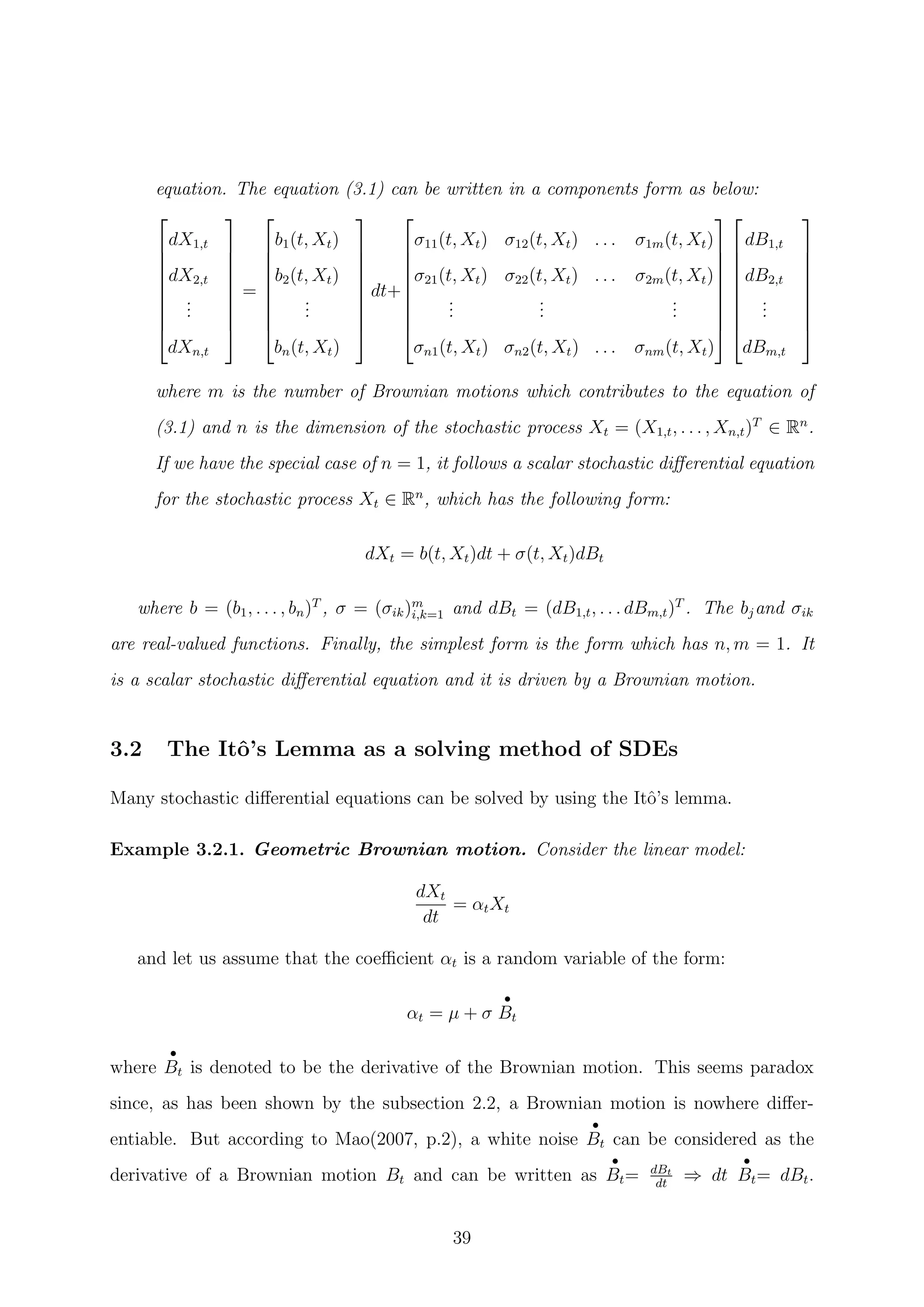 equation. The equation (3.1) can be written in a components form as below:









dX1,t
dX2,t
...
dXn,t









=









b1(t, Xt)
b2(t, Xt)
...
bn(t, Xt)









dt+









σ11(t, Xt) σ12(t, Xt) . . . σ1m(t, Xt)
σ21(t, Xt) σ22(t, Xt) . . . σ2m(t, Xt)
...
...
...
σn1(t, Xt) σn2(t, Xt) . . . σnm(t, Xt)


















dB1,t
dB2,t
...
dBm,t









where m is the number of Brownian motions which contributes to the equation of
(3.1) and n is the dimension of the stochastic process Xt = (X1,t, . . . , Xn,t)T
∈ Rn
.
If we have the special case of n = 1, it follows a scalar stochastic diﬀerential equation
for the stochastic process Xt ∈ Rn
, which has the following form:
dXt = b(t, Xt)dt + σ(t, Xt)dBt
where b = (b1, . . . , bn)T
, σ = (σik)m
i,k=1 and dBt = (dB1,t, . . . dBm,t)T
. The bjand σik
are real-valued functions. Finally, the simplest form is the form which has n, m = 1. It
is a scalar stochastic diﬀerential equation and it is driven by a Brownian motion.
3.2 The Itˆo’s Lemma as a solving method of SDEs
Many stochastic diﬀerential equations can be solved by using the Itˆo’s lemma.
Example 3.2.1. Geometric Brownian motion. Consider the linear model:
dXt
dt
= αtXt
and let us assume that the coeﬃcient αt is a random variable of the form:
αt = µ + σ
•
Bt
where
•
Bt is denoted to be the derivative of the Brownian motion. This seems paradox
since, as has been shown by the subsection 2.2, a Brownian motion is nowhere diﬀer-
entiable. But according to Mao(2007, p.2), a white noise
•
Bt can be considered as the
derivative of a Brownian motion Bt and can be written as
•
Bt= dBt
dt
⇒ dt
•
Bt= dBt.
39
 