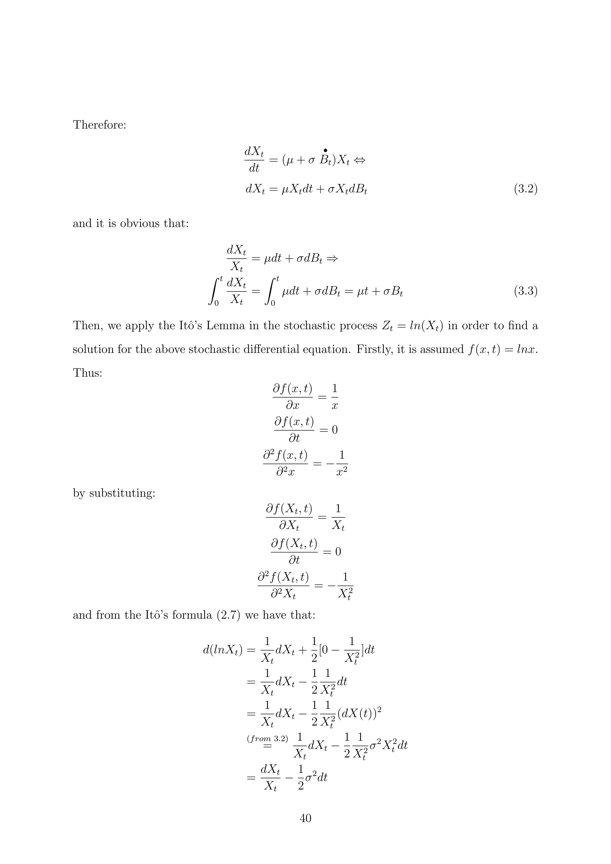 Therefore:
dXt
dt
= (µ + σ
•
Bt)Xt ⇔
dXt = µXtdt + σXtdBt (3.2)
and it is obvious that:
dXt
Xt
= µdt + σdBt ⇒
t
0
dXt
Xt
=
t
0
µdt + σdBt = µt + σBt (3.3)
Then, we apply the Itˆo’s Lemma in the stochastic process Zt = ln(Xt) in order to ﬁnd a
solution for the above stochastic diﬀerential equation. Firstly, it is assumed f(x, t) = lnx.
Thus:
∂f(x, t)
∂x
=
1
x
∂f(x, t)
∂t
= 0
∂2
f(x, t)
∂2x
= −
1
x2
by substituting:
∂f(Xt, t)
∂Xt
=
1
Xt
∂f(Xt, t)
∂t
= 0
∂2
f(Xt, t)
∂2Xt
= −
1
X2
t
and from the Itˆo’s formula (2.7) we have that:
d(lnXt) =
1
Xt
dXt +
1
2
[0 −
1
X2
t
]dt
=
1
Xt
dXt −
1
2
1
X2
t
dt
=
1
Xt
dXt −
1
2
1
X2
t
(dX(t))2
(from 3.2)
=
1
Xt
dXt −
1
2
1
X2
t
σ2
X2
t dt
=
dXt
Xt
−
1
2
σ2
dt
40
 