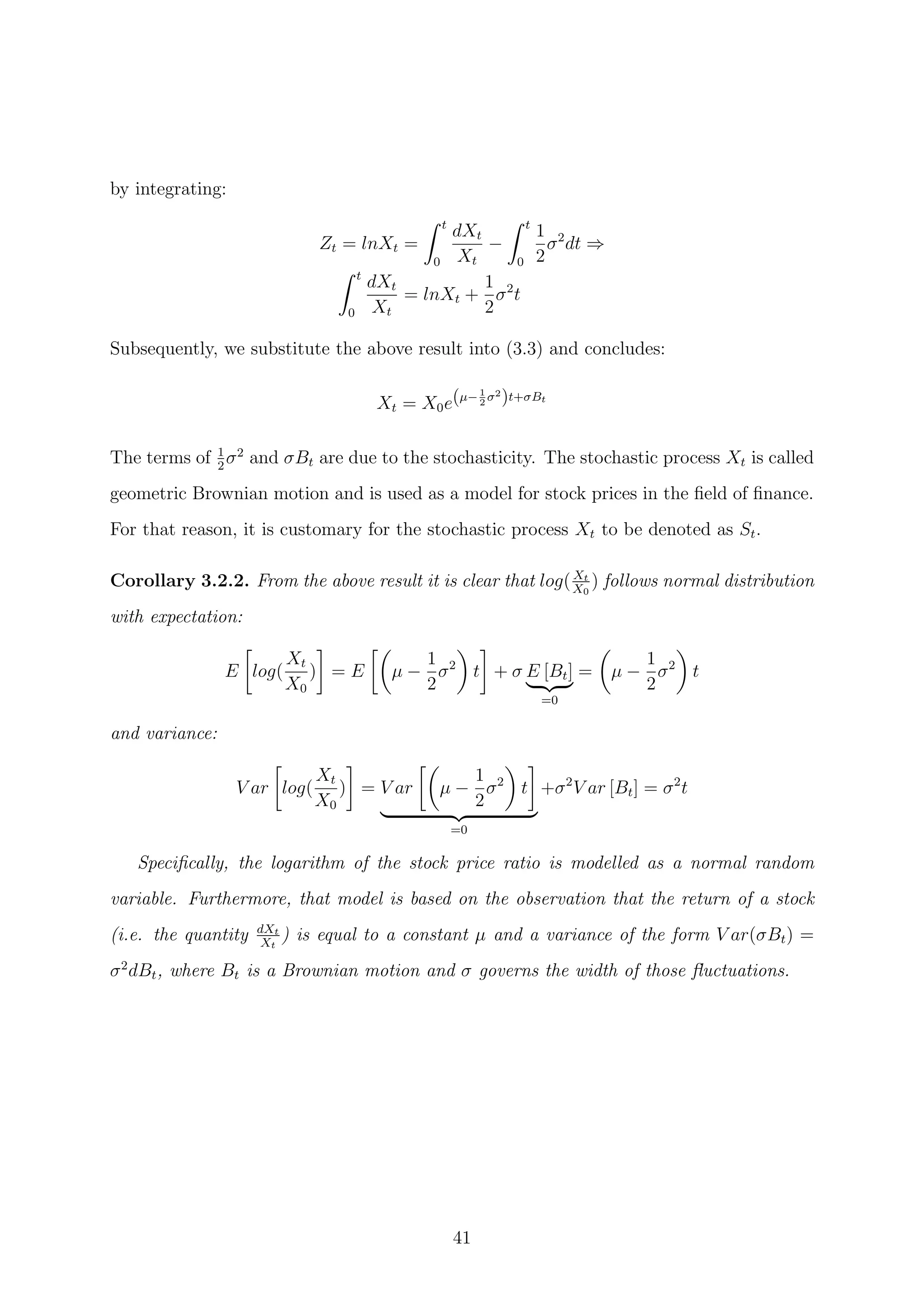 by integrating:
Zt = lnXt =
t
0
dXt
Xt
−
t
0
1
2
σ2
dt ⇒
t
0
dXt
Xt
= lnXt +
1
2
σ2
t
Subsequently, we substitute the above result into (3.3) and concludes:
Xt = X0e(µ−1
2
σ2
)t+σBt
The terms of 1
2
σ2
and σBt are due to the stochasticity. The stochastic process Xt is called
geometric Brownian motion and is used as a model for stock prices in the ﬁeld of ﬁnance.
For that reason, it is customary for the stochastic process Xt to be denoted as St.
Corollary 3.2.2. From the above result it is clear that log(Xt
X0
) follows normal distribution
with expectation:
E log(
Xt
X0
) = E µ −
1
2
σ2
t + σ E [Bt]
=0
= µ −
1
2
σ2
t
and variance:
V ar log(
Xt
X0
) = V ar µ −
1
2
σ2
t
=0
+σ2
V ar [Bt] = σ2
t
Speciﬁcally, the logarithm of the stock price ratio is modelled as a normal random
variable. Furthermore, that model is based on the observation that the return of a stock
(i.e. the quantity dXt
Xt
) is equal to a constant µ and a variance of the form V ar(σBt) =
σ2
dBt, where Bt is a Brownian motion and σ governs the width of those ﬂuctuations.
41
 