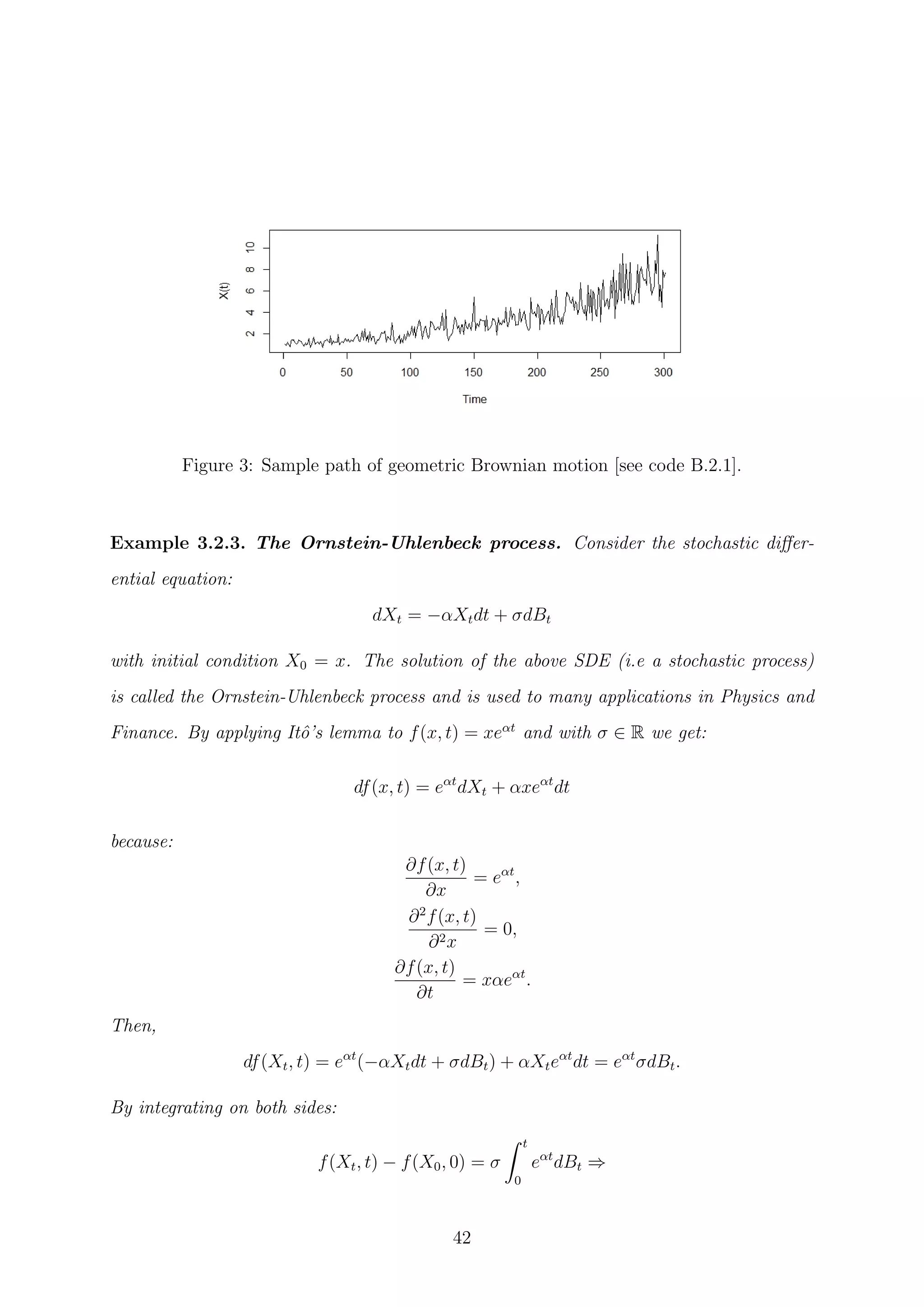 Figure 3: Sample path of geometric Brownian motion [see code B.2.1].
Example 3.2.3. The Ornstein-Uhlenbeck process. Consider the stochastic diﬀer-
ential equation:
dXt = −αXtdt + σdBt
with initial condition X0 = x. The solution of the above SDE (i.e a stochastic process)
is called the Ornstein-Uhlenbeck process and is used to many applications in Physics and
Finance. By applying Itˆo’s lemma to f(x, t) = xeαt
and with σ ∈ R we get:
df(x, t) = eαt
dXt + αxeαt
dt
because:
∂f(x, t)
∂x
= eαt
,
∂2
f(x, t)
∂2x
= 0,
∂f(x, t)
∂t
= xαeαt
.
Then,
df(Xt, t) = eαt
(−αXtdt + σdBt) + αXteαt
dt = eαt
σdBt.
By integrating on both sides:
f(Xt, t) − f(X0, 0) = σ
t
0
eαt
dBt ⇒
42
 
