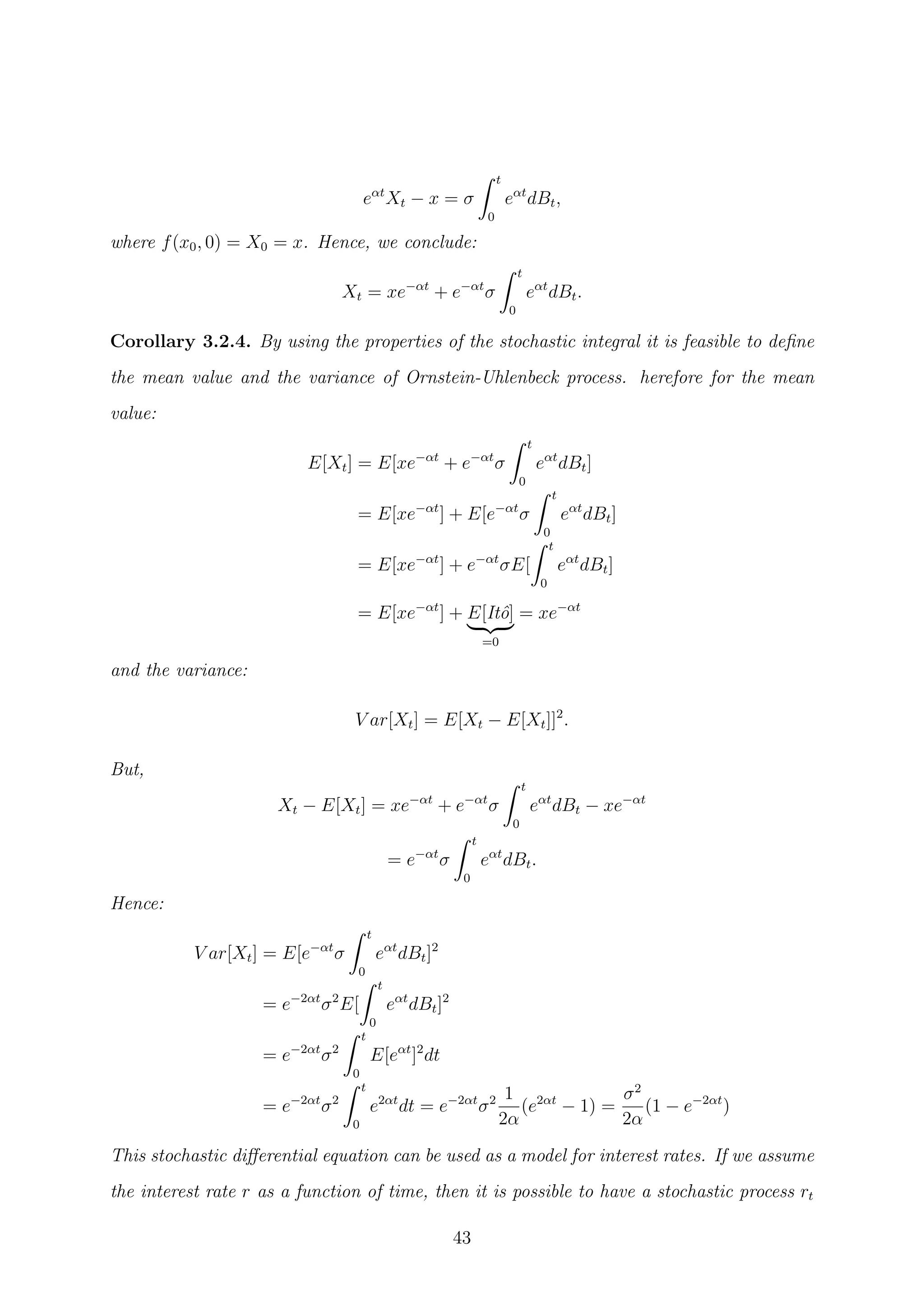 eαt
Xt − x = σ
t
0
eαt
dBt,
where f(x0, 0) = X0 = x. Hence, we conclude:
Xt = xe−αt
+ e−αt
σ
t
0
eαt
dBt.
Corollary 3.2.4. By using the properties of the stochastic integral it is feasible to deﬁne
the mean value and the variance of Ornstein-Uhlenbeck process. herefore for the mean
value:
E[Xt] = E[xe−αt
+ e−αt
σ
t
0
eαt
dBt]
= E[xe−αt
] + E[e−αt
σ
t
0
eαt
dBt]
= E[xe−αt
] + e−αt
σE[
t
0
eαt
dBt]
= E[xe−αt
] + E[Itˆo]
=0
= xe−αt
and the variance:
V ar[Xt] = E[Xt − E[Xt]]2
.
But,
Xt − E[Xt] = xe−αt
+ e−αt
σ
t
0
eαt
dBt − xe−αt
= e−αt
σ
t
0
eαt
dBt.
Hence:
V ar[Xt] = E[e−αt
σ
t
0
eαt
dBt]2
= e−2αt
σ2
E[
t
0
eαt
dBt]2
= e−2αt
σ2
t
0
E[eαt
]2
dt
= e−2αt
σ2
t
0
e2αt
dt = e−2αt
σ2 1
2α
(e2αt
− 1) =
σ2
2α
(1 − e−2αt
)
This stochastic diﬀerential equation can be used as a model for interest rates. If we assume
the interest rate r as a function of time, then it is possible to have a stochastic process rt
43
 