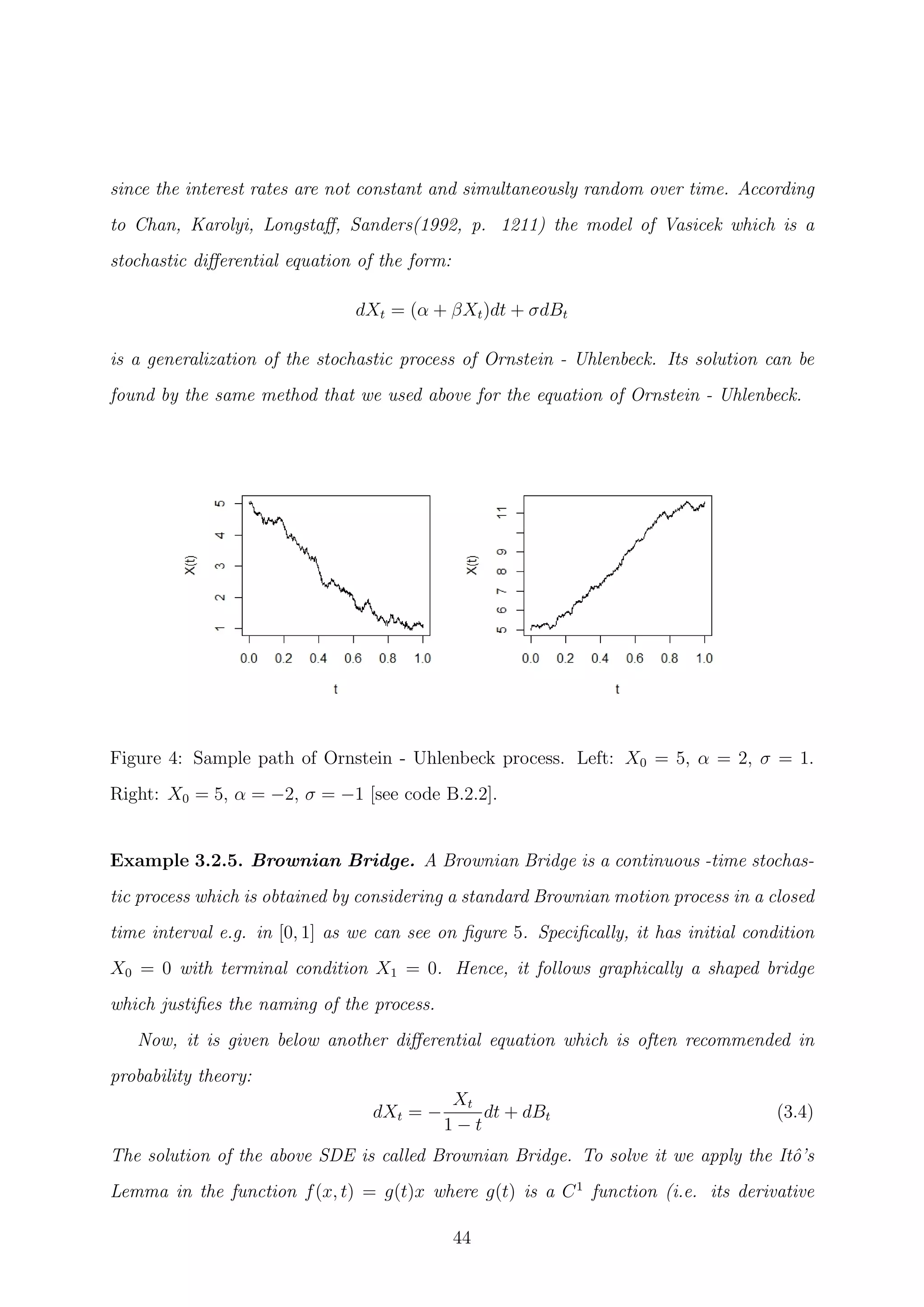 since the interest rates are not constant and simultaneously random over time. According
to Chan, Karolyi, Longstaﬀ, Sanders(1992, p. 1211) the model of Vasicek which is a
stochastic diﬀerential equation of the form:
dXt = (α + βXt)dt + σdBt
is a generalization of the stochastic process of Ornstein - Uhlenbeck. Its solution can be
found by the same method that we used above for the equation of Ornstein - Uhlenbeck.
Figure 4: Sample path of Ornstein - Uhlenbeck process. Left: X0 = 5, α = 2, σ = 1.
Right: X0 = 5, α = −2, σ = −1 [see code B.2.2].
Example 3.2.5. Brownian Bridge. A Brownian Bridge is a continuous -time stochas-
tic process which is obtained by considering a standard Brownian motion process in a closed
time interval e.g. in [0, 1] as we can see on ﬁgure 5. Speciﬁcally, it has initial condition
X0 = 0 with terminal condition X1 = 0. Hence, it follows graphically a shaped bridge
which justiﬁes the naming of the process.
Now, it is given below another diﬀerential equation which is often recommended in
probability theory:
dXt = −
Xt
1 − t
dt + dBt (3.4)
The solution of the above SDE is called Brownian Bridge. To solve it we apply the Itˆo’s
Lemma in the function f(x, t) = g(t)x where g(t) is a C1
function (i.e. its derivative
44
 