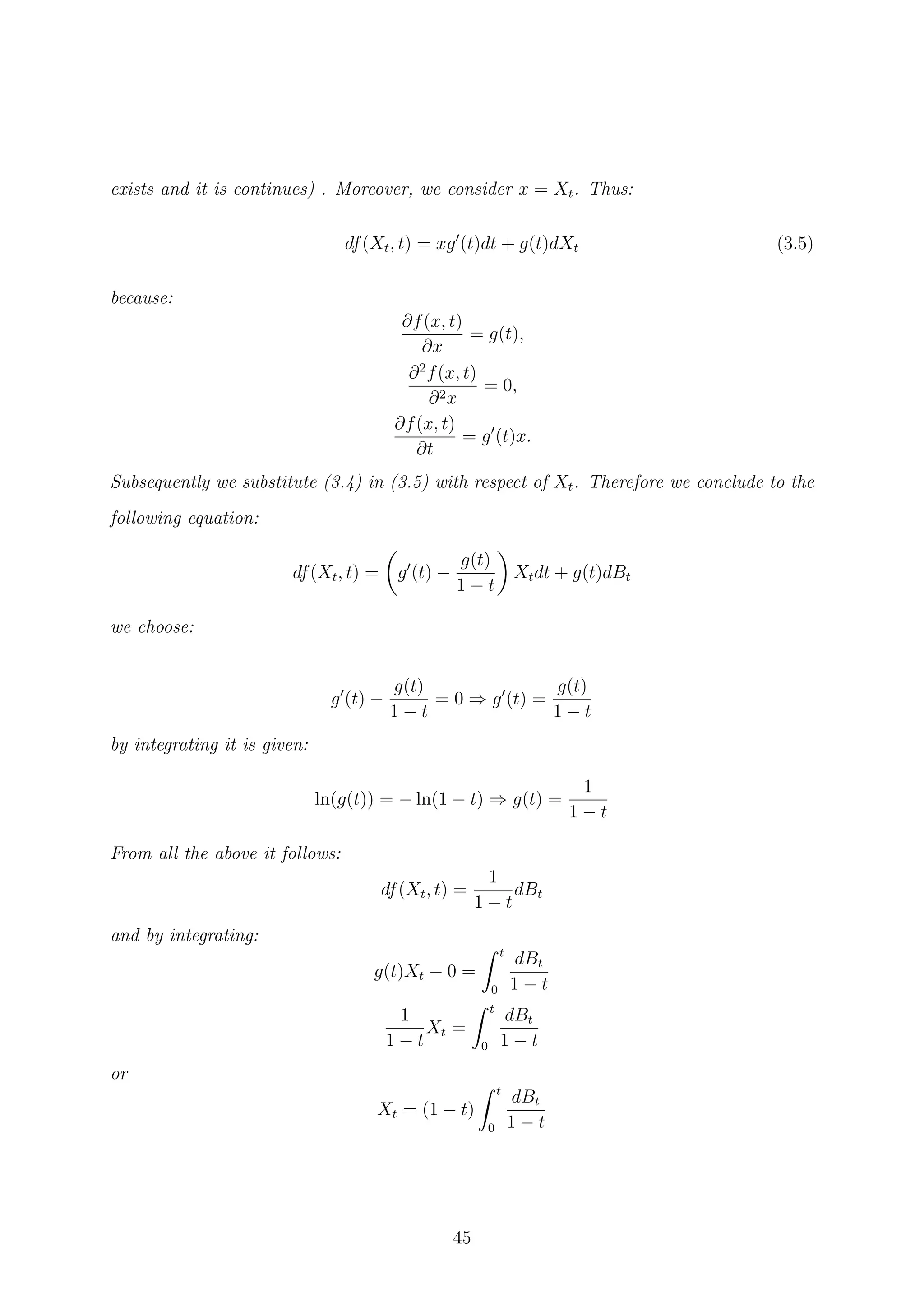 exists and it is continues) . Moreover, we consider x = Xt. Thus:
df(Xt, t) = xg (t)dt + g(t)dXt (3.5)
because:
∂f(x, t)
∂x
= g(t),
∂2
f(x, t)
∂2x
= 0,
∂f(x, t)
∂t
= g (t)x.
Subsequently we substitute (3.4) in (3.5) with respect of Xt. Therefore we conclude to the
following equation:
df(Xt, t) = g (t) −
g(t)
1 − t
Xtdt + g(t)dBt
we choose:
g (t) −
g(t)
1 − t
= 0 ⇒ g (t) =
g(t)
1 − t
by integrating it is given:
ln(g(t)) = − ln(1 − t) ⇒ g(t) =
1
1 − t
From all the above it follows:
df(Xt, t) =
1
1 − t
dBt
and by integrating:
g(t)Xt − 0 =
t
0
dBt
1 − t
1
1 − t
Xt =
t
0
dBt
1 − t
or
Xt = (1 − t)
t
0
dBt
1 − t
45
 