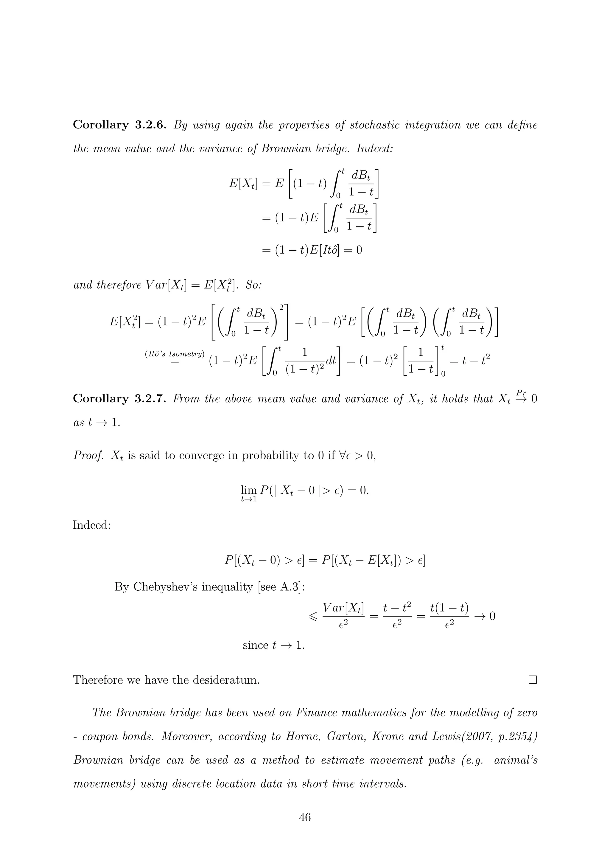 Corollary 3.2.6. By using again the properties of stochastic integration we can deﬁne
the mean value and the variance of Brownian bridge. Indeed:
E[Xt] = E (1 − t)
t
0
dBt
1 − t
= (1 − t)E
t
0
dBt
1 − t
= (1 − t)E[Itˆo] = 0
and therefore V ar[Xt] = E[X2
t ]. So:
E[X2
t ] = (1 − t)2
E
t
0
dBt
1 − t
2
= (1 − t)2
E
t
0
dBt
1 − t
t
0
dBt
1 − t
(Itˆo’s Isometry)
= (1 − t)2
E
t
0
1
(1 − t)2
dt = (1 − t)2 1
1 − t
t
0
= t − t2
Corollary 3.2.7. From the above mean value and variance of Xt, it holds that Xt
Pr
→ 0
as t → 1.
Proof. Xt is said to converge in probability to 0 if ∀ > 0,
lim
t→1
P(| Xt − 0 |> ) = 0.
Indeed:
P[(Xt − 0) > ] = P[(Xt − E[Xt]) > ]
By Chebyshev’s inequality [see A.3]:
V ar[Xt]
2
=
t − t2
2
=
t(1 − t)
2
→ 0
since t → 1.
Therefore we have the desideratum.
The Brownian bridge has been used on Finance mathematics for the modelling of zero
- coupon bonds. Moreover, according to Horne, Garton, Krone and Lewis(2007, p.2354)
Brownian bridge can be used as a method to estimate movement paths (e.g. animal’s
movements) using discrete location data in short time intervals.
46
 