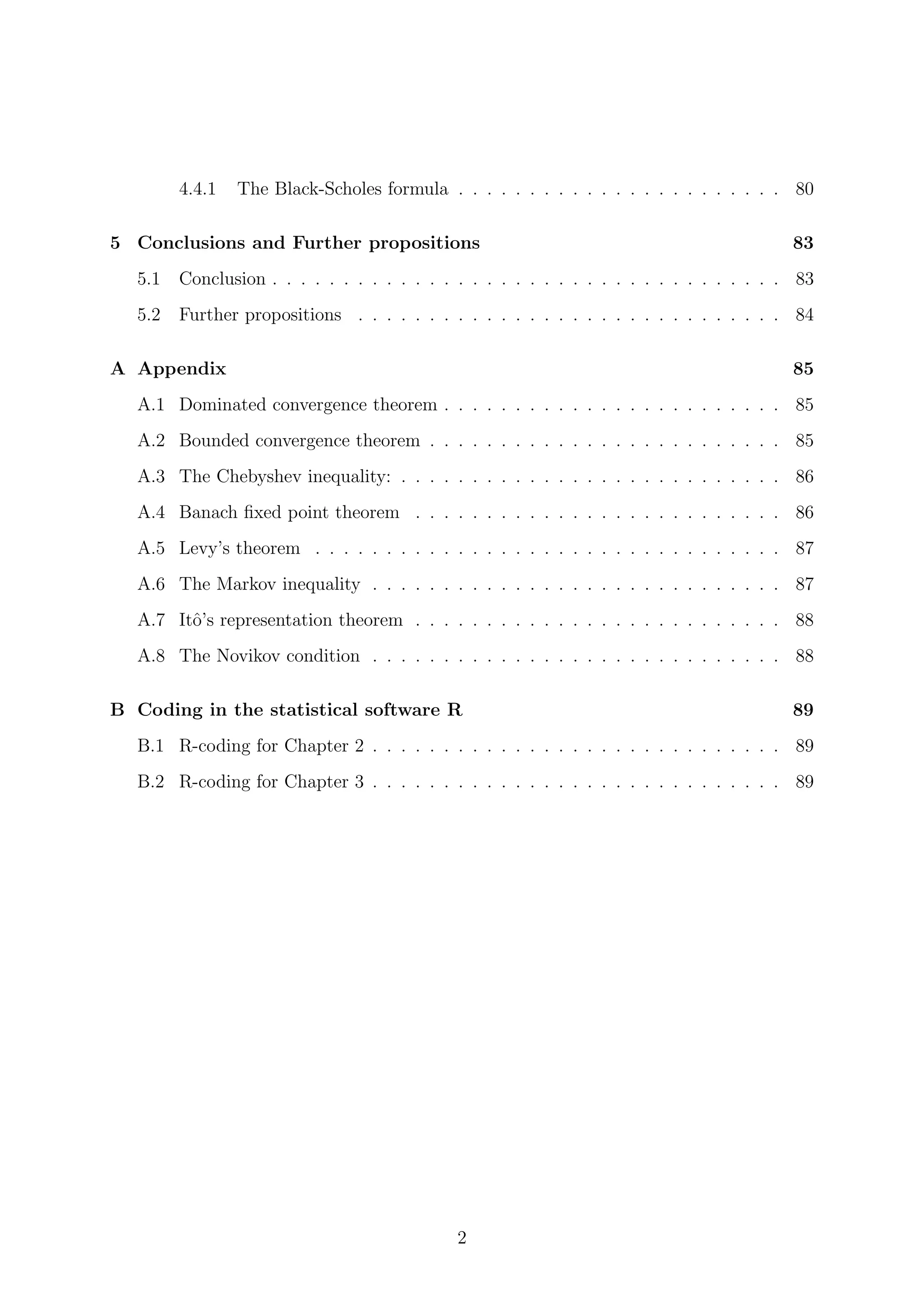 4.4.1 The Black-Scholes formula . . . . . . . . . . . . . . . . . . . . . . . 80
5 Conclusions and Further propositions 83
5.1 Conclusion . . . . . . . . . . . . . . . . . . . . . . . . . . . . . . . . . . . . 83
5.2 Further propositions . . . . . . . . . . . . . . . . . . . . . . . . . . . . . . 84
A Appendix 85
A.1 Dominated convergence theorem . . . . . . . . . . . . . . . . . . . . . . . . 85
A.2 Bounded convergence theorem . . . . . . . . . . . . . . . . . . . . . . . . . 85
A.3 The Chebyshev inequality: . . . . . . . . . . . . . . . . . . . . . . . . . . . 86
A.4 Banach ﬁxed point theorem . . . . . . . . . . . . . . . . . . . . . . . . . . 86
A.5 Levy’s theorem . . . . . . . . . . . . . . . . . . . . . . . . . . . . . . . . . 87
A.6 The Markov inequality . . . . . . . . . . . . . . . . . . . . . . . . . . . . . 87
A.7 Itˆo’s representation theorem . . . . . . . . . . . . . . . . . . . . . . . . . . 88
A.8 The Novikov condition . . . . . . . . . . . . . . . . . . . . . . . . . . . . . 88
B Coding in the statistical software R 89
B.1 R-coding for Chapter 2 . . . . . . . . . . . . . . . . . . . . . . . . . . . . . 89
B.2 R-coding for Chapter 3 . . . . . . . . . . . . . . . . . . . . . . . . . . . . . 89
2
 