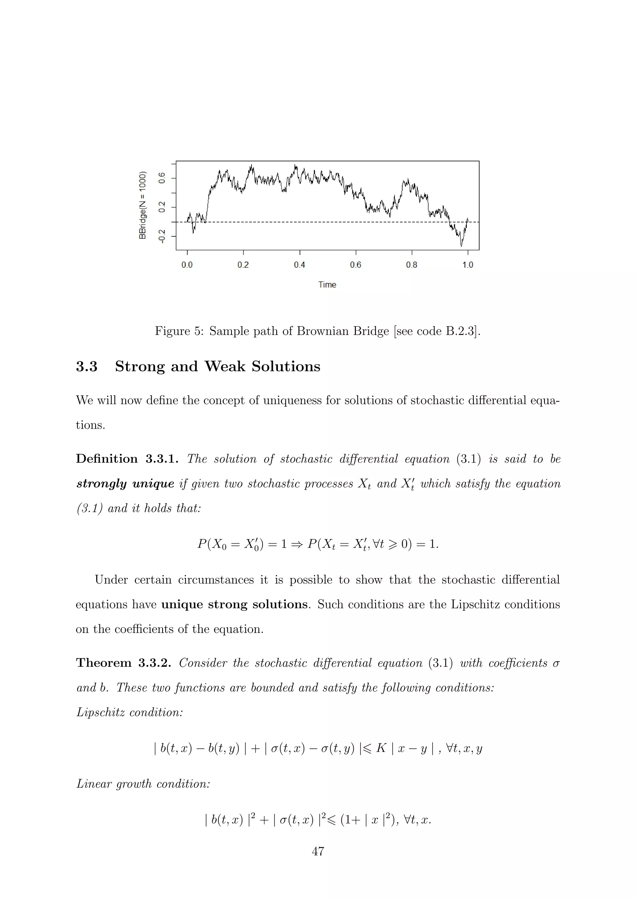Figure 5: Sample path of Brownian Bridge [see code B.2.3].
3.3 Strong and Weak Solutions
We will now deﬁne the concept of uniqueness for solutions of stochastic diﬀerential equa-
tions.
Deﬁnition 3.3.1. The solution of stochastic diﬀerential equation (3.1) is said to be
strongly unique if given two stochastic processes Xt and Xt which satisfy the equation
(3.1) and it holds that:
P(X0 = X0) = 1 ⇒ P(Xt = Xt, ∀t 0) = 1.
Under certain circumstances it is possible to show that the stochastic diﬀerential
equations have unique strong solutions. Such conditions are the Lipschitz conditions
on the coeﬃcients of the equation.
Theorem 3.3.2. Consider the stochastic diﬀerential equation (3.1) with coeﬃcients σ
and b. These two functions are bounded and satisfy the following conditions:
Lipschitz condition:
| b(t, x) − b(t, y) | + | σ(t, x) − σ(t, y) | K | x − y | , ∀t, x, y
Linear growth condition:
| b(t, x) |2
+ | σ(t, x) |2
(1+ | x |2
), ∀t, x.
47
 