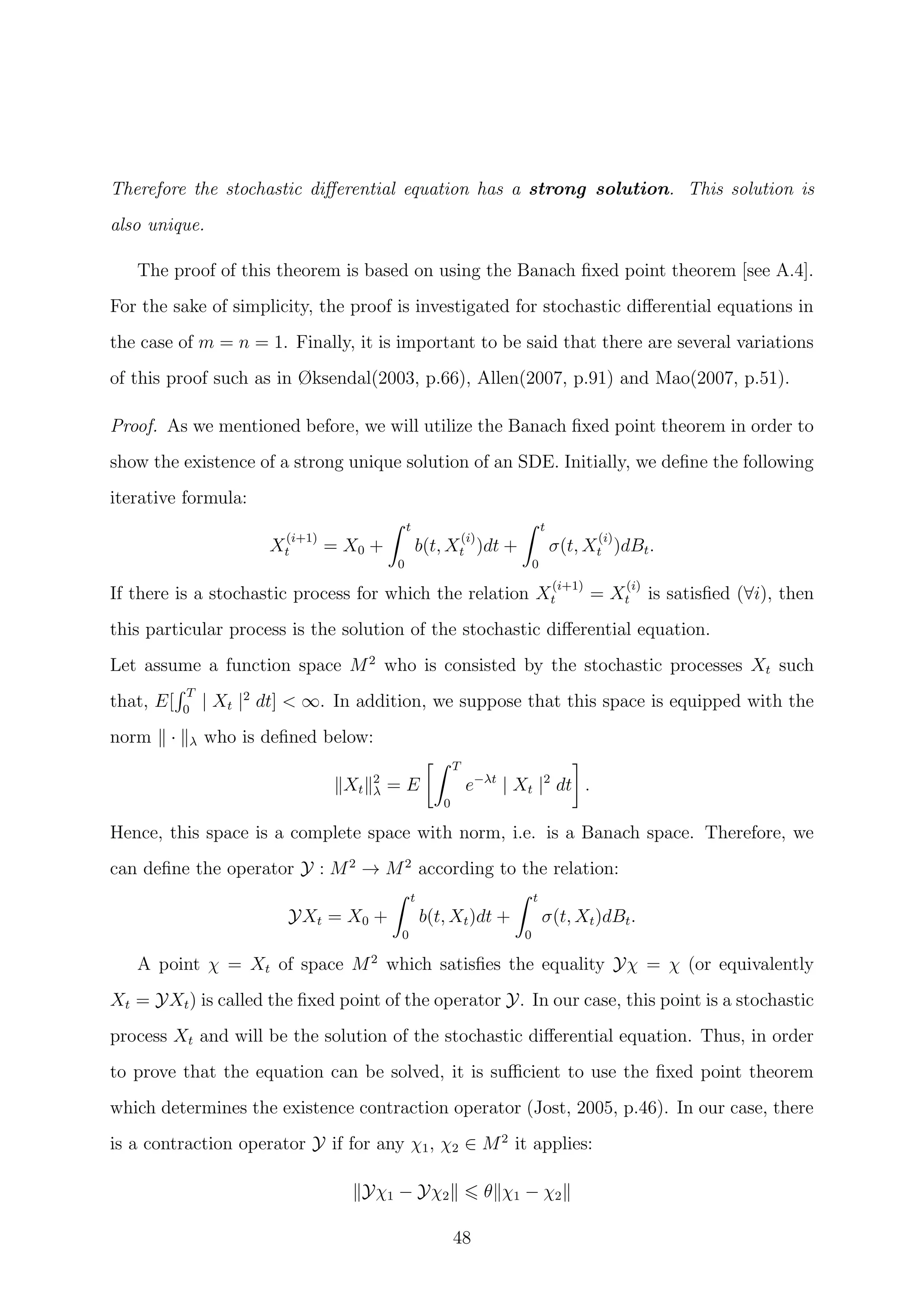 Therefore the stochastic diﬀerential equation has a strong solution. This solution is
also unique.
The proof of this theorem is based on using the Banach ﬁxed point theorem [see A.4].
For the sake of simplicity, the proof is investigated for stochastic diﬀerential equations in
the case of m = n = 1. Finally, it is important to be said that there are several variations
of this proof such as in Øksendal(2003, p.66), Allen(2007, p.91) and Mao(2007, p.51).
Proof. As we mentioned before, we will utilize the Banach ﬁxed point theorem in order to
show the existence of a strong unique solution of an SDE. Initially, we deﬁne the following
iterative formula:
X
(i+1)
t = X0 +
t
0
b(t, X
(i)
t )dt +
t
0
σ(t, X
(i)
t )dBt.
If there is a stochastic process for which the relation X
(i+1)
t = X
(i)
t is satisﬁed (∀i), then
this particular process is the solution of the stochastic diﬀerential equation.
Let assume a function space M2
who is consisted by the stochastic processes Xt such
that, E[
T
0
| Xt |2
dt] < ∞. In addition, we suppose that this space is equipped with the
norm · λ who is deﬁned below:
Xt
2
λ = E
T
0
e−λt
| Xt |2
dt .
Hence, this space is a complete space with norm, i.e. is a Banach space. Therefore, we
can deﬁne the operator Y : M2
→ M2
according to the relation:
YXt = X0 +
t
0
b(t, Xt)dt +
t
0
σ(t, Xt)dBt.
A point χ = Xt of space M2
which satisﬁes the equality Yχ = χ (or equivalently
Xt = YXt) is called the ﬁxed point of the operator Y. In our case, this point is a stochastic
process Xt and will be the solution of the stochastic diﬀerential equation. Thus, in order
to prove that the equation can be solved, it is suﬃcient to use the ﬁxed point theorem
which determines the existence contraction operator (Jost, 2005, p.46). In our case, there
is a contraction operator Y if for any χ1, χ2 ∈ M2
it applies:
Yχ1 − Yχ2 θ χ1 − χ2
48
 
